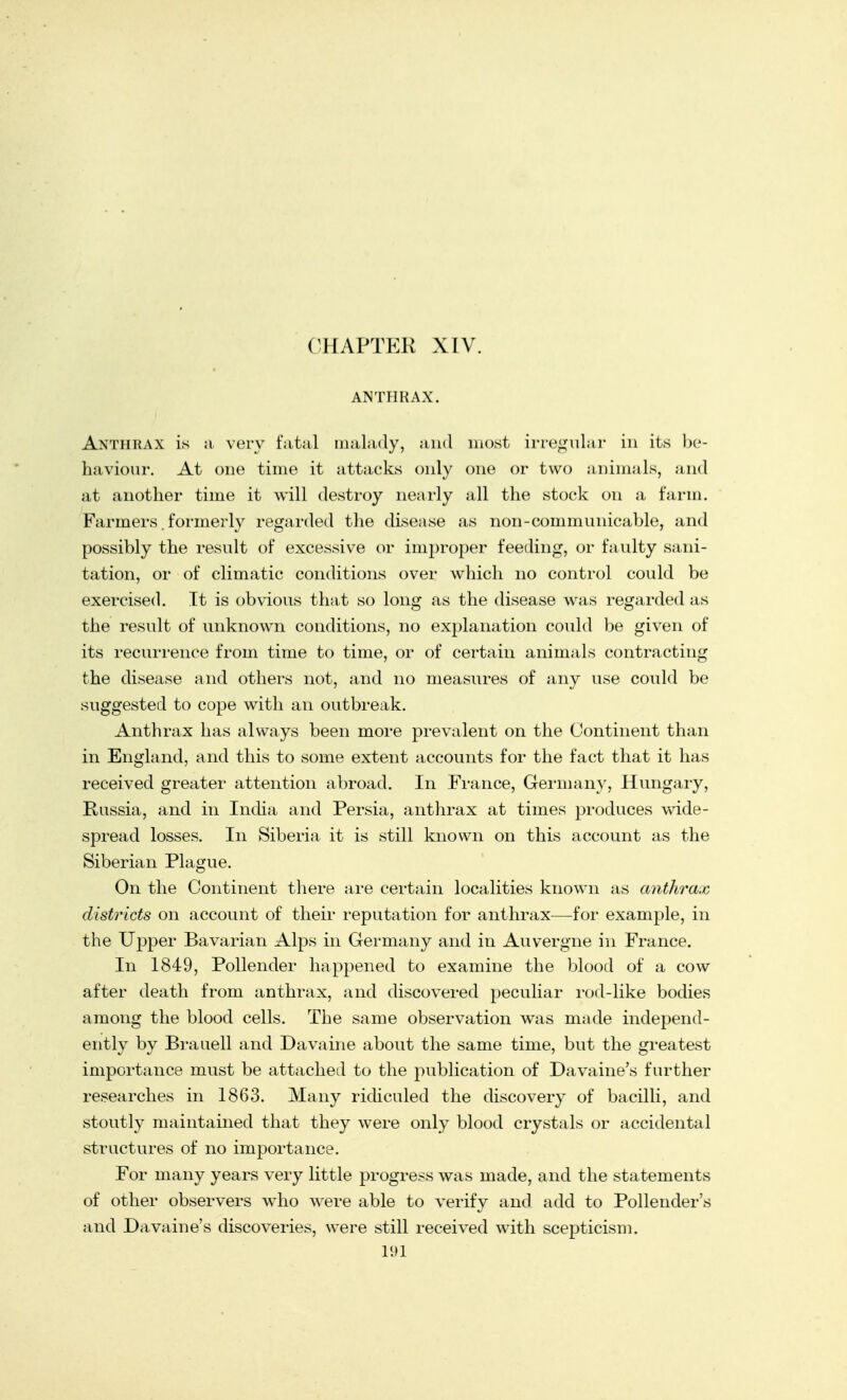 CHAPTER XIV. ANTHRAX. Anthrax is a very fatal malady, and most irregular in its be- haviour. At one time it attacks only one or two animals, and at another time it will destroy nearly all the stock on a farm. Farmers. formerly regarded the disease as non-communicable, and possibly the result of excessive or improper feeding, or faulty sani- tation, or of climatic conditions over which no control could be exercised. It is obvious that so long as the disease was regarded as the result of unknown conditions, no explanation could be given of its recurrence from time to time, or of certain animals contracting the disease and others not, and no measures of any use could be suggested to cope with an outbreak. Anthrax has always been more prevalent on the Continent than in England, and this to some extent accounts for the fact that it has received greater attention abroad. In France, German}', Hungary, Russia, and in India and Persia, anthrax at times produces wide- spread losses. In Siberia it is still known on this account as the Siberian Plague. On the Continent there are certain localities known as anthrax districts on account of their reputation for anthrax—for example, in the Upper Bavarian Alps in Germany and in Auvergne in France. In 1849, Pollender happened to examine the blood of a cow after death from anthrax, and discovered peculiar rod-like bodies among the blood cells. The same observation was made independ- ently by Brauell and Davaine about the same time, but the greatest importance must be attached to the publication of Davaine's further researches in 1863. Many ridiculed the discovery of bacilli, and stoutly maintained that they were only blood crystals or accidental structures of no importance. For many years very little progress was made, and the statements of other observers who were able to verify and add to Pollender's and Davaine's discoveries, were still received with scepticism. 11)1