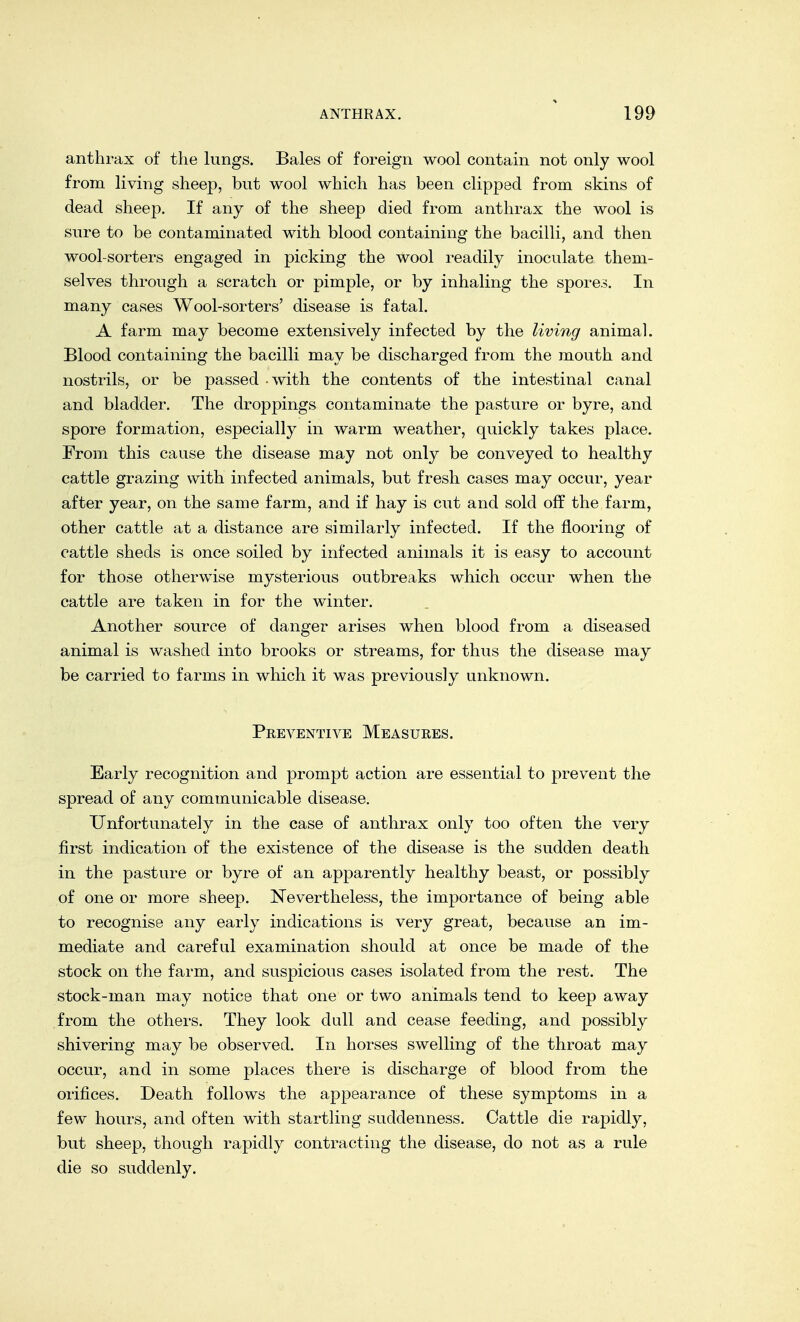 anthrax of the lungs. Bales of foreign wool contain not only wool from living sheep, but wool which has been clipped from skins of dead sheep. If any of the sheep died from anthrax the wool is sure to be contaminated with blood containing the bacilli, and then wool-sorters engaged in picking the wool readily inoculate them- selves through a scratch or pimple, or by inhaling the spores. In many cases Wool-sorters' disease is fatal. A farm may become extensively infected by the living animal. Blood containing the bacilli may be discharged from the mouth and nostrils, or be passed with the contents of the intestinal canal and bladder. The droppings contaminate the pasture or byre, and spore formation, especially in warm weather, quickly takes place. From this cause the disease may not only be conveyed to healthy cattle grazing with infected animals, but fresh cases may occur, year after year, on the same farm, and if hay is cut and sold off the farm, other cattle at a distance are similarly infected. If the flooring of cattle sheds is once soiled by infected animals it is easy to account for those otherwise mysterious outbreaks which occur when the cattle are taken in for the winter. Another source of danger arises when blood from a diseased animal is washed into brooks or streams, for thus the disease may be carried to farms in which it was previously unknown. Preventive Measures. Early recognition and prompt action are essential to prevent the spread of any communicable disease. Unfortunately in the case of anthrax only too often the very first indication of the existence of the disease is the sudden death in the pasture or byre of an apparently healthy beast, or possibly of one or more sheep. Nevertheless, the importance of being able to recognise any early indications is very great, because an im- mediate and careful examination should at once be made of the stock on the farm, and suspicious cases isolated from the rest. The stock-man may notice that one or two animals tend to keep away from the others. They look dull and cease feeding, and possibly shivering may be observed. In horses swelling of the throat may occur, and in some places there is discharge of blood from the orifices. Death follows the appearance of these symptoms in a few hours, and often with startling suddenness. Cattle die rapidly, but sheep, though rapidly contracting the disease, do not as a rule die so suddenly.