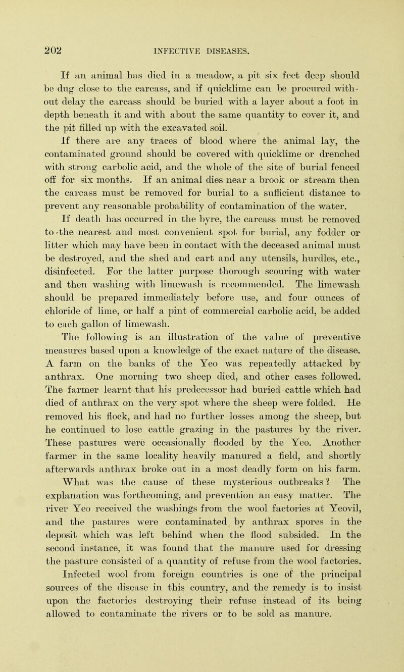 If an animal has died in a meadow, a pit six feet deep should be dug close to the carcass, and if quicklime can be procured with- out delay the carcass should be buried with a layer about a foot in depth beneath it and with about the same quantity to cover it, and the pit filled up with the excavated soil. If there are any traces of blood where the animal lay, the contaminated ground should be covered with quicklime or drenched with strong carbolic acid, and the whole of the site of burial fenced off for six months. If an animal dies near a brook or stream then the carcass must be removed for burial to a sufficient distance to prevent any reasonable probability of contamination of the water. If death has occurred in the byre, the carcass must be removed to-the nearest and most convenient spot for burial, any fodder or litter which may have been in contact with the deceased animal must be destroyed, and the shed and cart and any utensils, hurdles, etc., disinfected. For the latter purpose thorough scouring with water and then washing with limewash is recommended. The limewash should be prepared immediately before use, and four ounces of chloride of lime, or half a pint of commercial carbolic acid, be added to each gallon of limewash. The following is an illustration of the value of preventive measures based upon a knowledge of the exact nature of the disease. A farm on the banks of the Yeo was repeatedly attacked by anthrax. One morning two sheep died, and other cases followed. The farmer learnt that his predecessor had buried cattle which had died of anthrax on the very spot where the sheep were folded. He removed his flock, and had no further losses among the sheep, but he continued to lose cattle grazing in the pastures by the river. These pastures were occasionally flooded by the Yeo. Another farmer in the same locality heavily manured a field, and shortly afterwards anthrax broke out in a most deadly form on his farm. What was the cause of these mysterious outbreaks ? The explanation was forthcoming, and prevention an easy matter. The river Yeo received the washings from the wool factories at Yeovil, and the pastures were contaminated by anthrax spores in the deposit which was left behind when the flood subsided. In the second instance, it was found that the manure used for dressing the pasture consisted of a quantity of refuse from the wool factories. Infected wool from foreign countries is one of the principal sources of the disease in this country, and the remedy is to insist upon the factories destroying their refuse instead of its being allowed to contaminate the rivers or to be sold as manure.