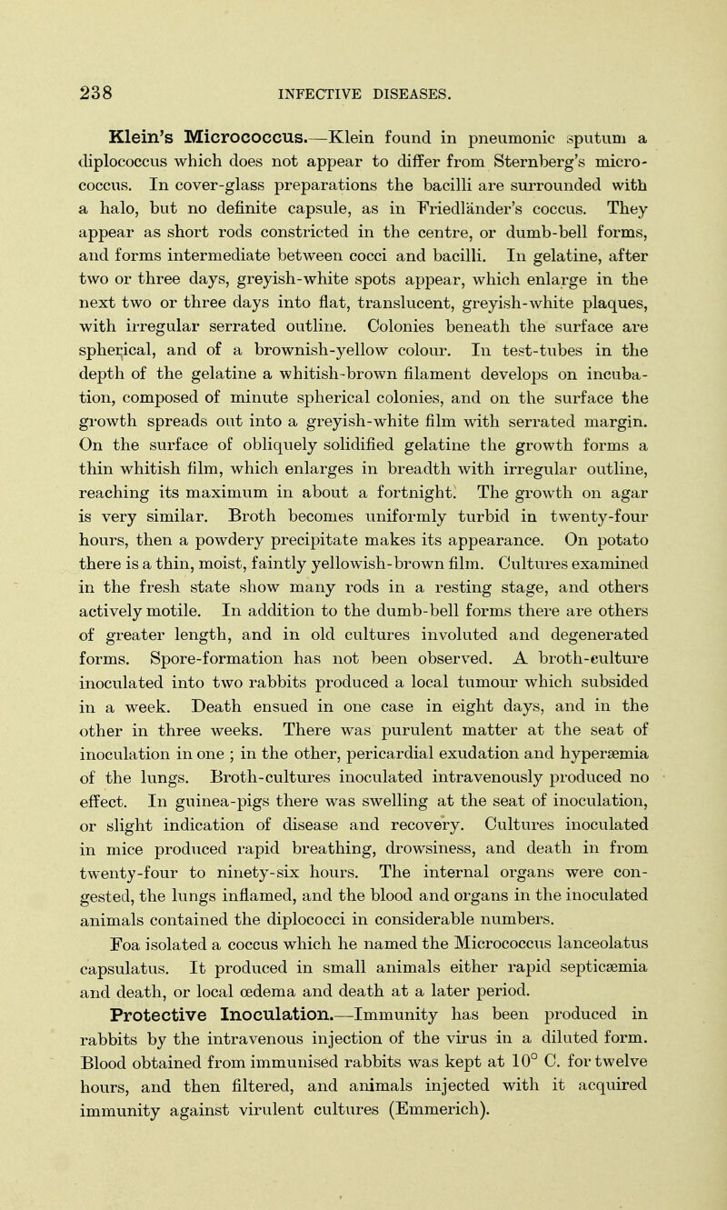 Klein's Micrococcus Klein found in pneumonic sputum a diplococcus which does not appear to differ from Sternberg's micro- coccus. In cover-glass preparations the bacilli are surrounded with a halo, but no definite capsule, as in Friedlander's coccus. They appear as short rods constricted in the centre, or dumb-bell forms, and forms intermediate between cocci and bacilli. In gelatine, after two or three days, greyish-white spots appear, which enlarge in the next two or three days into flat, translucent, greyish-white plaques, with irregular serrated outline. Colonies beneath the surface are spherical, and of a brownish-yellow colour. In test-tubes in the depth of the gelatine a whitish-brown filament develops on incuba- tion, composed of minute spherical colonies, and on the surface the growth spreads out into a greyish-white film with serrated margin. On the surface of obliquely solidified gelatine the growth forms a thin whitish film, which enlarges in breadth with irregular outline, reaching its maximum in about a fortnight. The growth on agar is very similar. Broth becomes uniformly turbid in twenty-four hours, then a powdery precipitate makes its appearance. On potato there is a thin, moist, faintly yellowish-brown film. Cultures examined in the fresh state show many rods in a resting stage, and others actively motile. In addition to the dumb-bell forms there are others of greater length, and in old cultures involuted and degenerated forms. Spore-formation has not been observed. A broth-culture inoculated into two rabbits produced a local tumour which subsided in a week. Death ensued in one case in eight days, and in the other in three weeks. There was purulent matter at the seat of inoculation in one ; in the other, pericardial exudation and hyperemia of the lungs. Broth-cultures inoculated intravenously produced no effect. In guinea-pigs there was swelling at the seat of inoculation, or slight indication of disease and recovery. Cultures inoculated in mice produced rapid breathing, drowsiness, and death in from twenty-four to ninety-six hours. The internal organs were con- gested, the lungs inflamed, and the blood and organs in the inoculated animals contained the diplococci in considerable numbers. Foa isolated a coccus which he named the Micrococcus lanceolatus capsulatus. It produced in small animals either rapid septicaemia and death, or local oedema and death at a later period. Protective Inoculation.—Immunity has been produced in rabbits by the intravenous injection of the virus in a diluted form. Blood obtained from immunised rabbits was kept at 10° C. for twelve hours, and then filtered, and animals injected with it acquired immunity against virulent cultures (Emmerich).