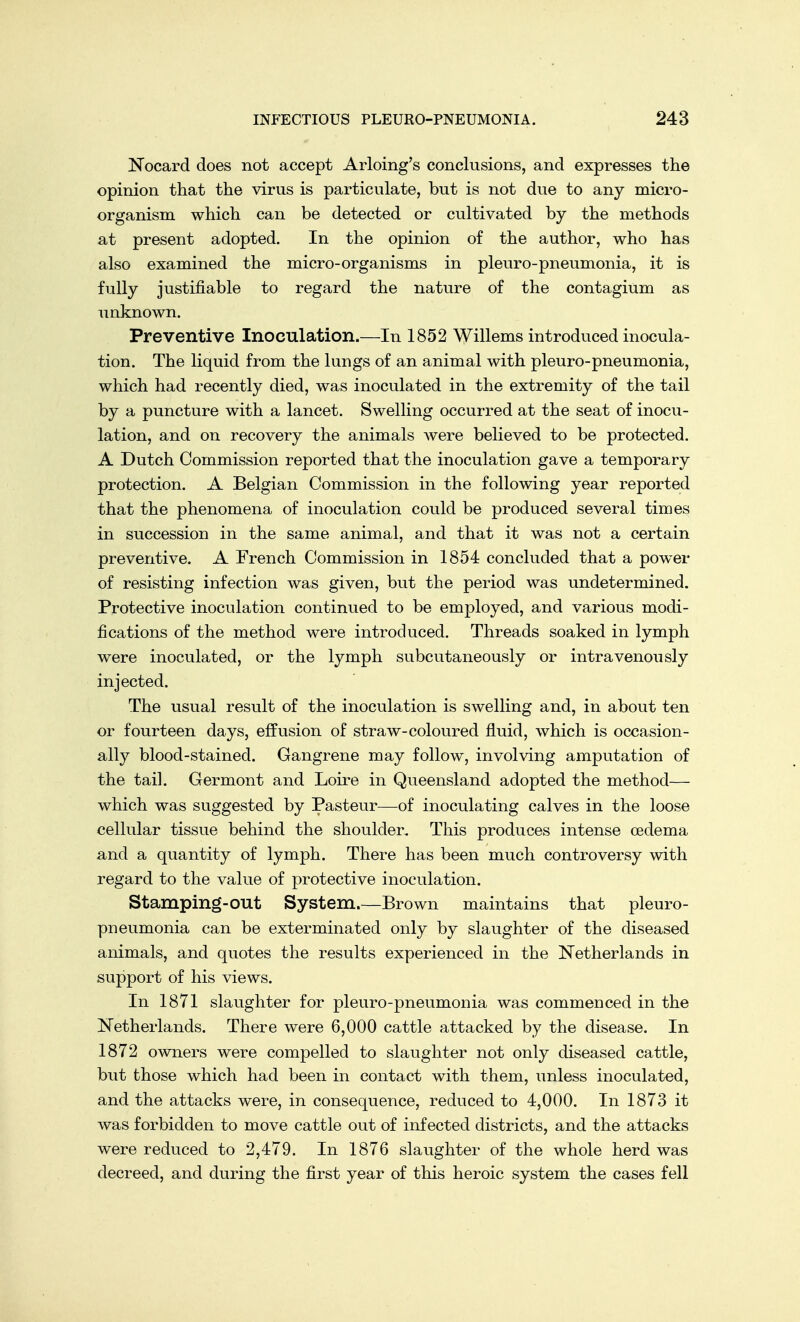 Nocard does not accept Arloing's conclusions, and expresses the opinion that the virus is particulate, but is not due to any micro- organism which can be detected or cultivated by the methods at present adopted. In the opinion of the author, who has also examined the micro-organisms in pleuro-pneumonia, it is fully justifiable to regard the nature of the contagium as unknown. Preventive Inoculation.—In 1852 Willems introduced inocula- tion. The liquid from the lungs of an animal with pleuro-pneumonia, which had recently died, was inoculated in the extremity of the tail by a puncture with a lancet. Swelling occurred at the seat of inocu- lation, and on recovery the animals were believed to be protected. A Dutch Commission reported that the inoculation gave a temporary protection. A Belgian Commission in the following year reported that the phenomena of inoculation could be produced several times in succession in the same animal, and that it was not a certain preventive. A French Commission in 1854 concluded that a power of resisting infection was given, but the period was undetermined. Protective inoculation continued to be employed, and various modi- fications of the method were introduced. Threads soaked in lymph were inoculated, or the lymph subcutaneously or intravenously injected. The usual result of the inoculation is swelling and, in about ten or fourteen days, effusion of straw-coloured fluid, which is occasion- ally blood-stained. Gangrene may follow, involving amputation of the tail. Germont and Loire in Queensland adopted the method— which was suggested by Pasteur—of inoculating calves in the loose cellular tissue behind the shoulder. This produces intense oedema and a quantity of lymph. There has been much controversy with regard to the value of protective inoculation. Stamping-out System.—Brown maintains that pleuro- pneumonia can be exterminated only by slaughter of the diseased animals, and quotes the results experienced in the Netherlands in support of his views. In 1871 slaughter for pleuro-pneumonia was commenced in the Netherlands. There were 6,000 cattle attacked by the disease. In 1872 owners were compelled to slaughter not only diseased cattle, but those which had been in contact with them, unless inoculated, and the attacks were, in consequence, reduced to 4,000. In 1873 it was forbidden to move cattle out of infected districts, and the attacks were reduced to 2,479. In 1876 slaughter of the whole herd was decreed, and during the first year of this heroic system the cases fell