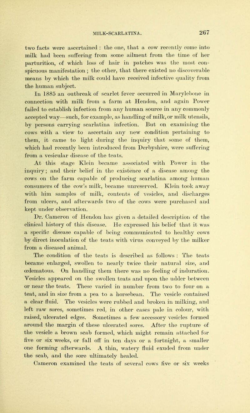 two facts were ascertained : the one, that a cow recently come into milk had been suffering from some ailment from the time of her parturition, of which loss of hair in patches was the most con- spicuous manifestation ; the other, that there existed no discoverable means by which the milk could have received infective quality from the human subject. In 1885 an outbreak of scarlet fever occurred in Marylebone in connection with milk from a farm at Hendon, and again Power failed to establish infection from any human source in any commonly accepted way—such, for example, as handling of milk, or milk utensils, by persons carrying scarlatina infection. But on examining the cows with a view to ascertain any new condition pertaining to them, it came to light during the inquiry that some of them, which had recently been introduced from Derbyshire, were suffering from a vesicular disease of the teats. At this stage Klein became associated with Power in the inquiry; and their belief in the existence of a disease among the cows on the farm capable of producing scarlatina among human consumers of the cow's milk, became unreserved. Klein took away with him samples of milk, contents of vesicles, and discharges from ulcers, and afterwards two of the cows were purchased and kept under observation. Dr. Cameron of Hendon has given a detailed description of the clinical history of this disease. He expressed his belief that it was a specific disease capable of being communicated to healthy cows by direct inoculation of the teats with virus conveyed by the milker from a diseased animal. The condition of the teats is described as follows : The teats became enlarged, swollen to nearly twice their natural size, and cedematous. On handling them there was no feeling of induration. Vesicles appeared on the swollen teats and upon the udder between or near the teats. These varied in number from two to four on a teat, and in size from a pea to a horsebean. The vesicle contained a clear fluid. The vesicles were rubbed and broken in milking, and left raw sores, sometimes red, in other cases pale in colour, with raised, ulcerated edges. Sometimes a few accessory vesicles formed around the margin of these ulcerated sores. After the rupture of the vesicle a brown scab formed, which might remain attached for five or six weeks, or fall off in ten days or a fortnight, a smaller one forming afterwards. A thin, watery fluid exuded from under the scab, and the sore ultimately healed. Cameron examined the teats of several cows five or six weeks