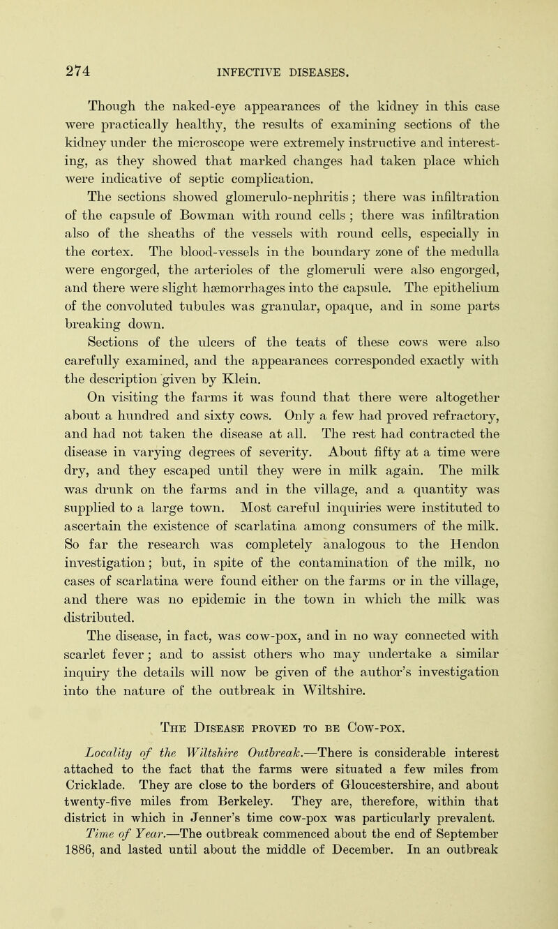 Though the naked-eye appearances of the kidney in this case were practically healthy, the results of examining sections of the kidney under the microscope were extremely instructive and interest- ing, as they showed that marked changes had taken place which were indicative of septic complication. The sections showed glomerulo-nephritis; there was infiltration of the capsule of Bowman with round cells ; there was infiltration also of the sheaths of the vessels with round cells, especially in the cortex. The blood-vessels in the boundary zone of the medulla were engorged, the arterioles of the glomeruli were also engorged, and there were slight haemorrhages into the capsule. The epithelium of the convoluted tubules was granular, opaque, and in some parts breaking down. Sections of the ulcers of the teats of these cows were also carefully examined, and the appearances corresponded exactly with the description given by Klein. On visiting the farms it was found that there were altogether about a hundred and sixty cows. Ouly a few had proved refractory, and had not taken the disease at all. The rest had contracted the disease in varying degrees of severity. About fifty at a time were dry, and they escaped until they were in milk again. The milk was drunk on the farms and in the village, and a quantity was supplied to a large town. Most careful inquiries were instituted to ascertain the existence of scarlatina among consumers of the milk. So far the research was completely analogous to the Henclon investigation; but, in spite of the contamination of the milk, no cases of scarlatina were found either on the farms or in the village, and there was no epidemic in the town in which the milk was distributed. The disease, in fact, was cow-pox, and in no way connected with scarlet fever; and to assist others who may undertake a similar inquiry the details will now be given of the author's investigation into the nature of the outbreak in Wiltshire. The Disease proved to be Cow-pox. Locality of the Wiltshire Outbreak.—There is considerable interest attached to the fact that the farms were situated a few miles from Cricklade. They are close to the borders of Gloucestershire, and about twenty-five miles from Berkeley. They are, therefore, within that district in which in Jenner's time cow-pox was particularly prevalent. Time of Year.—The outbreak commenced about the end of September 1886, and lasted until about the middle of December. In an outbreak