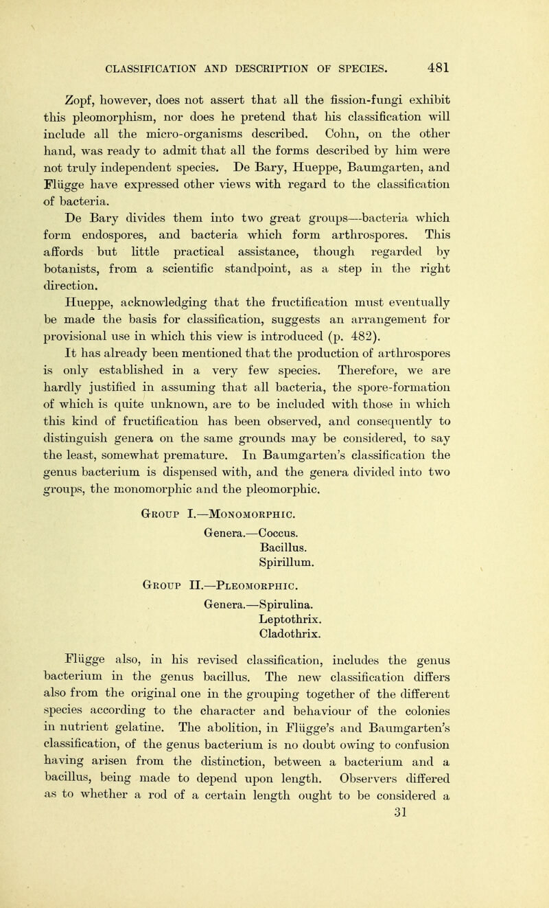 Zopf, however, does not assert that all the fission-fungi exhibit this pleomorphism, nor does he pretend that his classification will include all the micro-organisms described. Cobn, on the other hand, was ready to admit that all the forms described by him were not truly independent species. De Bary, Hueppe, Baumgarten, and Fliigge have expressed other views with regard to the classification of bacteria. De Bary divides them into two great groups—bacteria which form endospores, and bacteria which form arthrospores. This affords but little practical assistance, though regarded by botanists, from a scientific standpoint, as a step in the right direction. Hueppe, acknowledging that the fructification must eventually be made the basis for classification, suggests an arrangement for provisional use in which this view is introduced (p. 482). It has already been mentioned that the production of arthrospores is only established in a very few species. Therefore, we are hardly justified in assuming that all bacteria, the spore-formation of which is quite unknown, are to be included with those in which this kind of fructification has been observed, and consequently to distinguish genera on the same grounds may be considered, to say the least, somewhat premature. In Baumgarten's classification the genus bacterium is dispensed with, and the genera divided into two groups, the monomorphic and the pleomorphic. Group I.—Monomorphic. Genera.—Coccus. Bacillus. Spirillum. Group II.—Pleomorphic. Genera.—Spirulina. Leptothrix. Cladothrix. Miigge also, in his revised classification, includes the genus bacterium in the genus bacillus. The new classification differs also from the original one in the grouping together of the different species according to the character and behaviour of the colonies in nutrient gelatine. The abolition, in Eliigge's and Baumgarten's classification, of the genus bacterium is no doubt owing to confusion having arisen from the distinction, between a bacterium and a bacillus, being made to depend upon length. Observers differed as to whether a rod of a certain length ought to be considered a 31