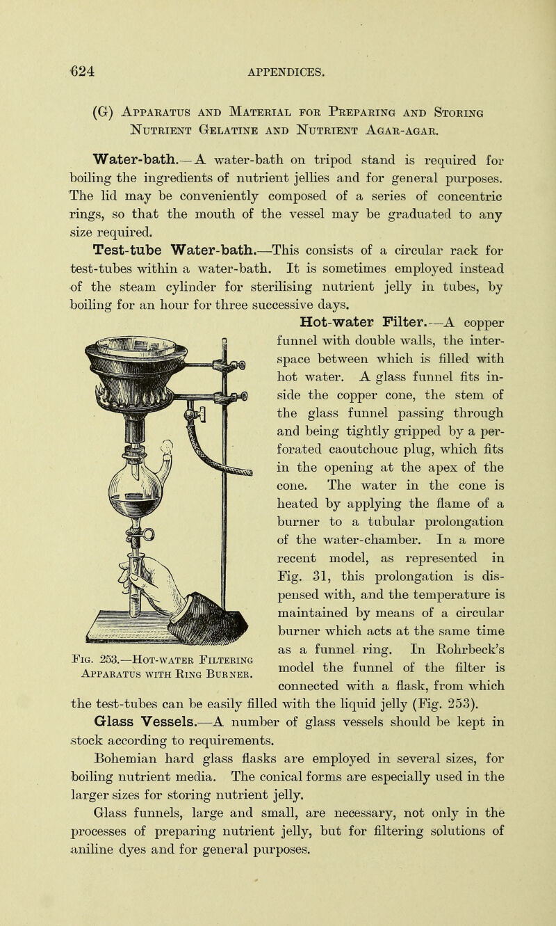 (G) Apparatus and Material for Preparing and Storing Nutrient Gelatine and Nutrient Agar-agar. Water-bath.— A water-bath on tripod stand is required for boiling the ingredients of nutrient jellies and for general purposes. The lid may be conveniently composed of a series of concentric rings, so that the mouth of the vessel may be graduated to any size required. Test-tube Water-bath.—This consists of a circular rack for test-tubes within a water-bath. It is sometimes employed instead of the steam cylinder for sterilising nutrient jelly in tubes, by boiling for an hour for three successive days. Hot-water Filter.—A copper funnel with double walls, the inter- space between which is filled with hot water. A glass funnel fits in- side the copper cone, the stem of the glass funnel passing through and being tightly gripped by a per- forated caoutchouc plug, which fits in the opening at the apex of the cone. The water in the cone is heated by applying the flame of a burner to a tubular prolongation of the water-chamber. In a more recent model, as represented in Tig. 31, this prolongation is dis- pensed with, and the temperature is maintained by means of a circular burner which acts at the same time as a funnel ring. In Rohrbeck's model the funnel of the filter is connected with a flask, from which the test-tubes can be easily filled with the liquid jelly (Fig. 253). Glass Vessels.—A number of glass vessels should be kept in stock according to requirements. Bohemian hard glass flasks are employed in several sizes, for boiling nutrient media. The conical forms are especially used in the larger sizes for storing nutrient jelly. Glass funnels, large and small, are necessary, not only in the processes of preparing nutrient jelly, but for filtering solutions of aniline dyes and for general purposes. JTig. 253.—Hot-water Filtering Apparatus with Ring Burner.