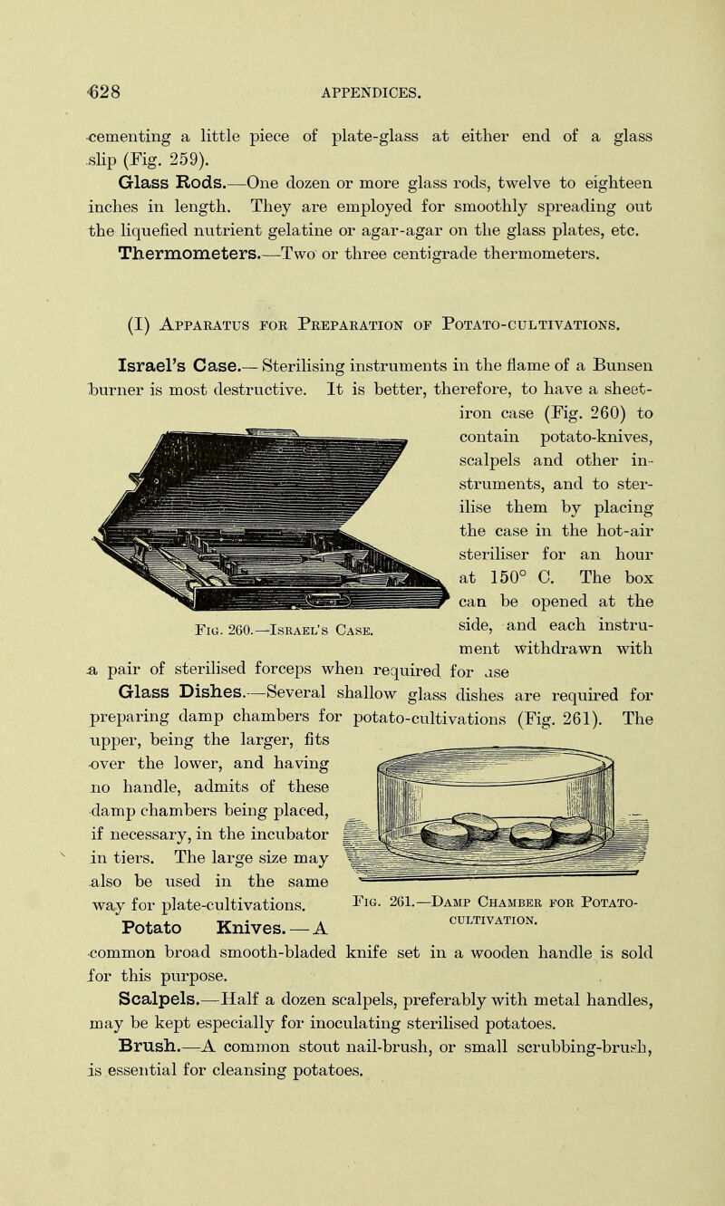 •cementing a little piece of plate-glass at either end of a glass slip (Fig. 259). Glass Rods.—One dozen or more glass rods, twelve to eighteen inches in length. They are employed for smoothly spreading out the liquefied nutrient gelatine or agar-agar on the glass plates, etc. Thermometers.—Two or three centigrade thermometers. (I) Apparatus for Preparation of Potato-cultivations. Israel's Case.— Sterilising instruments in the flame of a Bunsen burner is most destructive. It is better, therefore, to have a sheet- iron case (Fig. 260) to contain potato-knives, scalpels and other in- struments, and to ster- ilise them by placing the case in the hot-air steriliser for an hour at 150° C. The box can be opened at the side, and each instru- ment withdrawn with Fig. 260.—Israel's Case. ^a pair of sterilised forceps when required, for ase Glass Dishes.—Several shallow glass dishes are required for preparing damp chambers for potato-cultivations (Fig. 261). The upper, being the larger, fits •over the lower, and having no handle, admits of these damp chambers being placed, if necessary, in the incubator in tiers. The large size may also be used in the same way for plate-cultivations. Potato Knives. — A common broad smooth-bladed knife set in a wooden handle is sold for this purpose. Scalpels.—Half a dozen scalpels, preferably with metal handles, may be kept especially for inoculating sterilised potatoes. Brush.—-A common stout nail-brush, or small scrubbing-brush, is essential for cleansing potatoes. Fig. 261. -Damp Chamber for Potato- cultivation.