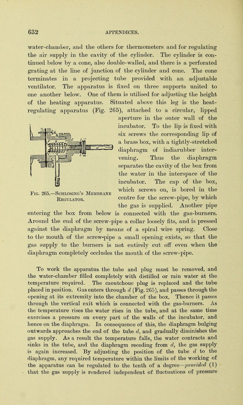 water-chamber, and the others for thermometers and for regulating the air supply in the cavity of the cylinder. The cylinder is con- tinued below by a cone, also double-walled, and there is a perforated grating at the line of junction of the cylinder and cone. The cone terminates in a projecting tube provided with an adjustable ventilator. The apparatus is fixed on three supports united to one another below. One of them is utilised for adjusting the height of the heating apparatus. Situated above this leg is the heat- regulating apparatus (Fig. 265), attached to a circular, lipped aperture in the outer wall of the incubator. To the lip is fixed with six screws the corresponding lip of a brass box, with a tightly-stretched diaphragm of indiarubber inter- vening. Thus the diaphragm separates the cavity of the box from the water in the interspace of the incubator. The cap of the box, which screws on, is bored in the centre for the screw-pipe, by which the gas is supplied. Another pipe entering the box from below is connected with the gas-burners. Around the end of the screw-pipe a collar loosely fits, and is pressed against the diaphragm by means of a spiral wire spring. Close to the mouth of the screw-pipe a small opening exists, so that the gas supply to the burners is not entirely cut off even when the diaphragm completely occludes the mouth of the screw-pipe. Fig. 265.- -Schlosing's Membeane Regulatok. To work the apparatus the tube and plug must be removed, and the water-chamber filled completely with distilled or rain water at the temperature required. The caoutchouc plug is replaced and the tube placed in position. Gas enters through d (Fig. 265), and passes through the opening at its extremity into the chamber of the box. Thence it passes through the vertical exit which is connected with the gas-burners. As the temperature rises the water rises in the tube, and at the same time exercises a pressure on every part of the walls of the incubator, and hence on the diaphragm. In consequence of this, the diaphragm bulging outwards approaches the end of the tube d, and gradually diminishes the gas supply. As a result the temperature falls, the water contracts and sinks in the tube, and the diaphragm receding from d, the gas supply is again increased. By adjusting the position of the tube d to the diaphragm, any required temperature within the limits of the working of the apparatus can be regulated to the tenth of a degree—provided (1) that the gas supply is rendered independent of fluctuations of pressure