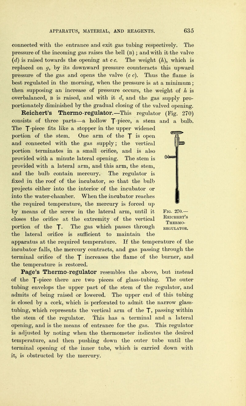 connected with the entrance and exit gas tubing respectively. The pressure of the incoming gas raises the bell (b) ; and with it the valve (d) is raised towards the opening at c c. The weight (h), which is replaced on g, by its downward pressure counteracts this upward pressure of the gas and opens the valve (c c). Thus the flame is best regulated in the morning, when the pressure is at a minimum; then supposing an increase of pressure occurs, the weight of h is overbalanced, b is raised, and with it d, and the gas supply pro- portionately diminished by the gradual closing of the valved opening. Reich ert's Thermo-regulator.—This regulator (Fig. 270) consists of three parts—a hollow f-piece, a stem and a bulb. The J-piece fits like a stopper in the upper widened portion of the stem. One arm of the f is open and connected with the gas supply; the vertical portion terminates in a small orifice, and is also provided with a minute lateral opening. The stem is provided with a lateral arm, and this arm, the stem, and the bulb contain mercury. The regulator is fixed in the roof of the incubator, so that the bulb projects either into the interior of the incubator or into the water-chamber. When the incubator reaches the required temperature, the mercury is forced up by means of the screw in the lateral arm, until it Fig. 270.— closes the orifice at the extremity of the vertical Reichert's / Thermo- portion of the |~. The gas which passes through regulator. the lateral orifice is sufficient to maintain the apparatus at the required temperature. If the temperature of the incubator falls, the mercury contracts, and gas passing through the terminal orifice of the f increases the flame of the burner, and the temperature is restored. Page's Thermo-regulator resembles the above, but instead of the X-piece there are two pieces of glass-tubing. The outer tubing envelops the upper part of the stem of the regulator, and admits of being raised or lowered. The upper end of this tubing is closed by a cork, which is perforated to admit the narrow glass- tubing, which represents the vertical arm of the T? passing within the stem of the regulator. This has a terminal and a lateral opening, and is the means of entrance for the gas. This regulator is adjusted by noting when the thermometer indicates the desired temperature, and then pushing down the outer tube until the terminal opening of the inner tube, which is carried down with it, is obstructed by the mercury.