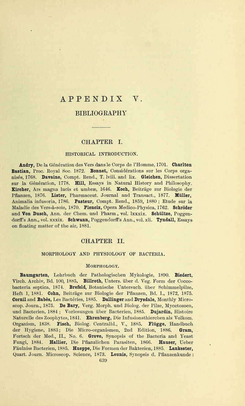 APPENDIX Y. BIBLIOGRAPHY CHAPTER I. HISTORICAL INTRODUCTION. Andry, De la Generation des Vers dans le Corps de l'Homme, 1701. Charlton Bastian, Proc. Royal Soc. 1872. Bonnet, Considerations sur les Corps orga- nises, 1768. Davaine, Compt. Rend., T. lviii. and lix. Gleichen, Dissertation sur la Generation, 1778. Hill, Essays in Natural History and Philosophy. Kircher, Ars magna lucis et umbras, 1646. Koch, Beitrage zur Biologie der Pflanzen, 1876. Lister, Pharmaceut. Journal and Transact., 1877. Miiller, Animalia infusoria, 1786. Pasteur, Compt. Rend., 1859, 1880 ; Etude sur la Maladie des Vers-a-soie, 1870. Plenciz, Opera Medico-Physica, 1762. Schroder and Von Dusch, Ann. der Chem. und Pharm., vol. lxxxix. Schultze, Poggen- dorff's Ann., vol. xxxix. Schwann, Poggendorff's Ann., vol. xli. Tyndall, Essays on floating matter of the air, 1881. CHAPTER II. MORPHOLOGY AND PHYSIOLOGY OF BACTERIA. Morphology. Baumgarten, Lehrbuch der Pathologischen Mykologie, 1890. Biedert, Virch. Archiv, Bd. 100, 1885. Billroth, Unters. fiber d. Veg. Form der Cocco- bacteria septica, 1874. Brefeld, Botanische Untersuch. iiber Schimmelpilze, Heft 1, 1881. Cohn, Beitrage zur Biologie der Pflanzen, Bd. I., 1872, 1875. Cornil and Babes, Les Bacteries, 1885. Dallinger and Drysdale, Monthly Micro- scop. Journ., 1875. De Bary,. Verg. Morph. und Biolog. der Pilze, Mycetozoen, und Bacterien, 1884 ; Vorlesungen iiber Bacterien, 1885. Dujardin, Histoire Naturelle des Zoophytes, 1841. Ehrenberg, Die Infusionsthierchen als Volkom. Organism, 1838. Fisch, Biolog. Centralbl., V., 1885. Fliigge, Handbuch der Hygiene, 1883; Die Micro-organismen, 2nd Edition, 1886. Gram, Fortsch der Med., II., No. 6. Grove, Synopsis of the Bacteria and Yeast Fungi, 1884. Hallier, Die Pflanzlichen Parasiten, 1866. Hauser, Ueber Faulniss Bacterien, 1885. Hueppe, Die Formen der Bakterien, 1885. Lankester, Quart. Journ. Microscop. Science, 1873. Leunis, Synopsis d. Pflanzenkunde :