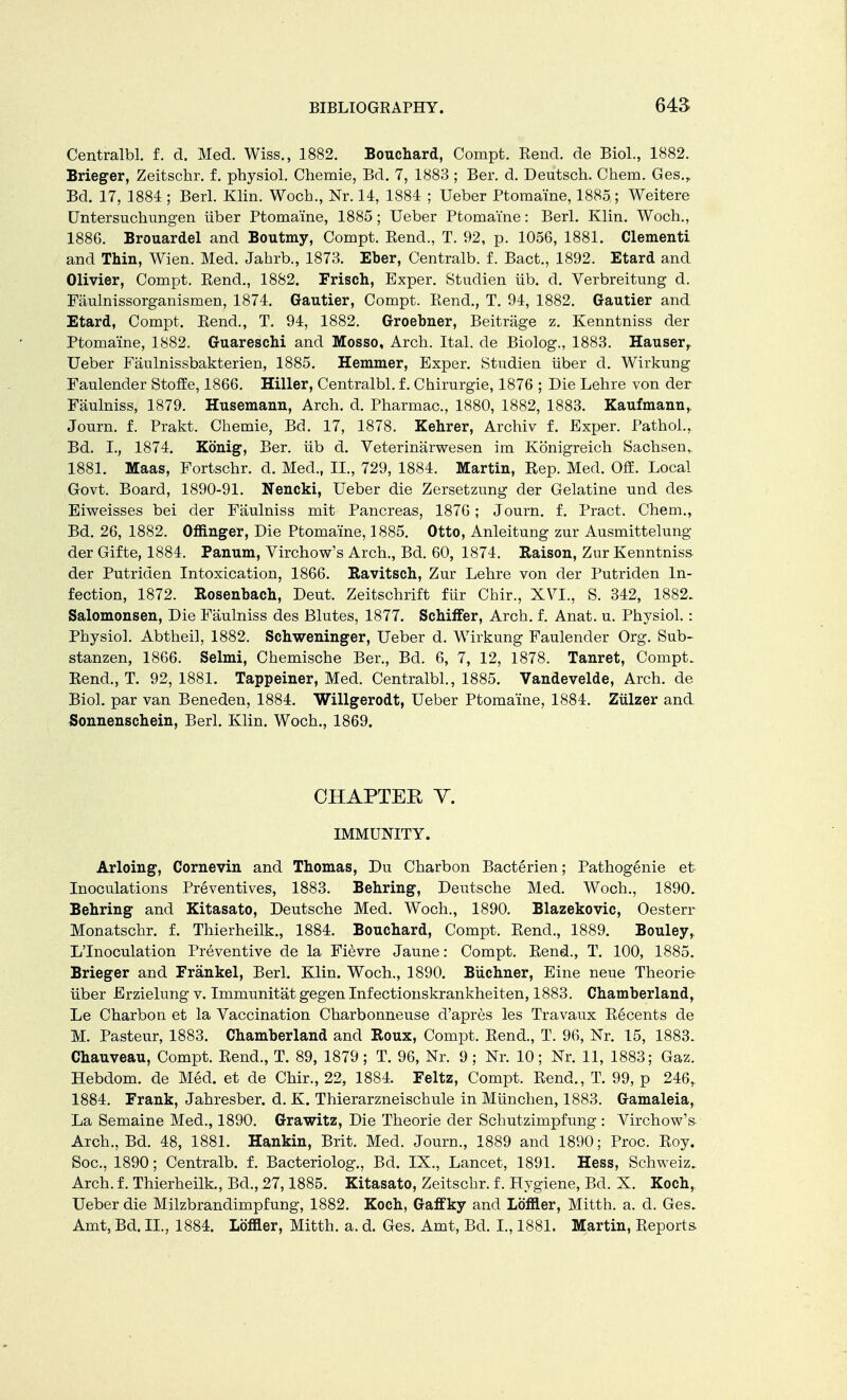 Centralbl. f. d. Med. Wiss., 1882. Bouchard, Compt. Rend, de Biol., 1882. Brieger, Zeitschr. f. physiol. Chemie, Bd. 7, 1883 ; Ber. d. Deutsch. Chem. Ges., Bd. 17, 1884 ; Berl. Klin. Woch., Nr. 14, 1884 ; Ueber Ptomaine, 1885; Weitere Untersuclmngen iiber Ptomaine, 1885; Ueber Ptomaine: Berl. Klin. Woch., 1886. Brouardel and Boutmy, Compt. Rend., T. 92, p. 1056, 1881. Clementi and Thin, Wien. Med. Jabrb., 1873. Eher, Centralb. f. Back, 1892. Etard and Olivier, Compt. Rend., 1882. Frisch, Exper. Studien ub. d. Verbreitung d. Faulnissorganismen, 1874. Gautier, Compt. Rend., T. 94, 1882. Gautier and Etard, Compt. Rend., T. 94, 1882. Groehner, Beitrage z. Kenntniss der Ptomaine, 1882. Guareschi and Mosso, Arch. Ital. de Biolog., 1883. Hauser, Ueber Faulnissbakterien, 1885. Hemmer, Exper. Studien iiber d. Wirkung Faulender Stoffe, 1866. Hiller, Centralbl. f. Chirurgie, 1876 ; Die Lehre von der Faulniss, 1879. Husemann, Arch. d. Pharmac, 1880, 1882, 1883. Kaufmann,. Journ. f. Prakt. Chemie, Bd. 17, 1878. Kehrer, Archiv f. Exper. Pathol., Bd. I., 1874. Konig, Ber. iib d. Veterinarwesen im Konigreich Sachsen,. 1881. Maas, Fortschr. d. Med., II., 729, 1884. Martin, Rep. Med. Off. Local Govt. Board, 1890-91. Nencki, Ueber die Zersetzung der Gelatine und des Eiweisses bei der Faulniss mit Pancreas, 1876; Journ. f. Pract. Chem., Bd. 26, 1882. Offinger, Die Ptomaine, 1885. Otto, Anleitung zur Ausmittelung der Gifte, 1884. Panum, Virchow's Arch., Bd. 60, 1874. Raison, Zur Kenntniss der Putriden Intoxication, 1866. Ravitsch, Zur Lehre von der Putriden In- fection, 1872. Rosenbach, Deut. Zeitschrift fur Chir., XVI., S. 342, 1882. Salomonsen, Die Faulniss des Blutes, 1877. Schiffer, Arch. f. Anat. u. Physiol.: Physiol. Abtheil, 1882. Schweninger, Ueber d. Wirkung Faulender Org. Sub- stanzen, 1866. Selmi, Chemische Ber., Bd. 6, 7, 12, 1878. Tanret, Compt. Rend., T. 92, 1881. Tappeiner, Med. Centralbl., 1885. Vandevelde, Arch, de Biol, par van Beneden, 1884. Willgerodt, Ueber Ptomaine, 1884. Ziilzer and Sonnenschein, Berl. Klin. Woch., 1869. CHAPTER V. IMMUNITY. Arloing, Cornevin and Thomas, Du Charbon Bacterien; Pathogenie et Inoculations Preventives, 1883. Behring, Deutsche Med. Woch., 1890. Behring and Kitasato, Deutsche Med. Woch., 1890. Blazekovic, Oesterr Monatschr. f. Thierheilk., 1884. Bouchard, Compt. Rend., 1889. Bouley, L'Inoculation Preventive de la Fievre Jaune: Compt. Rend., T. 100, 1885. Brieger and Frankel, Berl. Klin. Woch., 1890. Biichner, Eine neue Theorie iiber Erzielung v. Immunitat gegen Infectionskrankheiten, 1883. Chamberland, Le Charbon et la Vaccination Charbonneuse d'apres les Travaux Recents de M. Pasteur, 1883. Chamherland and Roux, Compt. Rend., T. 96, Nr. 15, 1883. Chauveau, Compt. Rend., T. 89, 1879; T. 96, Nr. 9; Nr. 10; Nr. 11, 1883; Gaz. Hebdom. de Med. et de Chir., 22, 1884. Feltz, Compt. Rend., T. 99, p 246, 1884. Frank, Jahresber. d. K. Thierarzneischule in Miinchen, 1883. Gamaleia, La Semaine Med., 1890. Grawitz, Die Theorie der Schutzimpfung : Virchow's- Arch., Bd. 48, 1881. Hankin, Brit. Med. Journ., 1889 and 1890; Proc. Roy. Soc, 1890; Centralb. f. Bacteriolog., Bd. IX., Lancet, 1891. Hess, Schweiz. Arch, f. Thierheilk., Bd., 27,1885. Kitasato, Zeitschr. f. Hygiene, Bd. X. Koch,. Ueber die Milzbrandimpfung, 1882. Koch, Gaffky and Loftier, Mitth. a. d. Ges. Amt, Bd. II., 1884. Loftier, Mitth. a. d. Ges. Amt, Bd. I., 1881. Martin, Reports