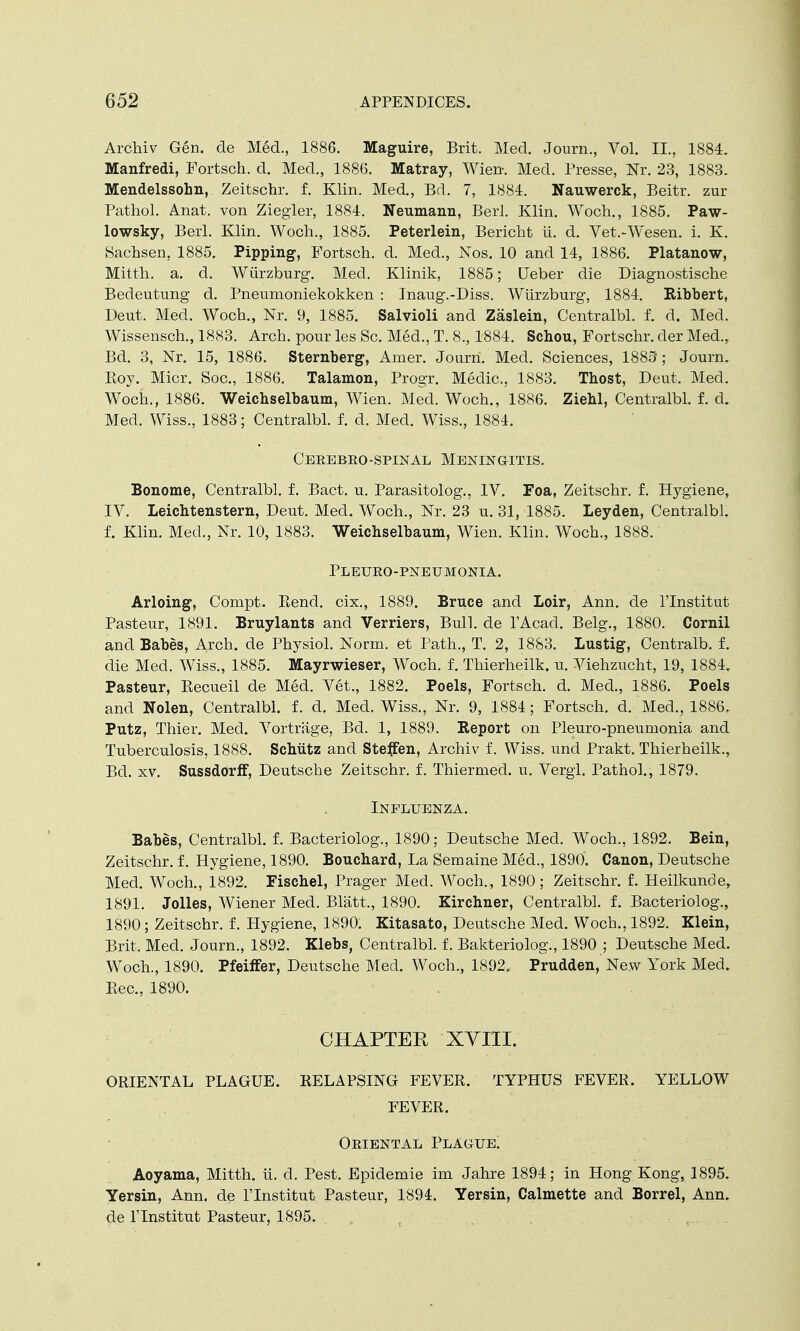 Archiv Gen. de Med., 1886. Maguire, Brit. Med. Journ., Vol. II., 1884. Manfredi, Fortsch. d. Med., 1886. Matray, Wierr. Med. Presse, Nr. 23, 1883. Mendelssohn, Zeitschr. f. Klin. Med., Bd. 7, 1884. Nauwerck, Beitr. zur Pathol. Anat. von Ziegler, 1884. Neumann, Berl. Klin. Woch., 1885. Paw- lowsky, Berl. Klin. Woch., 1885. Peterlein, Bericht U. d. Vet.-Wesen. i. K. Sachsen, 1885. Pipping, Fortsch. d. Med., Nos. 10 and 14, 1886. Platanow, Mitth. a. d. Wurzburg. Med. Klinik, 1885; Leber die Diagnostische Bedeutung d. Pneumoniekokken : Inaug.-Diss. Wurzburg, 1884. Ribbert, Deut. Med. Woch., Nr. 9, 1885. Salvioli and Zaslein, Centralbl. f. d. Med. Wissensch., 1883. Arch, pour les Sc. Med., T. 8., 1884. Schou, Fortschr. der Med., Bd. 3, Nr. 15, 1886. Sternberg, Amer. Journ. Med. Sciences, 1883 ; Journ. Eoy. Micr. Soc, 1886. Talamon, Progr. Medic, 1883. Thost, Deut, Med. Woch., 1886. Weicbselbaum, Wien. Med. Woch., 1886. Ziehl, Centralbl. f. d. Med. Wiss., 1883; Centralbl. f. d. Med. Wiss., 1884. Ceeebeo-spinal Meningitis. Bonome, Centralbl. f. Bact. u. Parasitology IV. Foa, Zeitschr. f. Hygiene, IV. Leichtenstern, Deut. Med. Woch., Nr. 23 u. 31, 1885. Leyden, Centralbl. f. Klin. Med., Nr. 10, 1883. Weichselbaum, Wien. Klin. Woch., 1888. Pleuro-pneumonia. Arloing, Compt. Bend, cix., 1889. Bruce and Loir, Ann. de l'lnstitut Pasteur, 1891. Bruylants and Verriers, Bull, cle lAcad. Belg., 1880. Cornil and Babes, Arch, de Physiol. Norm, et Path., T. 2, 1883. Lustig, Centralb. f. die Med. Wiss., 1885. Mayrwieser, Woch. f. Thierheilk, u. Viehzucht, 19, 1884. Pasteur, Kecueil de Med. Vet., 1882. Poels, Fortsch. d. Med., 1886. Poels and Nolen, Centralbl. f. d. Med. Wiss., Nr. 9, 1884; Fortsch. d. Med., 1886, Putz, Thier. Med. Vortrage, Bd. 1, 1889. Report on Pleuro-pneumonia and Tuberculosis, 1888. Schiitz and Steffen, Archiv f. Wiss. und Prakt. Thierheilk., Bd. xv. Sussdorff, Deutsche Zeitschr. f. Thiermed. u. Vergl. Pathol., 1879. Influenza. Babes, Centralbl. f. Bacteriolog., 1890; Deutsche Med. Woch., 1892. Bein, Zeitschr. f. Hygiene, 1890. Bouchard, La Semaine Med., 1890. Canon, Deutsche Med. Woch., 1892. Fischel, Prager Med. Woch., 1890; Zeitschr. f. Heilkunde, 1891. Jolles, Wiener Med. Blatt., 1890. Kirchner, Centralbl. f. Bacteriolog., 1890; Zeitschr. f. Hygiene, 1890. Kitasato, Deutsche Med. Woch., 1892. Klein, Brit. Med. Journ., 1892. Klebs, Centralbl. f. Bakteriolog., 1890 ; Deutsche Med. Woch., 1890. Pfeiffer, Deutsche Med. Woch., 1892, Prudden, New York Med. Bee, 1890. CHAPTER XVni. ORIENTAL PLAGUE. RELAPSING FEVER. TYPHUS FEVER. YELLOW FEVER. Omental Plague! Aoyama, Mitth. ii. d. Pest. Epidemie im Jahre 1894; in Hong Kong, 1895. Yersin, Ann. de l'lnstitut Pasteur, 1894. Yersin, Calmette and Borrel, Ann. de l'lnstitut Pasteur, 1895. . c.......