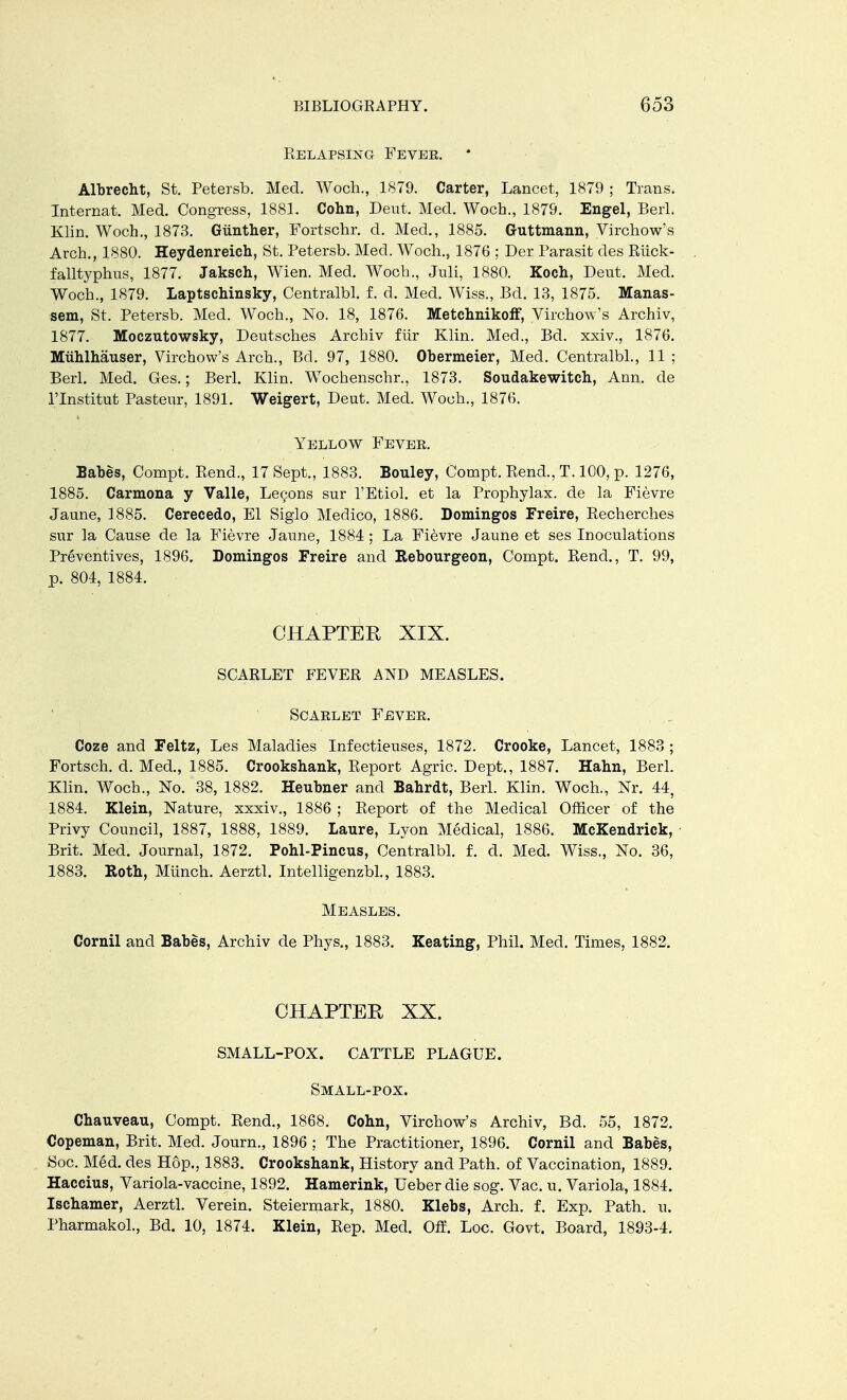 Relapsing Fevee. Albrecht, St. Petersb. Med. Woch., 1S79. Carter, Lancet, 1879 ; Trans. Internat. Med. Congress, 1881. Cohn, Dent. Med. Woch., 1879. Engel, BerL Klin. Woch., 1873. Giinther, Fortschr. d. Med., 1885. Guttmann, Virchow's Arch., 1880. Heydenreich, St. Petersb. Med. Woch., 1876 ; Der Parasit des Riick- falltyphus, 1877. Jaksch, Wien. Med. Woch., Juli, 1880. Koch, Deut. Med. Woch., 1879. Laptschinsky, Centralbl. f. d. Med. Wiss., Bel. 13, 1875. Manas- sem, St. Petersb. Med. Woch., No. 18, 1876. Metchnikoff, Virchow's Archiv, 1877. Moczutowsky, Deutsches Archiv fiir Klin. Mecl., Bd. xxiv., 1876. MtLhlhauser, Virchow's Arch., Bel. 97, 1880. Obermeier, Med. Centralbl., 11 ; Berl. Med. Ges.; Berl. Klin. Wochenschr., 1873. Soudakewitch, Ann. de l'lnstitut Pasteur, 1891. Weigert, Deut. Med. Woch., 1876. Yellow Fever. Babes, Compt. Rend., 17 Sept., 1883. Bouley, Compt. Rend., T. 100, p. 1276, 1885. Carmona y Valle, Legons sur l'Etiol. et la Prophylax. de la Fievre Jaune, 1885. Cerecedo, El Siglo Medico, 1886. Domingos Freire, Recherches sur la Cause de la Fievre Jaune, 1884; La Fievre Jaune et ses Inoculations Preventives, 1896. Domingos Freire and Rebourgeon, Compt. Rend., T. 99, p. 804, 1884. CHAPTER XIX. SCARLET FEVER AND MEASLES. Scarlet Fever. Coze and Feltz, Les Maladies Infectieuses, 1872. Crooke, Lancet, 1883 ; Fortsch. d. Med., 1885. Crooksbank, Report Agric. Dept., 1887. Hahn, Berl. Klin. Woch., No. 38, 1882. Heubner and Babrdt, Berl. Klin. Woch., Nr. 44, 1884. Klein, Nature, xxxiv., 1886 ; Report of the Medical Officer of the Privy Council, 1887, 1888, 1889. Laure, Lyon Medical, 1886. McKendrick, • Brit. Med. Journal, 1872. Pohl-Pincus, Centralbl. f. d. Med. Wiss., No. 36, 1883. Roth, Munch. Aerztl. Intelligenzbl., 1883. Measles. Cornil and Babes, Archiv de Phys., 1883. Keating, Phil. Med. Times, 1882. CHAPTER XX. SMALL-POX. CATTLE PLAGUE. Small-pox. Chauveau, Compt. Rend., 1868. Cohn, Virchow's Archiv, Bd. 55, 1872. Copeman, Brit. Med. Journ., 1896 ; The Practitioner, 1896. Cornil and Babes, Soc. Med. des Hop., 1883. Crookshank, History and Path, of Vaccination, 1889. Haccius, Variola-vaccine, 1892. Hamerink, Ueber die sog. Vac. u. Variola, 1884. Iscbamer, Aerztl. Verein. Steiermark, 1880. Klebs, Arch. f. Exp. Path. u. Pharmakol., Bel. 10, 1874. Klein, Rep. Med. Off. Loc. Govt. Board, 1893-4.