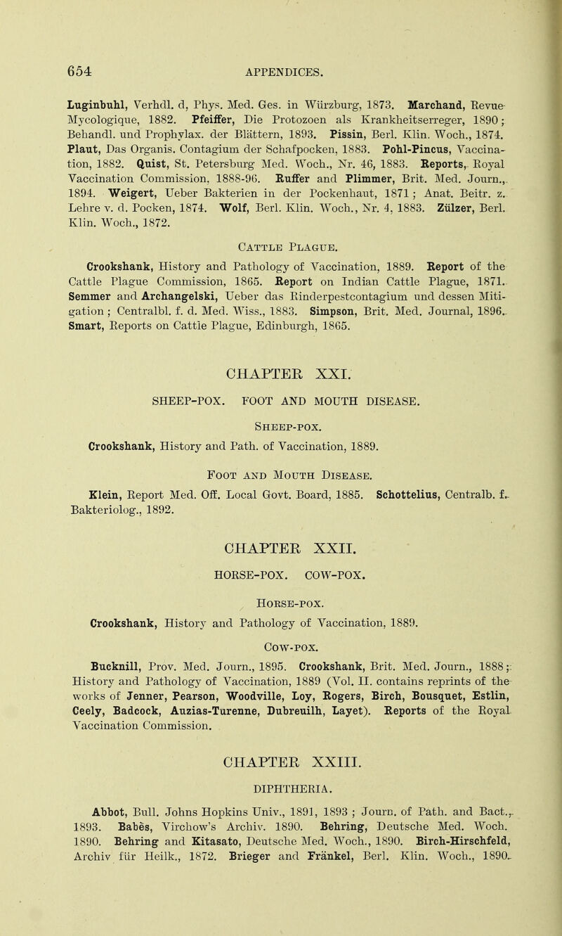 Luginbuhl, Verhdl. d, Phys. Med. Ges. in Wiirzburg, 1873. Marchand, Revue Mycologique, 1882. Pfeiffer, Die Protozoen als Krankheitserreger, 1890; Behandl. und Prophylax. der Blattern, 1893. Pissin, Berl. Klin. Woch., 1874. Plaut, Das Organis. Contagium der Schafpocken, 1883. Pohl-Pincus, Vaccina- tion, 1882. Quist, St. Petersburg Med. Woch., Nr. 46, 1883. Reports,. Royal Vaccination Commission, 1888-96. Buffer and Plimmer, Brit. Med. Journ.,. 1894. Weigert, Ueber Bakterien in der Pockenhaut, 1871; Anat. Beitr. z. Lehre v. d. Pocken, 1874. Wolf, Berl. Klin. Woch., Nr. 4, 1883. Ziilzer, Berl. Klin. Woch., 1872. Cattle Plague. Crookshank, History and Pathology of Vaccination, 1889. Report of the Cattle Plague Commission, 1865. Report on Indian Cattle Plague, 1871. Semmer and Archangelski, Ueber das Rinderpestcontagium und dessen Miti- gation ; Centralbl. f. d. Med. Wiss., 1883. Simpson, Brit. Med. Journal, 1896.. Smart, Reports on Cattle Plague, Edinburgh, 1865. CHAPTER XXI. SHEEP-POX. FOOT AND MOUTH DISEASE. Sheep-pox. Crookshank, History and Path, of Vaccination, 1889. Foot and Mouth Disease. Klein, Report Med. Off. Local Govt. Board, 1885. Schottelius, Centralb. f_ Bakteriolog., 1892. CHAPTER XXII. HORSE-POX. COW-POX. HOKSE-POX. Crookshank, History and Pathology of Vaccination, 1889. Cow-pox. Bucknill, Prov. Med. Journ., 1895. Crookshank, Brit. Med. Journ., 1888;: History and Pathology of Vaccination, 1889 (Vol. II. contains reprints of the works of Jenner, Pearson, Woodville, Loy, Rogers, Birch, Bousquet, Estlin, Ceely, Badcock, Auzias-Turenne, Dubreuilh, Layet). Reports of the Royal Vaccination Commission. CHAPTER XXIII. DIPHTHERIA. Abbot, Bull. Johns Hopkins Univ., 1891, 1893 ; Journ. of Path, and Bact.r 1893. Babes, Virchow's Archiv. 1890. Behring, Deutsche Med. Woch. 1890. Behring and Kitasato, Deutsche Med. Woch., 1890. Birch-Hirschfeld, Archiv fur Heilk., 1872. Brieger and Frankel, Berl. Klin. Woch., 1890.