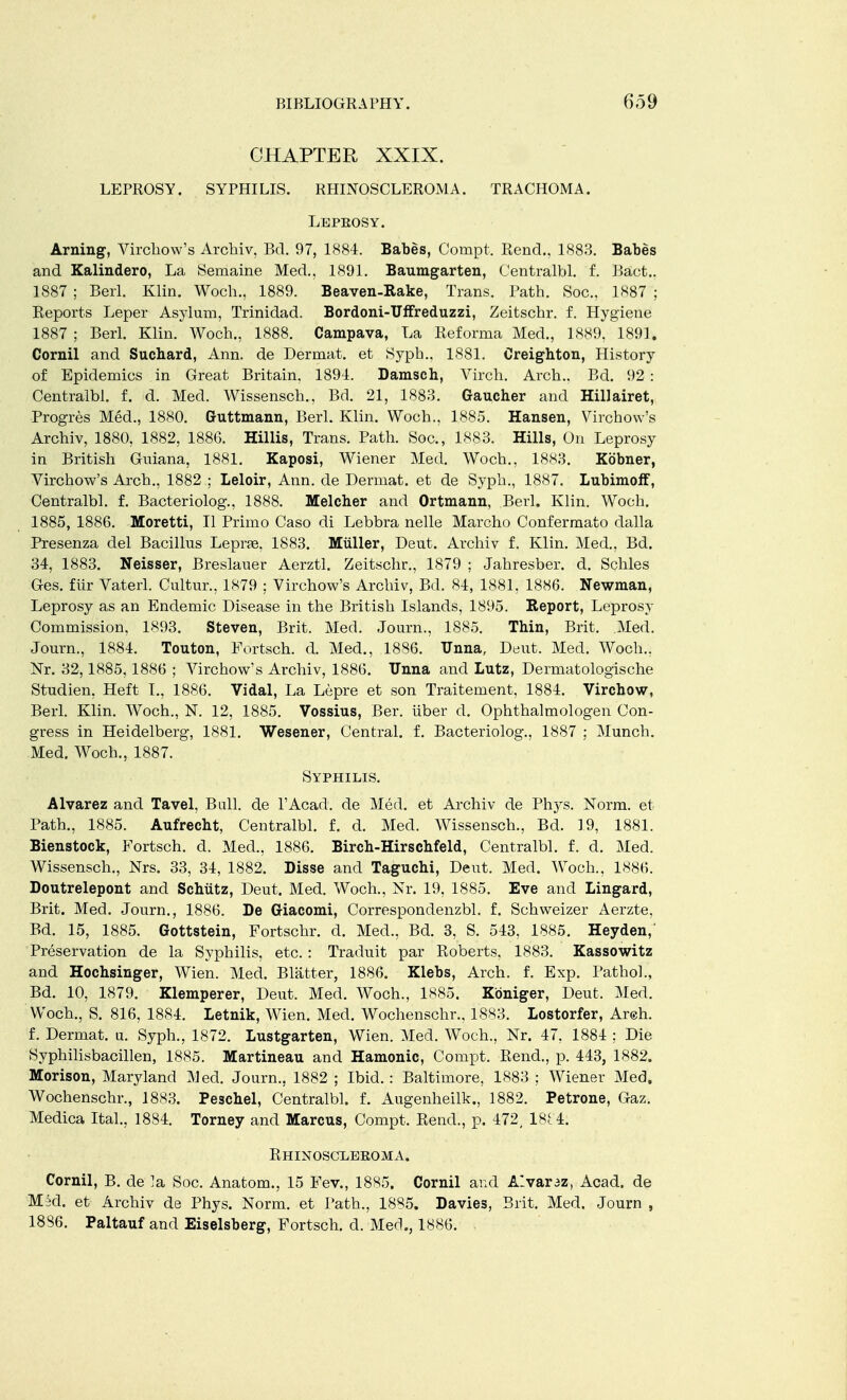 CHAPTER XXIX. LEPROSY. SYPHILIS. RHINOSCLEROMA. TRACHOMA. Lepeosy. Arning, Virchow's Archiv, Bd. 97, 1884. Babes, Compt. Rend., 1883. Babes and Kalindero, La Semaine Med., 1891. Baumgarten, Centralbl. f. Bact.. 1887 ; Berl. Klin. Woch., 1889. Beaven-Rake, Trans. Path. Soc., 1887 ; Reports Leper Asylum, Trinidad. Bordoni-Uffreduzzi, Zeitschr. f. Hygiene 1887 ; Berl. Klin. Woch., 1888. Campava, La Reforma Med., 1889, 1891. Cornil and Suchard, Ann. de Dermat. et Syph., 1881. Creighton, History of Epidemics in Great Britain, 1894. Damsch, Virch. Arch.. Bd. 92 : Centralbl. f. d. Med. Wissensch., Bd. 21, 1883. Gaucher and Hillairet, Progres Med., 1880. Guttmann, Berl. Klin. Woch., 1885. Hansen, Virchow's Archiv, 1880, 1882, 1886. Hillis, Trans. Path. Soc, 1883. Hills, On Leprosy in British Guiana, 1881. Kaposi, Wiener Med. Woch., 1883. Kobner, Virchow's Arch., 1882 ; Leloir, Ann. de Dermat. et de Syph., 1887. Lubimoff, Centralbl. f. Bacteriolog., 1888. Melcher and Ortmann, Berl. Klin. Woch. 1885, 1886. Moretti, II Primo Caso di Lebbra nelle Marcho Confermato dalla Presenza del Bacillus Lepras, 1883. Muller, Deut. Archiv f. Klin. Med., Bd. 34, 1883. Neisser, Breslauer Aerztl. Zeitschr., 1879 ; Jahresber. d. Schles Ges. fur Vaterl. Cultur., 1879 ; Virchow's Archiv, Bd. 84, 1881, 1886. Newman, Leprosy as an Endemic Disease in the British Islands, 1895. Report, Leprosy Commission, 1893. Steven, Brit. Med. Journ., 1885. Thin, Brit. Med. Journ., 1884. Touton, Fortsch. d. Med., 1886. Unna, Deut. Med. Woch.. Nr. 32,1885,1886 ; Virchow's Archiv, 1886. Unna and Lutz, Dermatologische Studien, Heft I., 1886. Vidal, La Lepre et son Traitement, 1884. Virchow, Berl. Klin. Woch., N. 12, 1885. Vossius, Ber. uber d. Ophthalmologen Con- gress in Heidelberg, 1881. Wesener, Central, f. Bacteriolog., 1887 ; Munch. Med. Woch., 1887. Syphilis. Alvarez and Tavel, Bull, de l'Acad. de Med. et Archiv de Thys. Norm, et Path., 1885. Aufrecht, Centralbl. f. d. Mecl. Wissensch., Bd. 19, 1881. Bienstock, Fortsch. d. Med., 1886. Birch-Hirschfeld, Centralbl. f. d. Med. Wissensch., Nrs. 33, 34, 1882. Disse and Taguchi, Deut. Med. Woch., 1886. Doutrelepont and Schutz, Deut. Med. Woch., Nr. 19, 1885. Eve and Lingard, Brit. Med. Journ., 1886. De Giacomi, Correspondenzbl. f. Schweizer Aerzte, Bd. 15, 1885. Gottstein, Fortschr. d. Med., Bd. 3, S. 543, 1885. Heyden, Preservation de la Syphilis, etc. : Traduit par Roberts, 1883. Kassowitz and Hochsinger, Wien. Med. Blatter, 1886. Klebs, Arch. f. Exp. Pathol., Bd. 10, 1879. Klemperer, Deut. Med. Woch., 1885. Kbniger, Deut, Med. Woch., S. 816, 1884. Letnik, Wien. Med. Wochenschr., 1883. Lostorfer, Areh. f. Dermat. u. Syph., 1872. Lustgarten, Wien. Med. Woch., Nr. 47, 1884 : Die Syphilisbacillen, 1885. Martineau and Hamonic, Compt. Rend., p. 443, 1882. Morison, Maryland Med. Journ., 1882 ; Ibid. : Baltimore, 1883 ; Wiener Med. Wochenschr., 1883. Peschel, Centralbl. f. Augenheilk., 1882. Petrone, Gaz. Medica Ital., 1884. Torney and Marcus, Compt. Rend., p. 472, ISt'4. RHINOSCIiEKOMA. Cornil, B. de ?a Soc. Anatom., 15 Fev., 1885. Cornil and Alvaraz, Acad, de Mad. et Archiv de Phys. Norm, et Path., 1885. Davies, Brit. Med. Journ , 1886. Paltauf and Eiselsberg, Fortsch. d. Mecl., 1886.