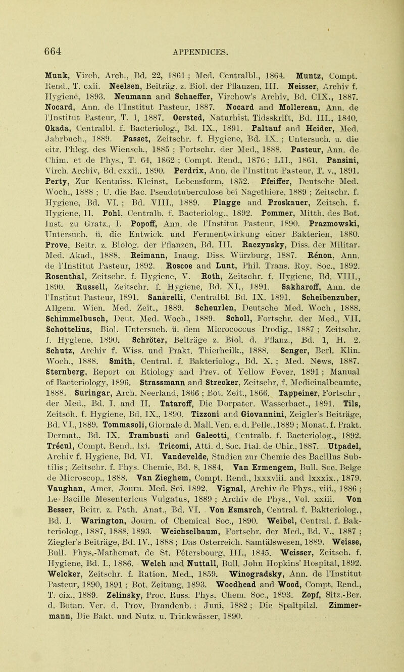 Munk, Virch. Arch., Bd. 22, 1861 ; Med. Centralbl., 1864. Muntz, Compt. Kend., T. cxii. Neelsen, Beitrag. z. Biol, der Pflanzen, III. Neisser, Archiv f. Hygiene, 1893. Neumann and Schaeffer, Virchow's Archiv, Bd. CIX., 1887. Nocard, Ann. de l'lnstitut Pasteur, 1887. Nocard and Mollereau, Ann. de l'lnstitut Pasteur, T. 1, 1887. Oersted, Naturhist. Tidsskrift, Bd. III., 1840. Okada, Centralbl. f. Bacteriolog., Bd. IX., 1891. Paltauf and Heider, Med. Jahrbucb., 1889. Passet, Zeitschr. f. Hygiene, Bd. IX. ; Untersuch. u. die eitr. Phleg. des Wiensch., 1885 ; Fortschr. der Med., 1888. Pasteur, Ann. de China, et.de Phys., T. 64, 1862; Compt. Kend., 1876; LIL, 1861. Pansini, Virch. Archiv, Bd. cxxii.. 1890. Perdrix, Ann. de l'lnstitut Pasteur, T. v., 1891. Perty, Zur Kentniss. Kleinst. Lebensform, 1852. Pfeiffer, Deutsche Med. Woch., 1888 ; U. die Bac. Pseudotuberculose bei Xagethiere, 1889 ; Zeitschr. f. Hygiene, Bd. VI. ; Bd. VIII., 1889. Plagge and Proskauer, Zeitsch. f. Hygiene, II. Pohl, Centralb. f. Bacteriolog., 1892. Pommer, Mitth. des Bot. Inst, zu Gratz., I. Popoff, Ann. cle l'lnstitut Pasteur, 1890. Prazmowski, Untersuch. ii. die Entwick. und Fermentwirkung einer Bakterien, 1880. Prove, Beitr. z. Biolog. der Pflanzen, Bd. III. Raczynsky, Diss, der Militar. Med. Akad., 1888. Reimann, Inaug. Diss. Wurzburg, 1887. Renon. Ann. de l'lnstitut Pasteur, 1892. Roscoe and Lunt, Phil. Trans. Boy. Soc, 1892. Rosenthal, Zeitschr. f. Hygiene, V. Roth, Zeitschr. f. Hygiene, Bd. VIII., 1890. Russell, Zeitschr. f. Hygiene, Bd. XL, 1891. Sakharoff, Ann. de l'lnstitut Pasteur, 1891. Sanarelli, Centralbl. Bd. IX. 1891. Scheibenzuber, Allgem. Wien. Med. Zeit., 1889. Scheurlen, Deutsche Med. Woch, 1888. Schimmelbusch, Deut, Med. Woch., 1889. Scholl, Fortschr. der Med., VII. Schottelius, Biol. Untersuch. ii. dem Micrococcus Prodig., 1887 ; Zeitschr. f. Hygiene, 1890. Schroter, Beitrage z. Biol. d. Pflanz., Bd. 1, H. 2. Schutz, Archiv f. Wiss. unci Prakt. Tbierheilk., 1888. Senger, Berl. Klin. Woch., 1888. Smith, Central, f. Bakteriolog., Bd. X. ; Mecl. News, 1887. Sternberg, Report on Etiology and Prev. of Yellow Fever, 1891 ; Manual of Bacteriology, 1896. Strassmann and Strecker, Zeitschr. f. Medicinalbeamte, 1888. Suringar, Arch. Neerland, 1866 ; Bot. Zeit., 1866. Tappeiner, Fortschr , der Med.. Bd. I. and II. Tataroff, Die Dorpater. Wasserbact., 1891. Tils, Zeitsch. f. Hygiene, Bd. IX., 1890. Tizzoni and Giovannini, Zeigler's Beitrage, Bd. VI., 1889. Tommasoli, Giornale d. Mall. Ven. e. d. Pelle., 1889 ; Monat. f. Prakt. Dermat., Bd. IX. Trambusti and Galeotti, Centralb. f. Bacteriolog., 1892. Trecul, Compt. Rend., Ixi. Tricomi, Atti. cl. Soc. Ital. de Chir., 1887. Utpadel, Archiv f. Hygiene, Bd. VI. Vandevelde, Studien zur Chemie des Bacillus Sub- tilis; Zeitschr. f. Phys. Chemie, Bd. 8, 1884. Van Ermengem, Bull. Soc. Beige de Microscop., 1888. Van Zieghem, Compt. Rend., lxxxviii. and lxxxix., 1879. Vaughan, Amer. Journ. Med. Sci. 1892. Vignal, Archiv cle Phys., viii., 1886 ; Le> Bacille Mesentericus Vulgatus, 1889 ; Archiv de Phys., Vol. xxiii. Von Besser, Beitr. z. Path. Anat., Bd. VI. Von Esmarch, Central, f. Bakteriolog., Bd. I. Warington, Journ. of Chemical Soc, 1890. Weibel, Central, f. Bak- teriolog., 1887, 1888, 1893. Weichselbaum, Fortschr. der Med., Bd. V., 1887 ; Ziegler's Beitrage, Bel. IV., 1888 ; Das Osterreich. Samtalswesen, 1889. Weisse, Bull. Phys.-Mathemat. de St. Petersbourg, III., 1845. Weisser, Zeitsch. f. Hygiene, Bd. I., 1886. Welch and Nuttall, Bull. John Hopkins' Hospital, 1892. Welcker, Zeitschr. f. Ration. Med., 1859. Winogradsky, Ann. de l'lnstitut Pasteur, 1890, 1891 ; Bot. Zeitung, 1893. Woodhead and Wood, Compt. Rend., T. cix., 1889. Zelinsky, Proc. Russ. Phys. Chem. Soc, 1893. Zopf, Sitz.-Ber. d. Botan. Ver. cl. Prov. Brandenb. : Juni, 1882 ; Die Spaltpilzl. Zimmer- maim, Die Bakt. und Nutz. u. Trinkwasser, 1890.