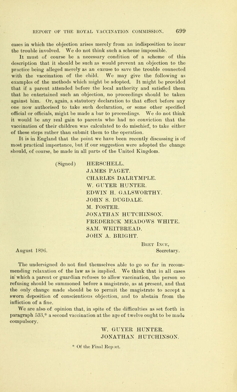 cases in which the objection arises merely from an indisposition to incur the trouble involved. We do not think such a scheme impossible. It must of course be a necessary condition of a scheme of this description that it should be such as would prevent an objection to the practice being alleged merely as an excuse to save the trouble connected with the vaccination of the child. We may give the following as examples of the methods which might be adopted. It might be provided that if a parent attended before the local authority and satisfied them that he entertained such an objection, no proceedings should be taken against him. Or, again, a statutory declaration to that effect before any one now authorised to take such declaration, or some other specified official or officials, might be made a bar to proceedings. We do not think it would be any real gain to parents who had no conviction that the vaccination of their children was calculated to do mischief, to take either of these steps rather than submit them to the operation. It is in England that the point we have been recently discussing is of most practical importance, but if our suggestion were adopted the change should, of course, be made in all parts of the United Kingdom. The undersigned do not find themselves able to go so far in recom- mending relaxation of the law as is implied. We think that in all cases in which a parent or guardian refuses to allow vaccination, the person so refusing should be summoned before a magistrate, as at present, and that the only change made should be to permit the magistrate to accept a sworn deposition of conscientious objection, and to abstain from the infliction of a fine. We are also of opinion that, in spite of the difficulties as set forth in paragraph 533,* a second vaccination at the age of twelve ought to be made^ compulsory. (Signed) HERSCHELL. JAMES PAGET. CHARLES DALRYMPLE. W. GUYER HUNTER. EDWIN H. GALSWORTHY. JOHN S. DUGDALE. M. FOSTER. JONATHAN HUTCHINSON. FREDERICK MEADOWS WHITE. SAM. WHITBREAD. JOHN A. BRIGHT. August 189G. Beet Ince, Secretary. W. GUYER HUNTER. JONATHAN HUTCHINSON. * Of the Final Report.