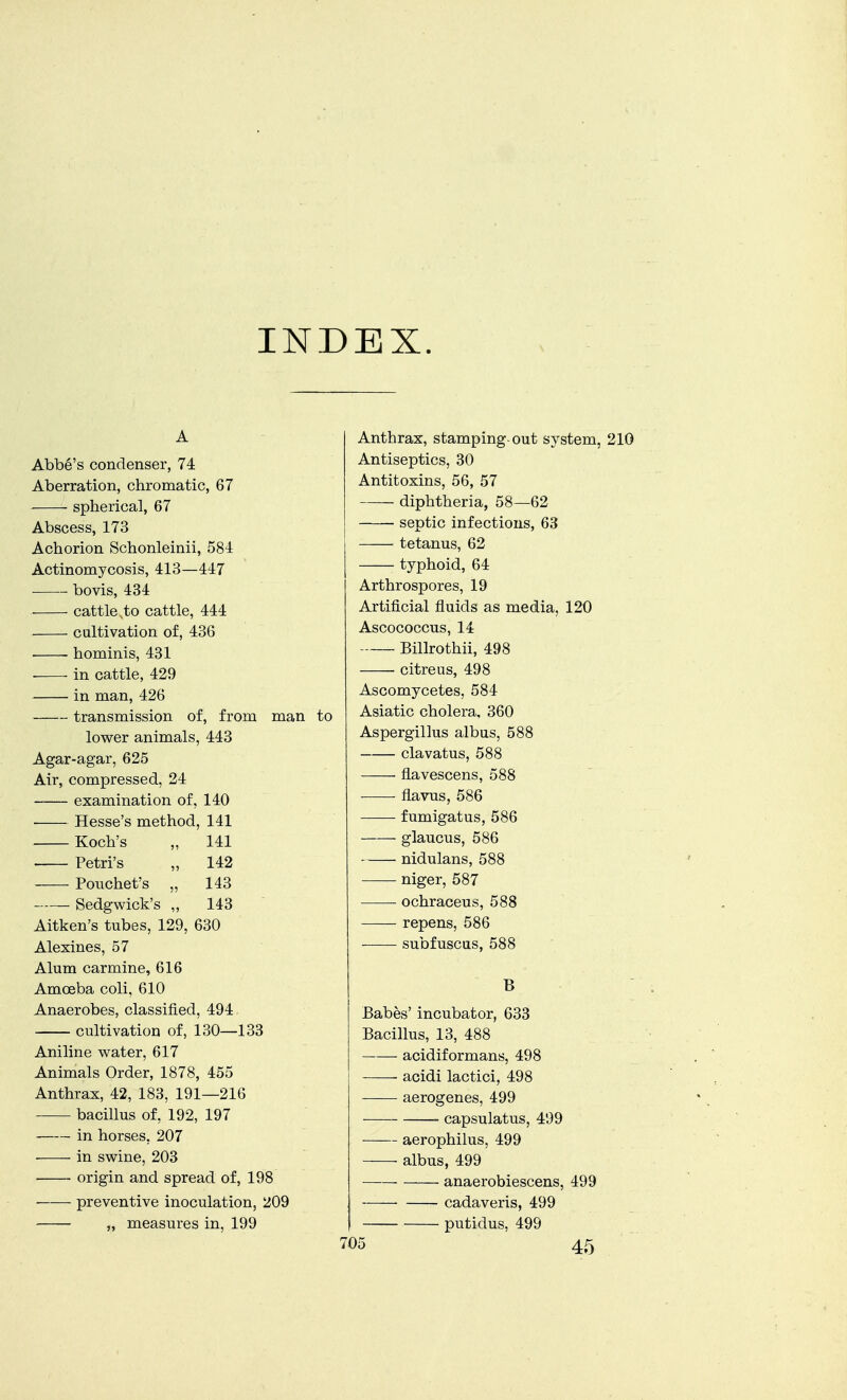 INDEX. A Abbe's condenser, 74 Aberration, chromatic, 67 spherical, 67 Abscess, 173 Achorion Schonleinii, 584 Actinomycosis, 413—447 bovis, 434 cattle,to cattle, 444 cultivation of, 436 hominis, 431 in cattle, 429 in man, 426 transmission of, from man to lower animals, 443 Agar-agar, 625 Air, compressed, 24 examination of, 140 Hesse's method, 141 Koch's „ 141 Petri's „ 142 Pouchet's „ 143 Sedgwick's ,, 143 Aitken's tubes, 129, 630 Alexines, 57 Alum carmine, 616 Amoeba coli, 610 Anaerobes, classified, 494 cultivation of, 130—133 Aniline water, 617 Animals Order, 1878, 455 Anthrax, 42, 183, 191—216 bacillus of, 192, 197 in horses. 207 in swine, 203 origin and spread of, 198 preventive inoculation, 209 „ measures in, 199 Anthrax, stamping-out system, 210 Antiseptics, 30 Antitoxins, 56, 57 diphtheria, 58—62 septic infections, 63 tetanus, 62 typhoid, 64 Arthrospores, 19 Artificial fluids as media, 120 Ascococcus, 14 Billrothii, 498 citreus, 498 Ascomycetes, 584 Asiatic cholera, 360 Aspergillus albus, 588 clavatus, 588 flavescens, 588 flavus, 586 fumigatus, 586 glaucus, 586 nidulans, 588 niger, 587 ochraceus, 588 repens, 586 subfuscus, 588 B Babes' incubator, 633 Bacillus, 13, 488 acidiformans, 498 acidi lactici, 498 -—— aerogenes, 499 capsulatus, 499 aerophilus, 499 albus, 499 anaerobiescens, 499 cadaveris, 499 putidus, 499