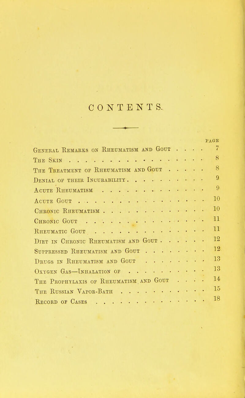 CONTENTS. PAGE General Remauks on B,heujiatism and Gout .... 7 The Skin ^ Tfte Treatment of Ehetimatism and Gout 8 Denial of their Incurability ^ Acute Rheumatism ^ Acute Gout Chronic Rheumatism Chronic Gout . • Rheumatic Gout Diet in Chronic Rheumatism and Gout 12 Suppressed Rheumatism and Gout 12 Drugs in Rheumatism and Gout 1^ Oxygen Gas—Inhalation of The Prophxlaxis of Rheumatism . and Gout .... 14 The Russian Vapor-Bath 18 Record of Cases