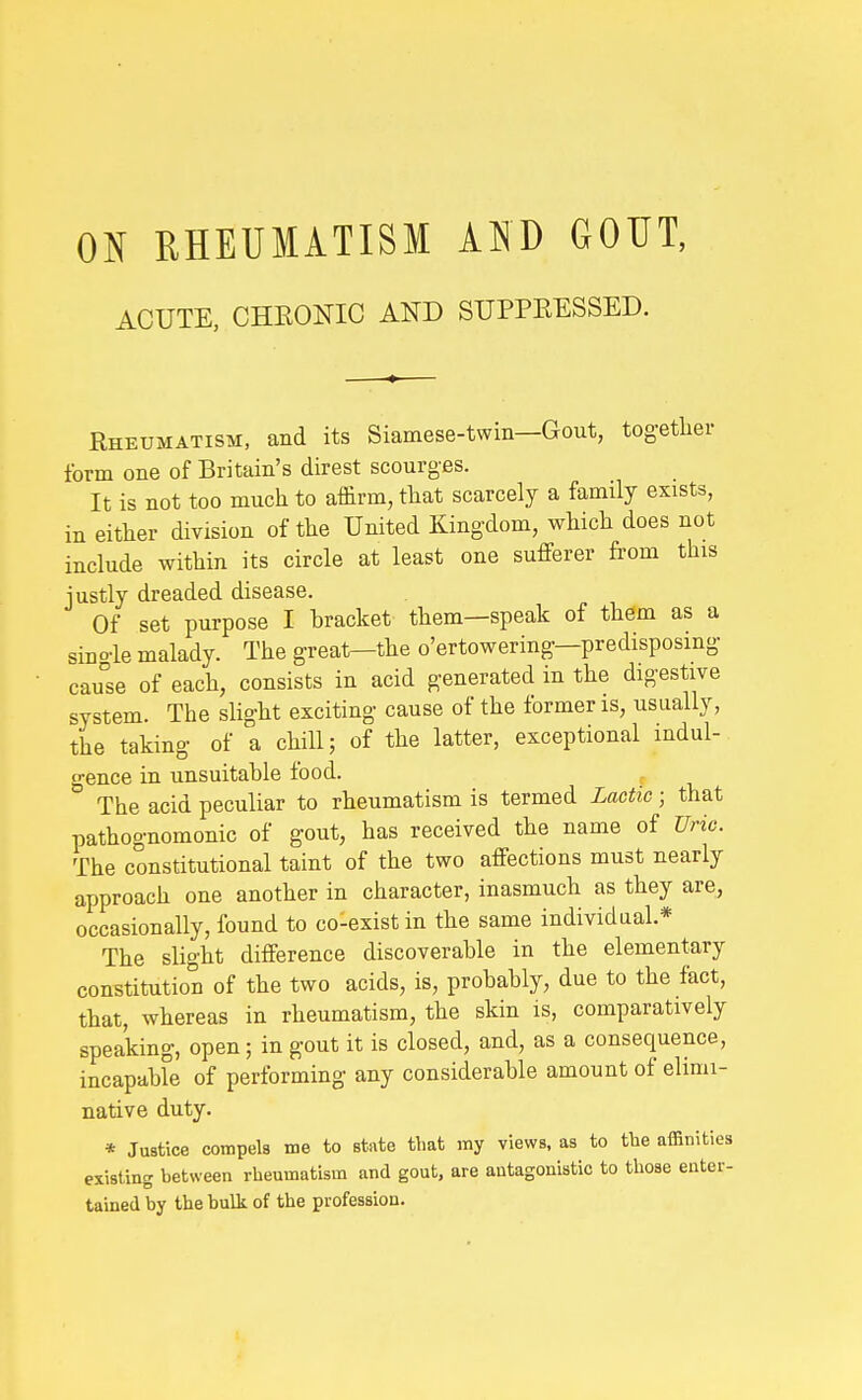 ON RHEUMATISM AND GOUT, ACUTE, CHEONIC AND SUPPRESSED. Rheumatism, and its Siamese-twin—Gout, tog-ether form one of Britain's direst scourges. It is not too much to affirm, that scarcely a family exists, in either division of the United Kingdom, which does not include within its circle at least one sufferer from this justly dreaded disease. Of set purpose I bracket them—speak of them as a sino-le malady. The great—the o'ertowering—predisposing- cau°se of each, consists in acid generated in the digestive system. The slight exciting cause of the former is, usually, the taking of a chill; of the latter, exceptional indul- gence in unsuitable food. The acid peculiar to rheumatism is termed Lactic ; that pathognomonic of gout, has received the name of Uric. The constitutional taint of the two affections must nearly approach one another in character, inasmuch as they are, occasionally, found to co-exist in the same individual.* The slight difference discoverable in the elementary constitution of the two acids, is, probably, due to the fact, that, whereas in rheumatism, the skin is, comparatively speaking, open; in gout it is closed, and, as a consequence, incapable of performing any considerable amount of elimi- native duty. * Justice compela me to state that my views, as to the affinities existing between rheumatism and gout, are antagonistic to those enter- tained by the bulk of the profession.