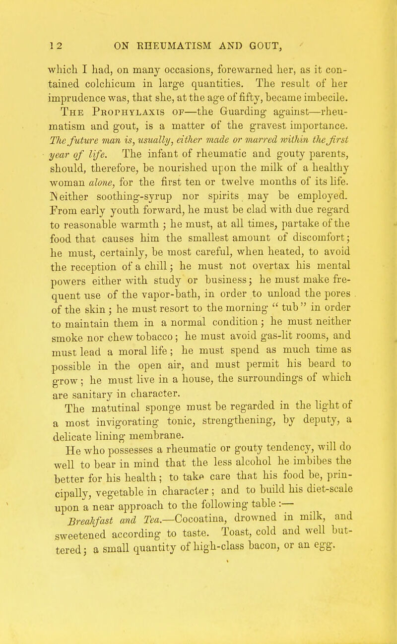 which I had, on many occasions, forewarned her, as it con- tained colchicum in large quantities. The result of her imprudence was, that she, at the age of fifty, became imbecile. The Prophylaxis of—the Guarding against—rheu- matism and gout, is a matter of the gravest importance. The future man is, tisually, either made or marred within the Jirst year of life. The infant of rheumatic and gouty parents, should, therefore, be nourished upon the milk of a healthy woman alone, for the first ten or twelve months of its life. IN either soothing-syrup nor spirits may be employed. From early youth forward, he must be clad with due regard to reasonable warmth ; he must, at all times, partake of the food that causes him the smallest amount of discomfort; he must, certainly, be most careful, when heated, to avoid the reception of a chill; he must not overtax his mental powers either with, study or business; he must make fre- quent use of tbe vapor-bath, in order to unload the pores of the skin ; he must resort to the morning  tub  in order to maintain them in a normal condition; he must neither smoke nor chew tobacco; he must avoid gas-lit rooms, and must lead a moral life; he must spend as much time as possible in the open air, and must permit his beard to grow; he must live in a house, the surroundings of which are sanitary in character. The matutinal sponge must be regarded in the light of a most invigorating tonic, strengthening, by deputy, a delicate lining membrane. He who possesses a rheumatic or gouty tendency, will do well to bear in mind that the less alcohol he imbibes the better for his health; to tako care that his food be, prin- cipally, vegetable in character ; and to build his diet-scale upon a near approach to the following table :— Brealtfast and Tm.—Cocoatina, drowned in milk, and sweetened according to taste. Toast, cold and well but- tered; a small quantity of high-class bacon, or an egg.