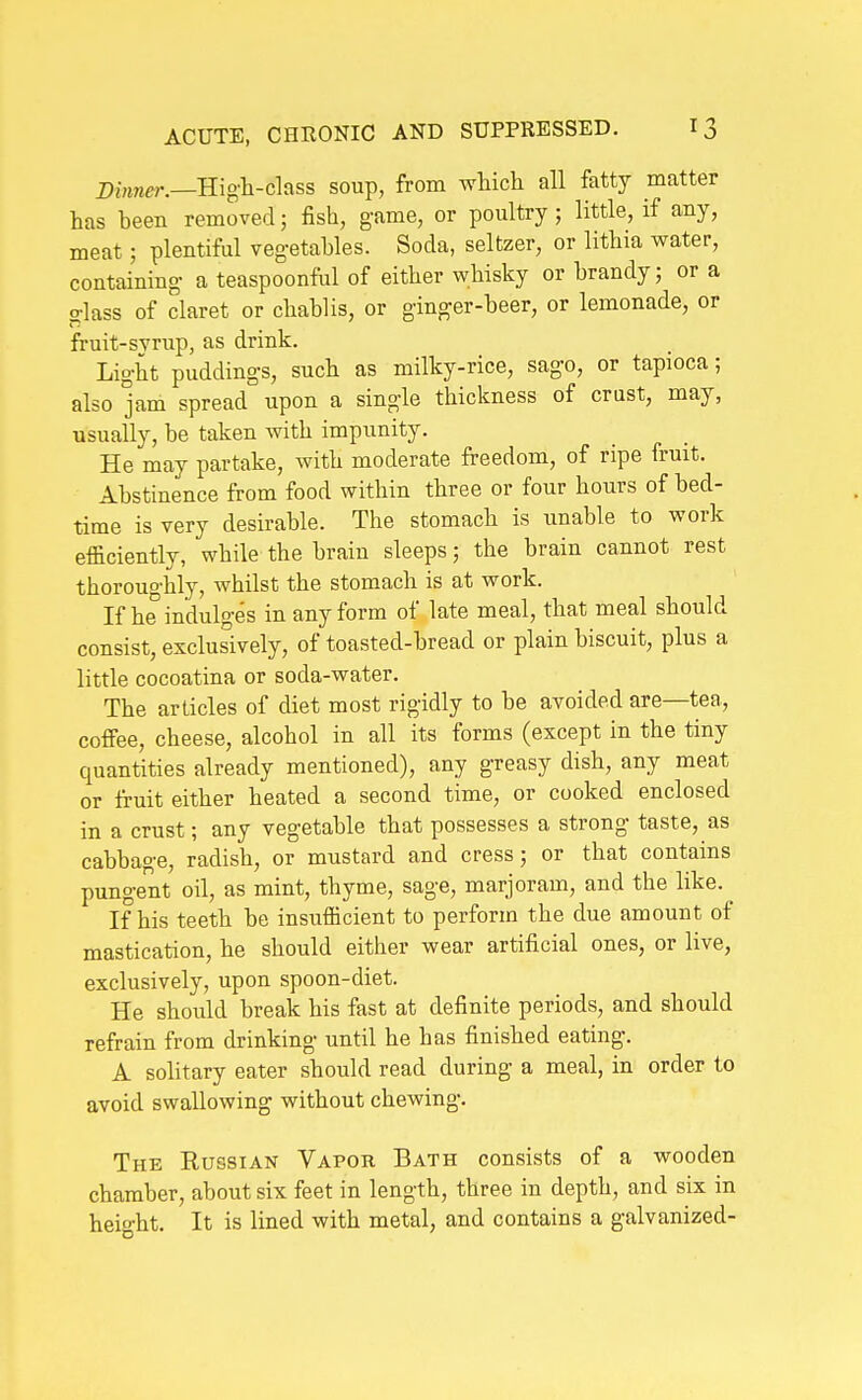 Z>Mmer.—High-class soup, from which all fatty matter has been removed; fish, game, or poultry; little, if any, meat; plentiful vegetables. Soda, seltzer, or lithia water, containing a teaspoonful of either whisky or brandy; or a glass of claret or chablis, or ginger-beer, or lemonade, or fruit-svrup, as drink. Light puddings, such as milky-rice, sago, or tapioca; also jam spread upon a single thickness of crust, may, usually, be taken with impunity. He may partake, with moderate freedom, of ripe fruit. Abstinence from food within three or four hours of bed- time is very desirable. The stomach is unable to work efficiently, while the brain sleeps; the brain cannot rest thoroughly, whilst the stomach is at work. If he indulges in any form of late meal, that meal should consist, exclusively, of toasted-bread or plain biscuit, plus a little cocoatina or soda-water. The articles of diet most rigidly to be avoided are—tea, coffee, cheese, alcohol in all its forms (except in the tiny quantities already mentioned), any greasy dish, any meat or fruit either heated a second time, or cooked enclosed in a crust; any vegetable that possesses a strong taste, as cabbage, radish, or mustard and cress; or that contains pungent oil, as mint, thyme, sage, marjoram, and the like. ^ If his teeth be insufficient to perform the due amount of mastication, he should either wear artificial ones, or live, exclusively, upon spoon-diet. He should break his fast at definite periods, and should refrain from drinking until he has finished eating. A solitary eater should read during a meal, in order to avoid swallowing without chewing. The Russian Vapor Bath consists of a wooden chamber, about six feet in length, three in depth, and six in heio-ht. It is lined with metal, and contains a galvanized-