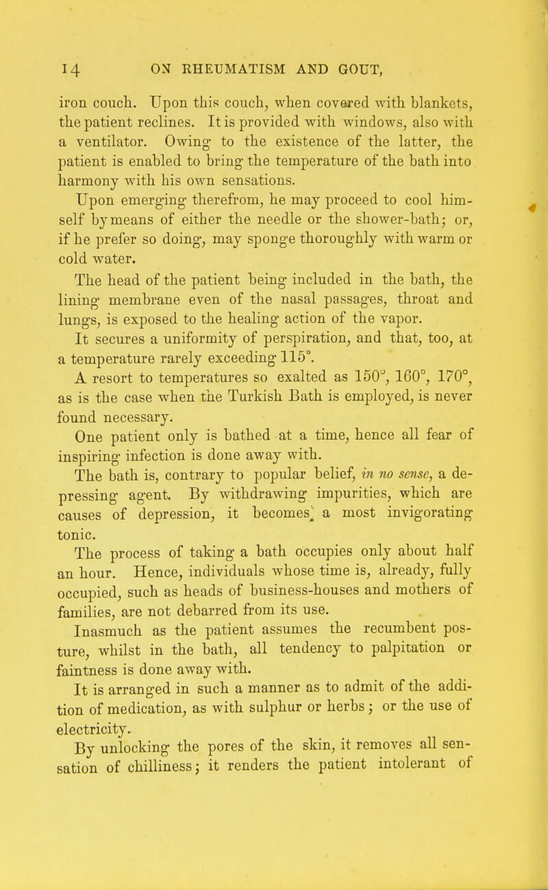 iron couch. Upon this couch, when covered with blankets, the patient reclines. It is provided with windows, also with a ventilator. Owing to the existence of the latter, the patient is enabled to bring the temperature of the bath into harmony with his own sensations. Upon emerg-ing- therefrom, he may proceed to cool him- self by means of either the needle or the shower-bath; or, if he prefer so doing', may sponge thoroughly with warm or cold water. The head of the patient being included in the bath, the lining- membrane even of the nasal passages, throat and lungs, is exposed to the healing action of the vapor. It secures a uniformity of perspiration, and that, too, at a temperature rarely exceeding 115°. A resort to temperatures so exalted as 150^, 160°, 170°, as is the case when the Turkish Bath is employed, is never found necessary. One patient only is bathed at a time, hence all fear of inspiring- infection is done away with. The bath is, contrary to popular belief, in no sense, a de- pressing- agent By withdrawing impurities, which are causes of depression, it becomes^ a most invigorating tonic. The process of taking a bath occupies only about half an hour. Hence, individuals whose time is, already, fully occupied, such as heads of business-houses and mothers of families, are not debarred from its use. Inasmuch as the patient assumes the recumbent pos- ture, whilst in the bath, all tendency to palpitation or faintness is done away with. It is arranged in such a manner as to admit of the addi- tion of medication, as with sulphur or herbs j or the use of electricity. By unlocking the pores of the skin, it removes all sen- sation of chilliness J it renders the patient intolerant of