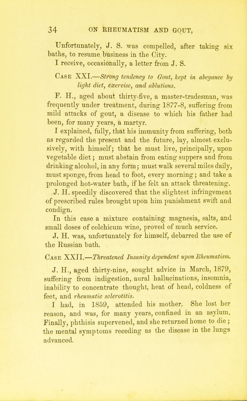 Unfortunately, J. S. was compelled, after taking six baths, to resume business in the City. I receive, occasionally, a letter from J. S. Case XXI.—Strong tendency to Oout, kept in abeyance hy light diet, exercise, and ablutions. F. H., aged about thirty-five, a master-tradesman, was frequently under treatment, during 1877-8, suflFering from mild attacks of gout, a disease to which his father had been, for many years, a martyr. I explained, fully, that his immunity from suffering, both as regarded the present and the future, lay, almost exclu- sively, with himself; that he must live, principally, upon vegetable diet; must abstain from eating suppers and from drinking alcohol, in any form; must walk several miles daily, must sponge, from head to foot, every morning; and take a prolonged hot-water bath, if he felt an attack threatening. J. H. speedily discovered that the slightest infringement of prescribed rules brought upon him punishment swift and condign. In this case a mixture containing magnesia, salts, and small doses of colchicum wine, proved of much service. J. H. was, unfortunately for himself, debarred the use of the Russian bath. Case XXII.—Threatened Insanity dependent upon Eheumatism. J. H., aged thirty-nine, sought advice in March, 1879, suffering from indigestion, aural hallucinations, insomnia, inability to concentrate thought, heat of head, coldness of feet, and rheumatic sclerotitis. I had, in 1859, attended his mother. She lost her reason, and was, for many years, confined in an asylum. Finally, phthisis supervened, and she returned home to die ; the mental symptoms receding as the disease in the lungs advanced.