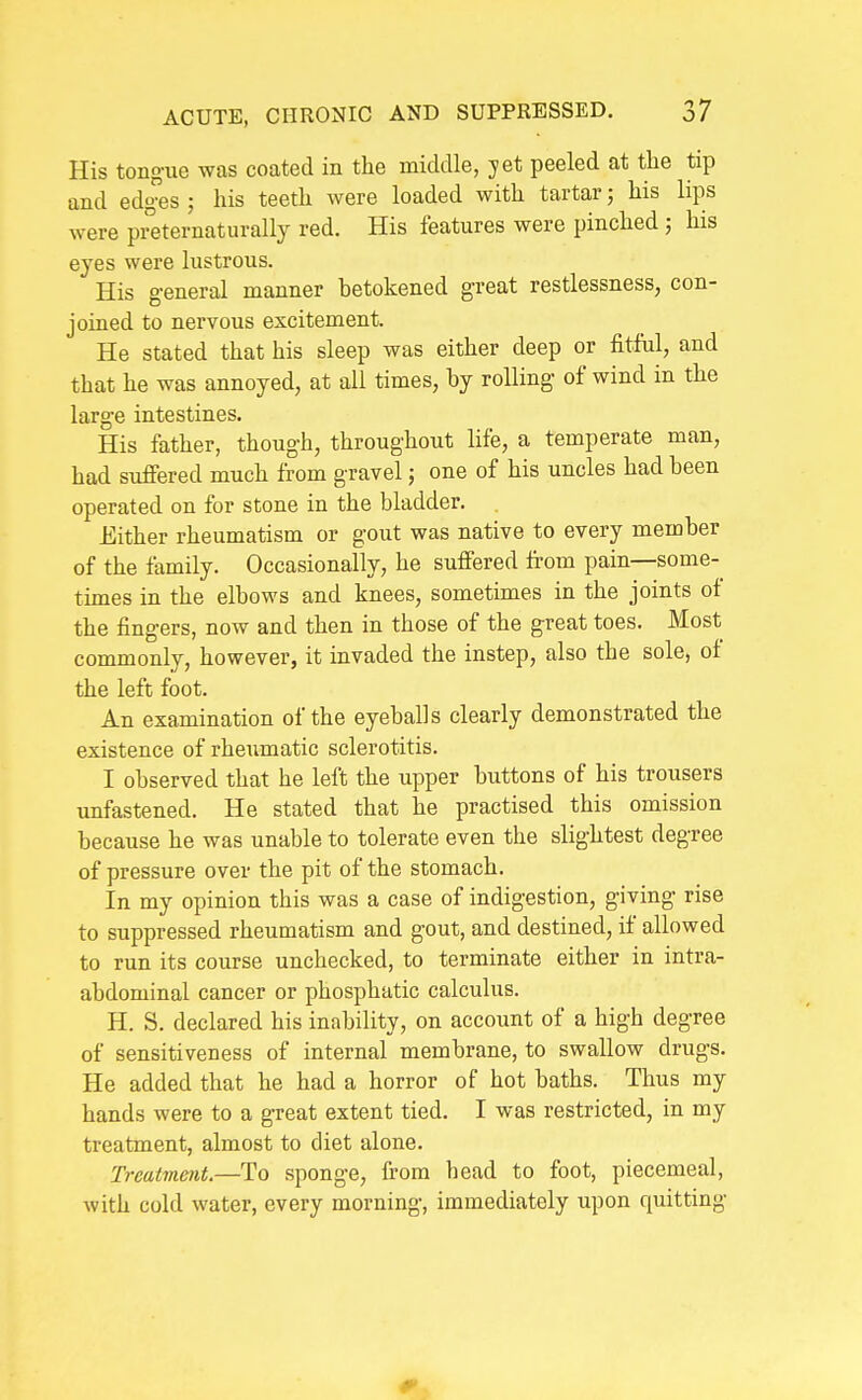 His tongue was coated in the middle, yet peeled at the tip and edges ; his teeth were loaded with tartar; his lips were preternaturally red. His features were pinched ; his eyes were lustrous. His general manner betokened great restlessness, con- joined to nervous excitement. He stated that his sleep was either deep or fitful, and that he was annoyed, at all times, by rolling of wind in the large intestines. His father, though, throughout life, a temperate man, had suffered much from gravel; one of his uncles had been operated on for stone in the bladder. Either rheumatism or gout was native to every member of the family. Occasionally, he suffered from pain—some- times in the elbows and knees, sometimes in the joints of the fingers, now and then in those of the great toes. Most commonly, however, it invaded the instep, also the sole, of the left foot. An examination of the eyeballs clearly demonstrated the existence of rheumatic sclerotitis. I observed that he left the upper buttons of his trousers unfastened. He stated that he practised this omission because he was unable to tolerate even the slightest degree of pressure over the pit of the stomach. In my opinion this was a case of indigestion, giving rise to suppressed rheumatism and gout, and destined, if allowed to run its course unchecked, to terminate either in intra- abdominal cancer or phosphatic calculus. H. S. declared his inability, on account of a high degree of sensitiveness of internal membrane, to swallow drugs. He added that he had a horror of hot baths. Thus my hands were to a great extent tied. I was restricted, in my treatment, almost to diet alone. Treatment.—To sponge, from head to foot, piecemeal, with cold water, every morning, immediately upon quitting