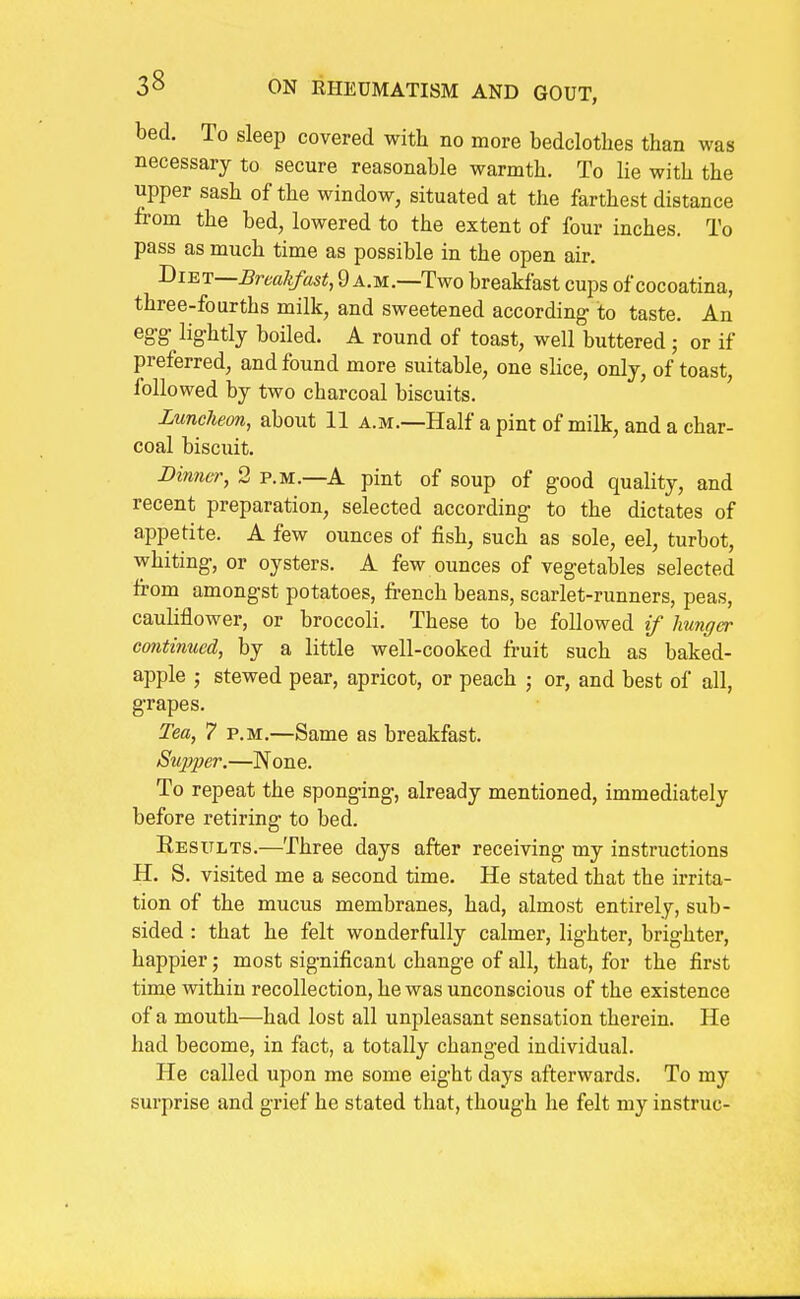 bed. To sleep covered with no more bedclothes than was necessary to secure reasonable warmth. To lie with the upper sash of the window, situated at the farthest distance from the bed, lowered to the extent of four inches. To pass as much time as possible in the open air. Tii-RT—Breakfast, 9 A.M.—Two breakfast cups of cocoatina, three-fourths milk, and sweetened according to taste. An eg-g- lightly boiled. A round of toast, well buttered ; or if preferred, and found more suitable, one slice, only, of toast, followed by two charcoal biscuits. Luncheon, about 11 a.m.—Half a pint of milk, and a char- coal biscuit. Dinner, 2 p.m.—A pint of soup of good quality, and recent preparation, selected according to the dictates of appetite. A few ounces of fish, such as sole, eel, turbot, whiting, or oysters. A few ounces of vegetables selected from amongst potatoes, french beans, scarlet-runners, peas, cauliflower, or broccoli. These to be followed if hunger continued, by a little well-cooked fruit such as baked- apple J stewed pear, apricot, or peach ; or, and best of all, grapes. Tea, 7 p.m.—Same as breakfast. Supper.—None. To repeat the sponging, already mentioned, immediately before retiring to bed. Results.—Three days after receiving my instructions H. S. visited me a second time. He stated that the irrita- tion of the mucus membranes, had, almost entirely, sub- sided : that he felt wonderfully calmer, lighter, brighter, happier; most significant change of all, that, for the first time within recollection, he was unconscious of the existence of a mouth—had lost all unpleasant sensation therein. He had become, in fact, a totally changed individual. He called upon me some eight days afterwards. To my surprise and grief he stated that, though he felt my instruc-