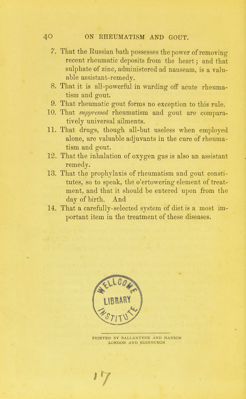 7. That the Russian bath possesses the power of removing; recent rheumatic deposits from the heart; and that sulphate of zinc, administered ad nauseam, is a valu- able assistant-remedy. 8. That it is all-powerful in warding off acute rheuma- tism and gout. 9. That rheumatic gout forms no exception to this rule. 10. That su2}pressed rheumatism and gout are compara- tively universal ailments. 11. That drugs, though all-but useless when employed alone, are valuable adjuvants in the cure of rheuma- tism and gout. 12. That the inhalation of oxygen gas is also an assistant remedy. 13. That the prophylaxis of rheumatism and gout consti- tutes, so to speak, the o'ertowering element of treat- ment, and that it should be entered upon from the day of birth. And 14. That a carefully-selected system of diet is a most im- portant item in the treatment of these diseases. PRINTED BY DALLANTVrfE AND HANSON LONDON AND KDINIIURGH '7