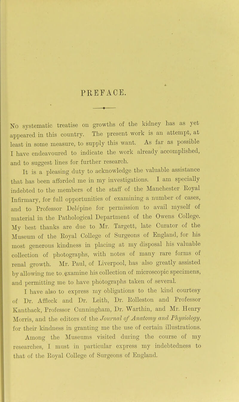 PREFACE. No systematic treatise on growths of the kidney has as yet appeared m this country. The present work is an attempt, at least in some measure, to supply this want. As far as possible I have endeavoured to indicate the work already accompUshed, and to suggest lines for further research. It is a pleasing duty to acknowledge the valuable assistance that has been afforded me in my investigations. I am speciaUy indebted to the members of the staff of the Manchester Eoyal Infirmary, for full opportunities of examining a number of cases, and to Professor Delepine for permission to avail myself of material in the Pathological Department of the Owens College. My best thanks are due to Mr. Targett, late Curator of the Museum of the Eoyal College of Surgeons of England, for his most generous kmdness in placing at my disposal his valuable collection of photographs, with notes of many rare forms of renal growth. Mr. Paul, of Liverpool, has also greatly assisted by allowing me to, examine his collection of microscopic specimens, and permitting me to have photographs taken of several. I have also to express my obligations to the kind courtesy of Dr. Affleck and Dr. Leith, Dr. PtoUeston and Professor Kanthack, Professor Cunningham, Dr. Warthin, and Mr. Henry Morris, and the editors of the Journal of Anatomy and Physiology, for their kindness in granting me the use of certain illustrations. Among the Museums visited during the course of my researches, I must in particular express my indebtedness to that of the Ptoyal College of Surgeons of England.