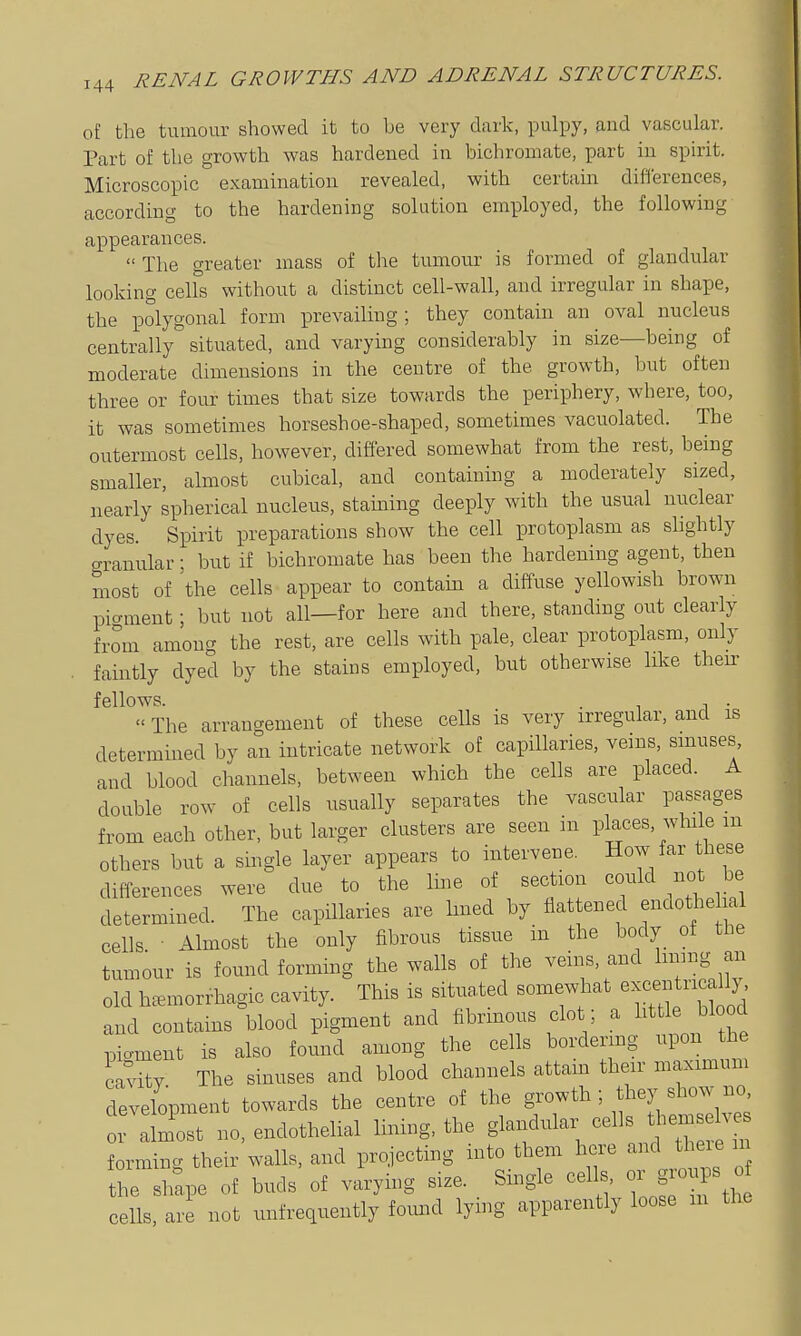 oi the tumour showed it to be very dark, pulpy, and vascular. Part of the growth was hardened in bichromate, part in spirit. Microscopic examination revealed, with certain differences, according to the hardening solution employed, the following appearances.  The greater mass of the tumour is formed of glandular looking cells without a distinct cell-wall, and irregular in shape, the polygonal form iDrevailing ; they contain an oval nucleus centrally'' situated, and varying considerably in size—being of moderate dimensions in the centre of the growth, but often three or four times that size towards the periphery, where, too, it was sometimes horseshoe-shaped, sometimes vacuolated. The outermost cells, however, differed somewhat from the rest, being smaller, almost cubical, and containing a moderately sized, nearly spherical nucleus, staining deeply with the usual nuclear dyes. Spirit preparations show the cell protoplasm as shghtly granular; but if bichromate has been the hardening agent, then most of 'the cells appear to contain a diffuse yellowish brown pigment; but not all—for here and there, standing out clearly from among the rest, are cells with pale, clear protoplasm, only faintly dyed by the stains employed, but otherwise hke then- fellows. . ^ , .  The arrangement of these cells is very irregular, and is determined by an intricate network of capillaries, veins, sinuses and blood channels, between which the cells are placed. A double row of cells usually separates the vascular passages from each other, but larger clusters are seen in places, while m others but a single layer appears to intervene. How far these differences were due to the line of section could not be determined. The capillaries are Imed by flattened endothe lal cells ■ Almost the only fibrous tissue in the body of the tumour is found forming the walls of the veins, and limng an old ha^morrhagic cavity. This is situated somewhat ^^^^^^ricd^^^^^ and contains blood pigment and fibrmous clot ; a httle blood pio-ment is also found among the cells bordering upon the cavity The sinuses and blood channels attam their maximum development towards the centre of the ^^^^ or almost no, endothelial lining, the glaiidular tliem ve^^ forming their walls, and projecting into them here and theie m trshtpe of buds of varying size. _ Single cells or g-ps o ceUs, are not unfrequently foimd lymg apparently loose m the