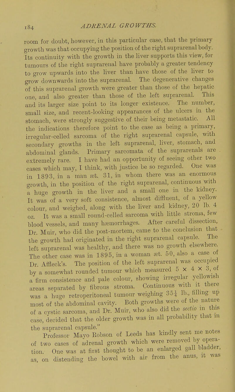 room for doubt, however, in this particular case, that the primary growth was that occupying the position of the right suprarenal body. Its continuity with the growth in the liver supports this view, for tumours of the right suprarenal have probably a greater tendency to grow upwards into the liver than have those of the liver to grow downwards into the suprarenal. The degenerative changes of this suprarenal growth were greater than those of the hepatic one, and also greater than those of the left suprarenal. This and its larger size point to its longer existence. The number, small size, and recent-looking appearances of the ulcers in the stomach, we,re strongly suggestive of theii' being metastatic. All the indications therefore point to the case as being a primary, irregular-celled sarcoma of the right suprarenal capsule, with secondary growths in the left suprarenal, liver, stomach, and abdominal glands. Primary sarcomata of the suprarenals are extremely rare. I have had an opportunity of seeing other two cases which may, I think, with justice be so regarded. One was in 1893, in a man jet. 31, in whom there was an enormous growth, in the position of the right suprarenal, continuous with a huge growth in the liver and a small one in the kidney. It was of a very soft consistence, almost diffluent, of a yellow colour, and weighed, along with the liver and kidney, 20 lb. 4 oz. It was a small round-celled sarcoma with little stroma, few blood vessels, and many htemorrhages. After careful dissection. Dr. Muir, who did the post-mortem, came to the conclusion that the crrowth had originated in the riglit suprarenal capsule. The left suprarenal was healthy, and there was no growth elsewhere The other case was in 1895, in a woman a^t. 50, also a case ot Dr. Affleck's. The position of the left suprarenal was occupied by a somewhat rounded tumour which measured 5 x 4 x 3,_of a firm consistence and pale colour, showing irregular yellowish areas separated by fibrous stroma. Continuous with it there was a hucre retroperitoneal tumour weighing 35i lb., hUmg up most of the abdominal cavity. Both growths were of the nature of a cystic sarcoma, and Dr. Muir, who also did the scdw m this case, decided that the older growth was in all probability that m the suprarenal capsule. Professor Mayo Eobson of Leeds has kindly sent me notes of two cases of adrenal growth which were removed by opera- tion. One was at first thought to be an enlarged gall bladder, as, on distending the bowel with air from the anus, it uas