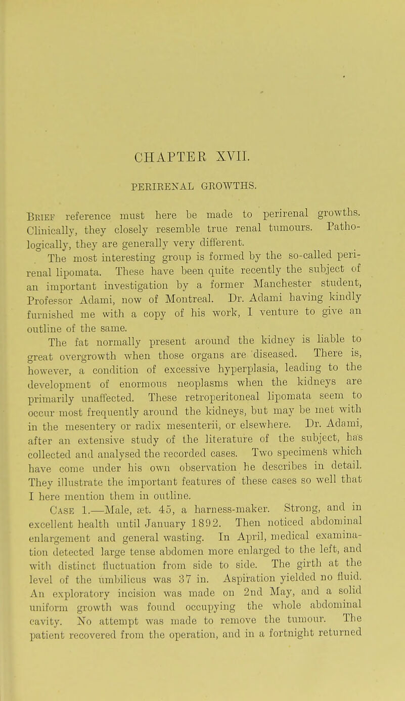 CHAPTER XVII. PEEIEEXAL GROWTHS. Brief reference must here be made to perirenal growths. Clinically, they closely resemble true renal tumours. Patho- logically, they are generally very different. The most interesting group is formed by the so-called pen- renal lipomata. These have been quite recently the subject of an important investigation by a former Manchester student, Profepsor Adami, now of Montreal. Dr. Adami having kindly furnished me with a copy of his work, 1 venture to give an outline of the same. The fat normally present aroimd the kidney is liable to great overgrowth when those organs are diseased. There is, however, a condition of excessive hyperplasia, leading to the development of enormous neoplasms when the kidneys are primarily unaffected. These retroperitoneal lipomata seem to occur most frequently around the kidneys, but may be met with in the mesentery or radix mesenterii, or elsewhere. Dr. Adami, after an extensive study of the literature of the subject, has collected and analysed the recorded cases. Two specimens which have come under his own observation he describes in detail. They illustrate the important features of these cases so well that I here mention them in outline. Case 1.—Male, ai;t. 45, a harness-maker. Strong, and in excellent health untilJanuary 1892. Then noticed abdominal enlargement and general wasting. In April, medical examina- tion detected large tense abdomen more enlarged to the left, and with distinct fluctuation from side to side. The girth at the level of the umbilicus was 37 in. Aspiration yielded no fluid. An exploratory incision was made on 2nd May, and a solid uniform growth was found occupying the whole abdominal cavity. No attempt was made to remove the tumour. The patient recovered from the operation, and in a fortnight returned