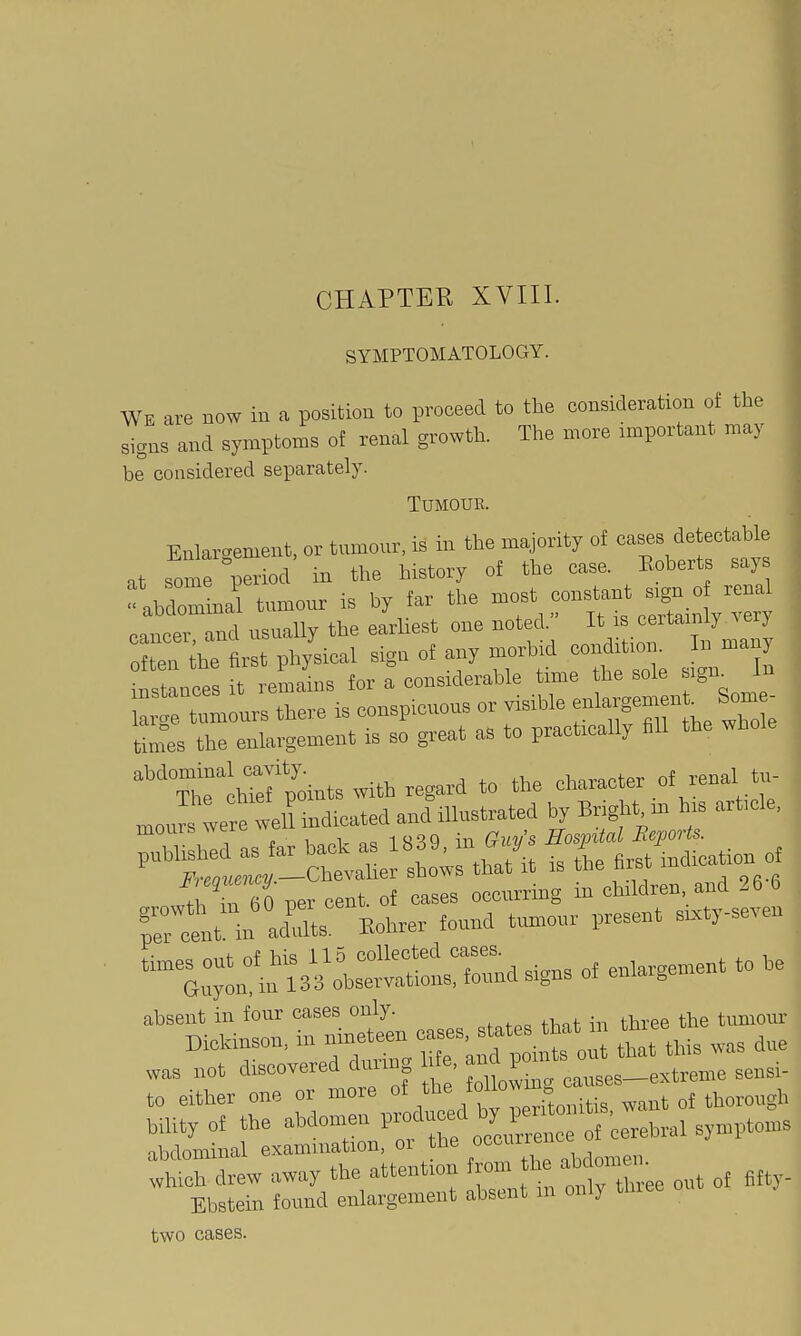 ! CHAPTER XVIII. SYMPTOMATOLOGY. WE are now in a position to proceed to the consideration of the signs and symptoms of renal growth. The more important may be considered separately. Tumour. Enlargement, or tnmour, is in the majority of oases detectable .t some period iir the history of the case. Eohcrts say  ab lomU tumour is by far the most constant s,gn o renal ca,rrnd usually the earliest one noted. It is certamly very o? en ihe first physical sign of any morbid cornl.Uon. In man instances it remains tor a considerable time the sole s>gn^ In m urs there rs conspicuous or visible enlargement Som - ttoes the enlargement is so great as to practrcally fill the whole IhTefpoints with regard to the character of renal tu- mour were velHndicated and illustrated by Bright m his arbcle, mours were Bow^al Beports. '''Xt:^r-ctaher shol that'it is the first indication o ■^b TeO per cent, of cases occurrmg in children, and 26 6 d in ad'l Eohrer found ttmrour present sixtyseven was not discovered drmng We ^„,,,_,,treme sensi- to either one or more of the ™» . . ^ „j thorough bility of the abdomen V^^X^ ^^^^^.^rLl symptoms abdominal examination, or the »°°™; which drew away the attention f ''^^'^Xee out of fitty- Ebstein found enlargement absent in onl) thiee two cases.