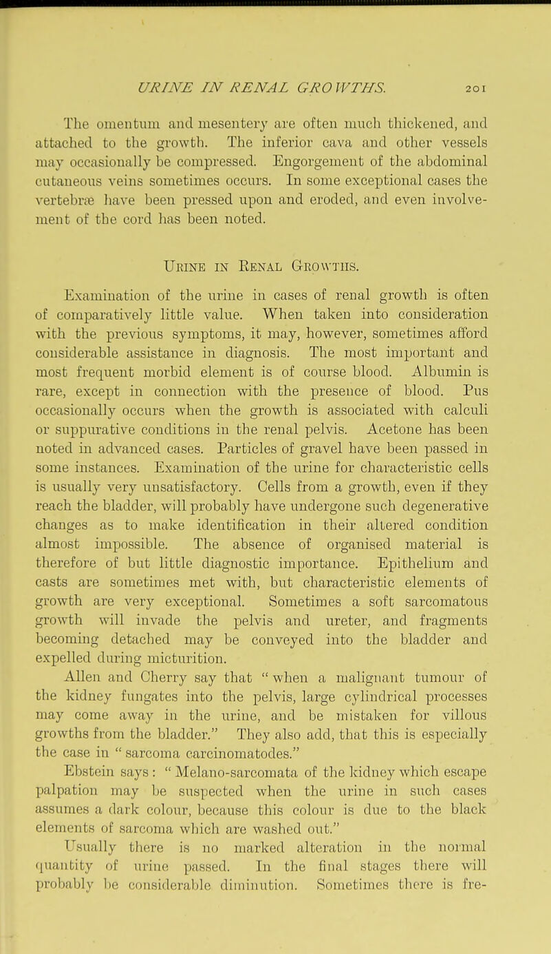 The omentum and mesentery are often much thickened, and attached to the growth. The inferior cava and other vessels may occasionally be compressed. Engorgement of the abdominal cutaneous veins sometimes occurs. In some exceptional cases the vertebrje liave been pressed upon and eroded, and even involve- ment of the cord has been noted. Urine in Renal Growths. Examination of the urine in cases of renal grovpth is often of comparatively little value. When taken into consideration with the previous symptoms, it may, however, sometimes afford considerable assistance in diagnosis. The most important and most frequent morbid element is of course blood. Albumin is rare, except in connection with the presence of blood. Pus occasionally occurs when the growth is associated with calculi or suppurative conditions in the renal pelvis. Acetone has been noted in advanced cases. Particles of gravel have been passed in some instances. Examination of the urine for characteristic cells is usually very unsatisfactory. Cells from a growth, even if they reach the bladder, will probably have undergone such degenerative changes as to make identification in their altered condition almost impossible. The absence of organised material is therefore of but little diagnostic importance. Epithelium and casts are sometimes met with, but characteristic elements of growth are very exceptional. Sometimes a soft sarcomatous growth will invade the pelvis and ureter, and fragments becoming detached may be conveyed into the bladder and expelled during micturition. Allen and Cherry say that  when a malignant tumour of the kidney fungates into the pelvis, large cylindrical processes may come away in the urine, and be mistaken for villous growths from the bladder. They also add, that tliis is especially the case in  sarcoma carcinomatodes. Ebstein says :  Melano-sarcomata of the liidney which escape palpation may be suspected when the urine in such cases assumes a dark colour, because this colour is due to the black elements of sarcoma which are washed out. Usually there is no marked alteration in the normal quantity of urine passed. In the final stages there will probably be considerable diminution. Sometimes tliore is fre-