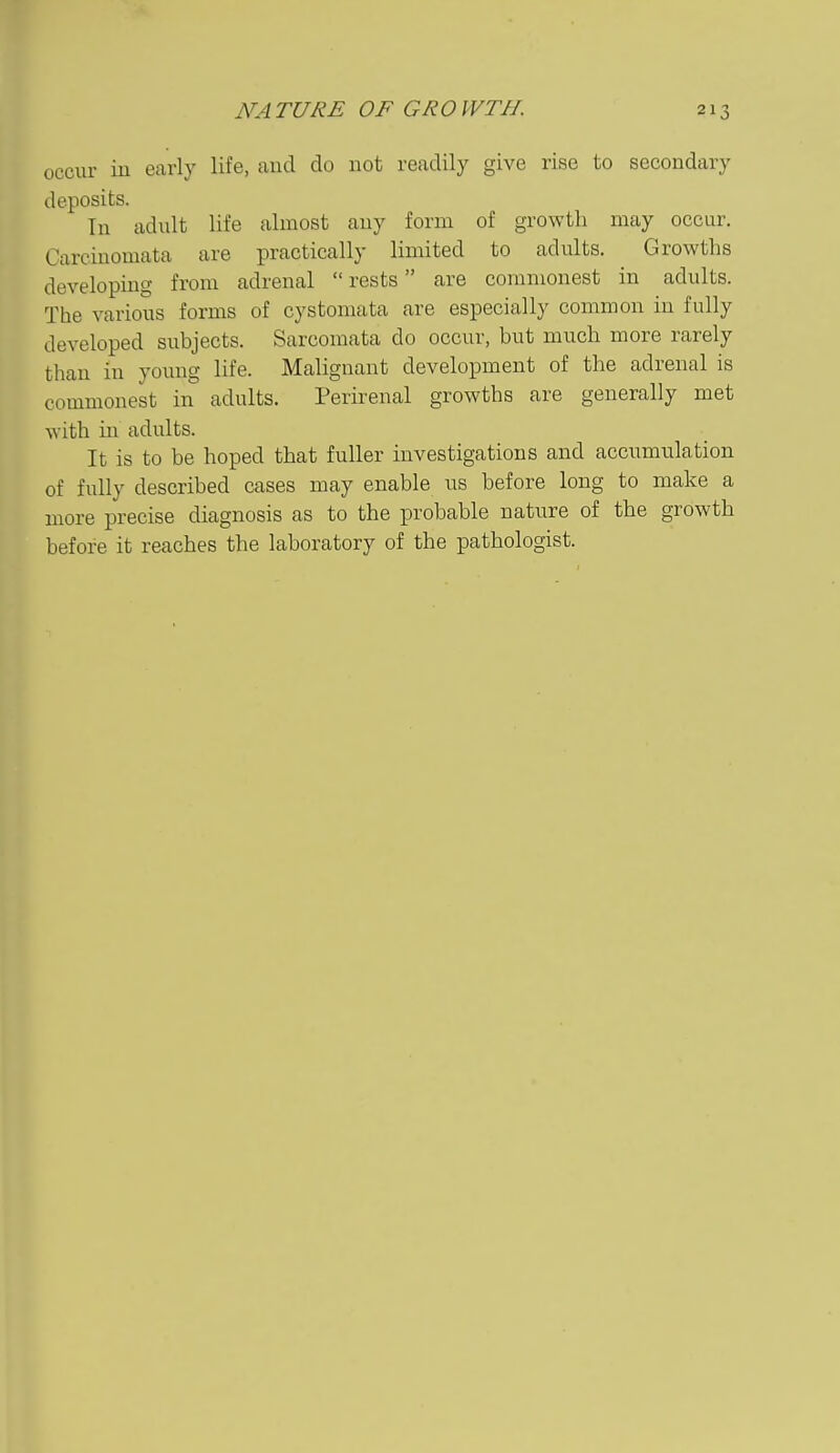 occur iu early life, and do not readily give rise to secondary deposits. Tn adult life almost any form of growth may occur. Carciuomata are practically limited to adults. Growths developing from adrenal rests are commonest in adults. The various forms of cystomata are especially common in fully developed subjects. Sarcomata do occur, but much more rarely than in young life. Malignant development of the adrenal is commonest in adults. Perirenal growths are generally met with in adults. It is to be hoped that fuller investigations and accumulation of fully described cases may enable us before long to make a more precise diagnosis as to the probable nature of the growth before it reaches the laboratory of the pathologist.