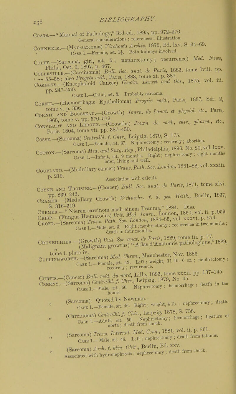 Coats-Manual of Pathology, 3icl ed., 1895, pp. 972-976. General considerations ; references ; illustration. CoHKHEiM.-(Myo-sarcoma) VircUviz Archvv, 1875, Bd. Ixv. S. 64-09. Case 1.—Female, £et. IJ. Both kidneys involved. CoLEY-(Sarcoma, girl, ^t. 5; nephrectomy; recurrence) Med. News, Co.:S^(5S/i^So. ^ ^e Pan. 1883, tome Iviii. pp. C;;S!i»S^'tnrS.^^ -75, vol. iU. pp.247-250. Case 1.—Child, £et. 3. Prolsably sarcoma. CoRNiL.-(Ha3morrhagic Epithelioma) Progrh mM., Paris, 1887, Ser. 2, CoKNri^D'BoussEAU.-(Growth) Journ. de I'anat. et vhydol. etc., Paris, CoJSi^'l^^-^'^S^^^^ Journ. de. .ne'd., cUr., ,kar.n., ete., Paris, 1804, tome vii. pp. 387-430. OossE -(Sarcoma) Centralbl.f. Chir., Leipzig, 1879, S. 175. GOSSE. (ba ^J^^__p^^^^i^_^t.37. Nephrectomy; recovery; abortion. COTTON -(Sarcoma) Med. and Sury. Bep., Philadelphia, 1896 No. 20, voUx-^ COTTON. ^Od ^^J^_^^^^^^^ 9 „,o„ti,,. Right; nephrectomy; eight months later, living and well. CoiiPLAND.-(Medullary cancer) Trans. Path. Soc. London, 1881-82, vol. xxxiii. P- 219- Association with calculi. COYNE AND TROisiEK.-(Cancer) Bull. Soc. anat. de Paris, 1871, tome xlvi. CHASK?(Me1unary Growth) WcUnsckr. f. d. ,es. Berlin, 1837. Oremer-N^ren carcinom nach einem Trauma 1884. Diss CrP^(Pu;gus nematodes) i^^^^^^^^ CROrT.-(Sarcoma) ^^^^tl^^fZ;;^,^^;' recurrence in two mouths; death in four months. tome i. plate ^J- . ^ ^ Manchester, Nov. 1886. CuLLlNGWORTHMSar^oma) ^^^^^ 43. Mt; weight, 11 lb. 6 oz.; nephrectomy ; recovery; recurrence. l-S?t£-* K^ZoS»r, .eat. i„ .» hours. •• '^T::tT.:^ttirB;:s,w.,H,,.K;....... Case i. Aa _ ^^^^^ ^^^^