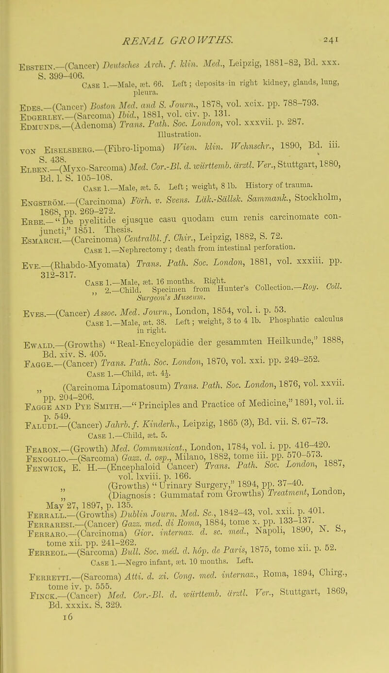 Ebsteix.—(Cancer) DeiUsches Arch. f. Mm. Med., Leipzig, 1881-82, Bd. xxx. S. 399-406. , . ^ , ^ , Case 1—Male, ret. 66. Left; deposits-in right kidney, glands, lung, ])leuva. Edes —(Cancer) Boston Med. and S. Journ., 1878, vol. xcix. pp. 788-793. EDGERLEY.-(Sarcoma) Ibid., 1881 vol. civ. p 131. Edmunds.—(Adenoma) Trans. Path. Soc. London, vol. xxxvu. p. 287. Illustration. VON EiSELSBERG.-(Fibro-lipoma) JFien. klin. TVchnschr., 1890, Bd. iii. S 438 Elben.—(ilyxo-Sarcoma) Med. Cor.-Bl. d. wiirttemb. iirztl. Ver., Stuttgart, 1880, Bd. 1. S. 105-108. Case 1.—Male, ret. 5. Left; weiglit, 8 lb. History of tranma. ENGSTR6M.-(Carcinonia) Fiirh. v. Svens. Lcik.-SaUsh. Sammank, Stockholm, Erbk-' De'pyelitide ej usque casu quodam cum renis carcinomate con- ESMARCH.—(Carcinoma) CentralM.f. Chir., Leipzig, 1882, S. 72. Case 1.—Nephrectomy ; deatli from intestinal perforation. Eve.—(Rhabdo-Myomata) Trans. Path. Soc. London, 1881, vol. xxxiii. pp. 312-317. Case 1.—Male, ret. 16 months. Right. , ^ „ „ n 77 2.—Child. Specimen from Hunter's Collection.—-Bo?/, toll.  Surgeon's Museum. Eves —(Cancer) Assoc. Med. Journ., London, 1854, vol. i. p. 53. Case l.-Male, ret. 38. Left; weight, 3 to 4 lb. Phosphatic calculus in right. EwALD.—(Growths)  Real-Encyclopiidie der gesammten Heilkunde, 1888, Bd. xiv. S. 405. ^ . Faqge.-(Cancer) Trans. Path. Soc. London, 1870, vol. xxi. pp. 249-252. Case 1.—Child, ret. 4|. (Carcinoma Lipomatosum) Trans. Path. Soc. London, 1876, vol. xxvii. EagIeaS^^ye Smith.— Principles and Practice of Medicine, 1891, vol. 11. Faludl—(Cancer) Jahrb.f. Kinderh., Leipzig, 1865 (3), Bd. vii. S. 67-73. Case 1.—Child, ret. 5. Fearon.—(Growth) Med. Communicat., London, 1784, vol. i. pp. 416-420. Fexoglio.—(Sarcoma) Gazz. d. osp., Milano, 1882, tome 111. pp. 5V0-5/3. Fenwick, E. H.—(Encephaloid Cancer) Trans. Path. Soc. London, 1887, vol. Ixviii. p. 166. (Growths)  Urinary Surgery, 1894, pp. 37-40. (Diagnosis : Gummataf rom Growths) Treatment, London, Mav 27, 1897, p. 135. _ ^ .. Ferrall.—(Growths) Dublin Journ. Med. Sc., 1842-43, vol. xxii. p. 401. Ferraresi.—(Cancer) Gazz. med. di Roma, 1884, tome \-PP-133-137. Ferraro.—(Carcinoma) Gior. intcrnaz. d. sc. med., Napoli, 18JU, in. o., tome xii. pp. 241-262. „ . , •• „ Ferreol.—(Sarcoma) Bull. Soc. mM. d. hdp. de Pans, 1875, tome xii. p. 52. Case 1.—Negro infant, ret. 10 months. Left. Ferretti.—(Sarcoma) Atti. d. xi. Cong. med. inter^iaz., Eoma, 1894, Chirg., tome iv. p. 555. , ci. i.^ <- i aaa FiNCK.—(Cancer) Med. Cor.-Bl. d. iciirttemb. urztl. Ver., Stuttgart, 18bJ, Bd. xxxix. S. 329. 16