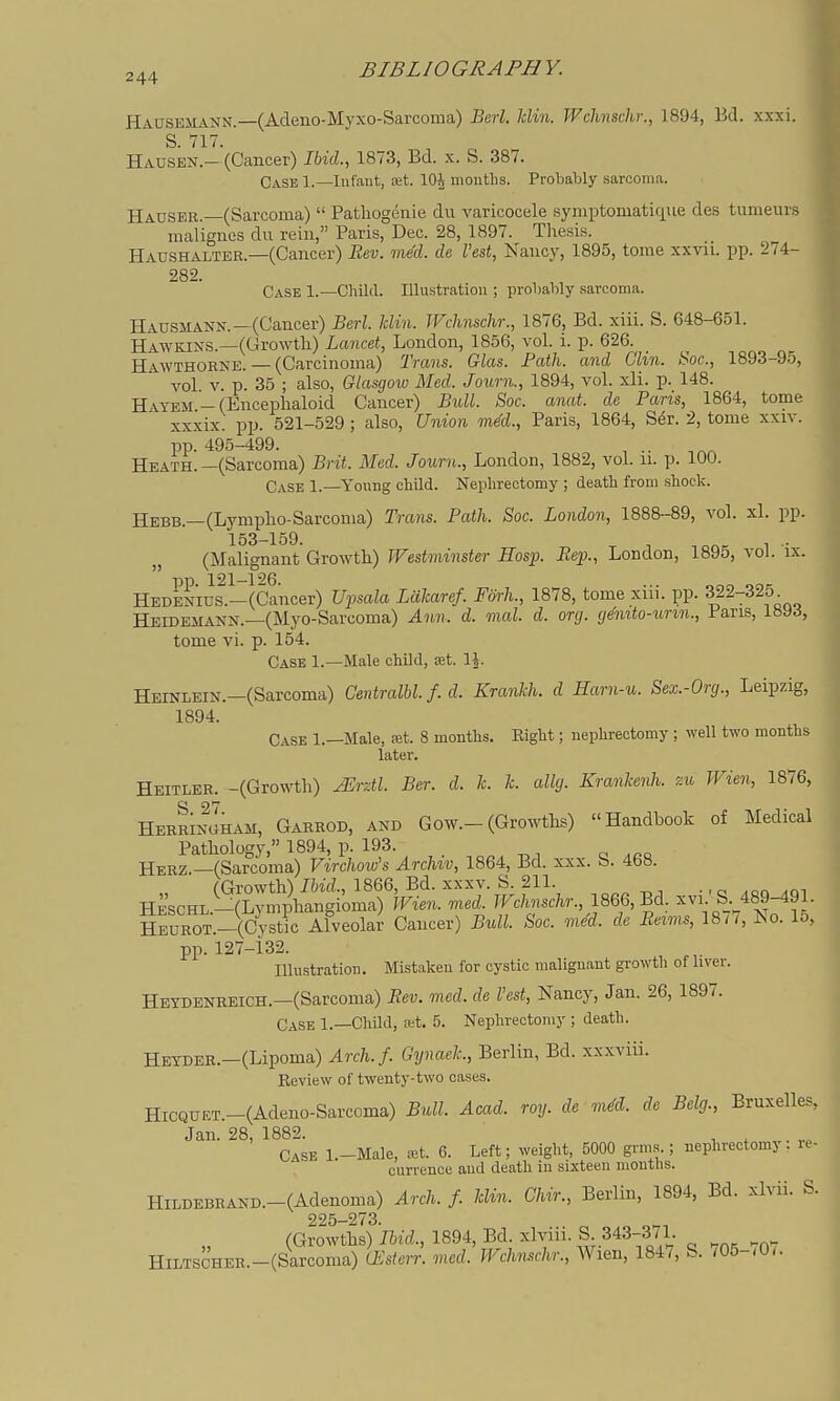 Hausemann.—(Adeno-Myxo-Sarcoma) Berl. Uin. Wchnschr., 1894, Bd. xxxi. S. 717. Hausen.—(Cancer) Ibid., 1873, Bd. x. S. 387. Case 1.—lufaiit, set. lOJ months. Probably sarcoma. Hauser.—(Sarcoma)  Pathogenie du varicocele symptomatique des tumeurs malignes du rein, Paris, Dec. 28, 1897. Thesis. Haushalter.—(Cancer) Bev. med. de Vest, Nancy, 1895, tome xxvii. pp. 274- 282. Case 1.—Child. Illustration ; probably sarcoma. Hausmann. —(Cancer) Berl. Uin. Wclmschr., 1876, Bd. xiii. S. 648-651. Hawkins.—(Growth) Lancet, London, 1856, vol. i. p. 626. Hawthorne. — (Carcinoma) Trans. Glas. Path, and Chn. Soc, 1893-95, vol V. p. 35 ; also, Glasgoiv Med. Journ., 1894, vol. xli. p. 148. , Hayem-(Encephaloid Cancer) Bull. Soc. anat. de Paris, 1864, tome xxxix. pp. 521-529 ; also. Union med., Paris, 1864, S^r. 2, tome xxiv. pp. 495-499. Heath. —(Sarcoma) Brit. Med. Journ., London, 1882, vol. ii. p. 100. Case 1.—Young child. Nephrectomy ; death from shock. Hebb.—(Lympho-Sarcoma) Trcons. Path. Soc. London, 1888-89, vol. xl. pp. j 153-159. j (Malignant Gro-wth.) Westminster Hosp. Sep., London, 1895, vol. ix. j  pp. 121-f26. ... „„„ 1 HEDENius.-(Cancer) Upsala Laharef. Forh., 1878, tome xiii. pp. 322-325 ^ Heidemann.—(Myo-Sarcoma) Ann. d. mal. d. org. g^mto-urin.. Pans, 189^, , tome vi. p. 154. j Case 1.—Male child, cet. IJ. Heinlein.—(Sarcoma) Centralbl. f. d. Kranhh. d Harn-u. Sex.-Org., Leipzig, ■ 1894. Case 1.—Male, ret. 8 months. Right; nephrectomy ; well two months later. Heitler. -(Growth) Mrdl. Ber. d. h k. allg. Kranlcenh. ?.w JVien, 1876, HermSham, Garrod, and Gow.-(Growths) Handbook of Medical , Pathology, 1894, p. 193. a .oo I Herz.—(Sarcoma) Virchow's Archtv, 1864, Bd. xxx. b. 468. ; j^scJ^^S^i^.:^:^^ch.., i866,Bd^ -v^^^r?;- HEUROT._(Cystk Afveolar Cancer) Bull. Soc. med. de Be^ms, 18/7, No. 15, _ pp. 127-132. I Illustration. Mistaken for cystic malign.ant growth of liver. Hetdenreich.—(Sarcoma) Eev. med. de Vest, Nancy, Jan. 26, 1897. , Case 1.—ChUd, stt. 5. Nephrectomy ; death. HEYDER.-(Lipoma) Arch.f. Gynaek., Berlin, Bd. xxxviii. Eeview of twenty-two cases. HiCQnET.-(Adeno-Sarcoma) Bull. Acad. roy. de mS. de Belg., Bruxelles, Jan. 28, 1882. , , Case l.-Male, .-et. 6. Left; weight, 5000 grms.; nephrectomy, rc- currence and death in sixteen months. ] HlLDEBRAND.-(Adenoma) Arch. f. Uin. Chir., Berlin, 1894, Bd. xlvii. S. I 2^5—273 i (Growths) hid., 1894, Bd. xlviii. S. 343-371 HiLTSCHER.-(Sarcoma) (Esterr. med. Wchnschr., Wien, 1847, S. /05-<0<. ,