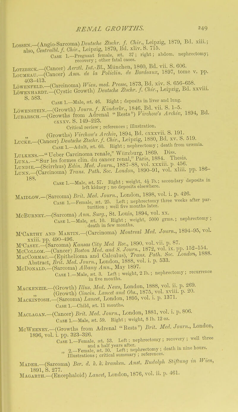 Tnq=?FV—fAncrio-Snrcoma)Dei(/s(7i6' Zhchr. f. C7«V., Leipzig, 1879, Bd. xiii.; ISo, Ofntralbl. /. Chir., Leipzig, 1879, Bd. xliv. S. 715. Case 1.—Pregiumt female, fct. 37; right; abdom. ueplirectomy; recovery ; other fatal cases. LoTZBECK—(Cancer) Aerztl Int.-BL, Miinclien, 1860 Bd. vii S. 606. LouMEAU.^(Cancer) Ann. de la PoUdin. de Bordeaux, 1897, tome v. pp. LoWEXFii?-(Cavciiioma) JFien. med. Prc^se, 1873 Bd. xiy. S. 656-658. L6wSHrRDT.-(Cystic Growth) Deutsche Ztschr.f. Chvr., Leipzig, Bd. xxviu. Case 1.—Male, -xt. 46. Right; deposits in liver and lung. T nwT-x=?TEix —fGrowth) Joimi. f. Kinderh:, 1846, Bd. vii. S. 1-5. i^irRScTVrowths from Adrenal Eests) Virchow's Archiv, 1894, Bd. cxxxv. S. 149-223. Critical review ; references ; illiistratiou. (Growtlis) Virclwic's Archiv, 1894, Bd. cxxxvii. S. 191. LucKE-(Cancer) Deutsche Ztschr.f. Ghir., Leipzig, 1880, Bd. xv. S. 519. Case 1.—Adult, cet. 60. Right; nephrectomy ; death from ursemia. LuLKESS.-Ueber Carcinoma renale, Wurzburg, .1869 Diss LusA —Sur les formes clin. da cancer renal, Pans, 1884. Tliesis. LDVDiE.-(Scirrhus) Edin. Med. Journ., 1887-88, vol. xxxiu p 4o6. LuNX.-^arcinoma) Trans. Path. Soc. London, 1890-91, vol. xliii. pp. 186- Case l.-Male, tet. 57. Eight; weight, 4^ lb.; secondary deposits in left kidney ; no deposits elsewhere. MAiDLOW.-(Sarcoma) Brit. Med. Journ., London, 1898, vol. i. p. 426. Case 1.—Female, Bit. 25. Left; nephrectomy three weeks after par- turition ; well five months later. McBuBNEY.—(Sarcoma) Ann. Surg., St. Louis, 1894, vol. xx. Case l.-Male, Eet. 10. Right; weight, 5000 grms.; nephrectomy ; death in few months. M'Carthy and Martin.—(Carcinoma) Montreal Med. Jmmi., 1894-95, vol. xxiii. pp. 490-496. ^ ^ .. M'CASEY.-(Sarcoma) Kansas City Med Kec, 1890, vol. vu. p. 87. McCoLLOM.-(Cancer) Boston Med. and S. Journ., 1872, vol ix. pp. 152-1^4 M.vcCoRiiAC.-(Epithelioma and Calculus), Trans. Path. boc. London, 1888. Abstract, Brit. Med. Journ., London, 1888, vol. i. p. 533. McDonald.—(Sarcoma) Albany Ann., May 1897. Case l.-Male, eet. 3. Left ; weight, 2 lb.; nephrectomy ; recurrence in five mouths. Mackenzie.-(Growth) Illus. Med. News, London, 1888, vol. ii. p. 269. (Growth) Cincin. Lancet and Ohs., 1875, vol. xviu. p. iO. Mackintosh.—(Sarcoma) Lancet, London, 1895, vol. i. p. 1371. Case 1.—Child, set. 11 months. Maclagan.—(Cancer) Brit. Med. Journ., London, 1881, vol. i. p. 806. Case 1.—Male, !Bt. 59. Right; weight, 8 lb. 12 oz. McWEENEY.-(Growths from Adrenal Rests) Brit. Med. Journ., London, 1896, vol. i. pp. 323-326. „ ^, Case 1 -Female, tct. 53. Left; nephrectomy ; recovery ; well three :S'^^^^^<^^y ; '^eath in nine hours.  Illustrations ; critical summary ; reierences. MADER.-(Sarcoma) Ber. d. k. k. kranken. Anst. Rudolph Stiftnno in Wien, 1891, S. 277. „^ . .. Magarth.—(Encephaloid) Lancet, London, 18/6, vol. u. p. 4t)i.