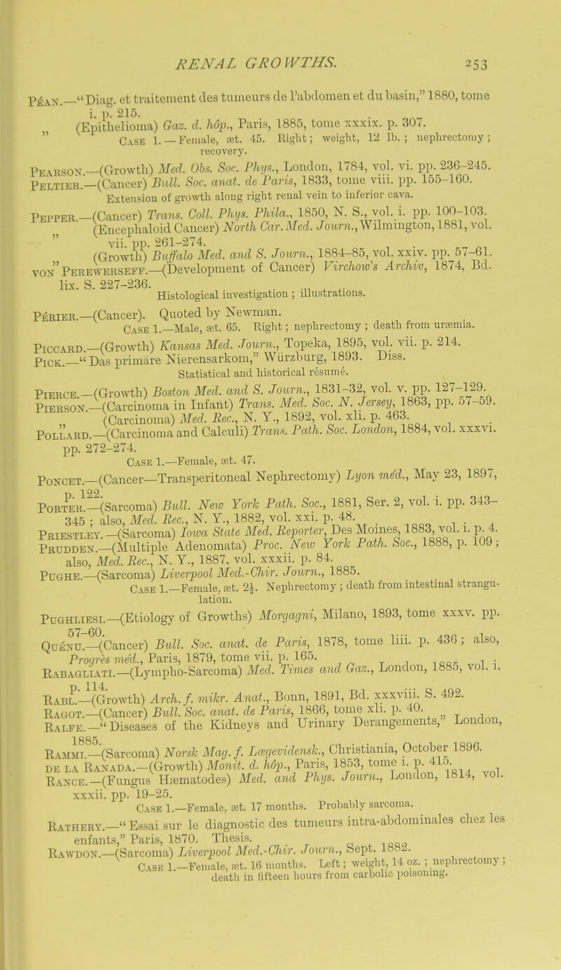P£ax —Diag. et traitement des tuiaeuvs de rabdomenet du basin, 1880, tome i. p° 215. (Epithelioma) Ga%. tl. hup., Paris, 1885, tome xxxix. p. 307.  Case 1.—Female, ajt. 45. Riglit; weight, 12 lb.; nephrectomy; recovery. Pearsov —(Growth) Med. Obs. Soc. Fhys., London, 1784, vol. vi. pp. 236-245. Peltier.—(Cancer) Bull. Soc. anat. de Paris, 1833, tome viu. pp. 155-160. Extension of growth along right renal vein to inferior cava. Pepper —(Cancer) Trans. Coll. Phys. Phila., 1850, N. S., vol. i. pp. 100-103 (Enceplialoid Cancer) North Car. Med. /oimi.,Wilmmgton, 1881, vol.  A-ii. pp. 261-274. (Growth) Buffalo Med. and S. Journ., 1884-85, vol. xxiv. pp. 5/-61. von Perewerseff.—(Development of Cancer) Virchow's Archiv, 1874, Bd.  lix. S. 227-236. . ^. .„ ^ ^. Histological investigation ; illustrations. PiRiER.—(Cancer). Quoted by Newman. Case 1.—Male, £et. 65. Right; nephrectomy ; death from uraamia. PiccARD —(Growth) Kansas Med. Journ., Topeka, 1895, vol. vii. p. 214. Pick.— Da.s primare Nierensarkom, Wiirzburg, 1893. Diss. Statistical and historical resume. Pierce -(Growth) Boston Med. and S. Journ., 1831-32, vol. v. pp. 127-129 PiERSON.-(Carcinoma in Infant) Trans. Med. Soc. N. Jersey, ISQS, pp. 57-59. (Carcinoma) Med. Rec, N. Y., 1892, vol. xli. p. 463. PoLLARD.-(Carcinoma and Calculi) Trans. Path. Soc. London, 1884, vol. xxxvi. pp. 272-274. Case 1.—Female, set. 47. PoNCET.—(Cancer—Transperitoneal Nephrectomy) Lyon mM., May 23, 1897, PoR?ER^-(Sarcoma) Bull. New York Path. Soc, 1881, Ser. 2, vol. i. pp. 343- 345 ; also, Med. Rec, N. Y., 1882, vol. xxi. P-48. ,oo-. ^ ■ a Priestley. -(Sarcoma) loim State Med. Reporter,pes Moines 1883 vol. i. p 4. Prudden —(Multiple Adenomata) Proc Neio York Path. Soc, 1888, p. 109; also, Med. Rec, N. Y., 1887, vol. xxxii. p. 84. PuGHE.—(Sarcoma) Liverpool Med.-Chir. Journ., 1885. Case 1.—Female, a3t. 2\. Nephrectomy ; death from intestinal strangu- lation. PcGHLiEsi.—(Etiology of Growths) Morgagni, Milano, 1893, tome xxxv. pp. Qafixu7—(Cancer) Bull. Soc anat. de Paris, 1878, tome liii. p. 436 ; also, Pro^m ine'cL, Paris, 1879, tome vii. IX 165. laor, Eabagliati.—(Lympho-Sarcoma) Med. Times and Gaz., London, 1885, vol. i. RABZ-(Growtli) Arch.f. mikr. Anat., Bonn, 1891, Bd. xxxviii. S. 492. Ragot.—(Cancer) Bull. Soc anat. de Paris, 1866, tome xli. p. 40. Ralfe.- Diseases of the Kidneys and Urinary Derangements, London, Ramm—(Sarcoma) Norsk Mag.f. Lmgevidensk., Christiania, October 1896. DE LA RANABA.-(Growth) Mouit. d. Mp., Paris, 1853, tome i. p. 41o Range.-(Fungus H^matodes) Med. and Phys. Journ., London, 1814, vol. xxxii. pp. 19-25. Case 1.—Female, a;t. 17 months. Probably sarcoma. Rathery.—Essaisur le diagnostic des tumeurs intra-abdominales chez les enfants, Paris, 1870. Thesis. B,A\\'DOiii.—(8aTconi!x) Liverpool Med.-Chir. Journ., he^t. Ibwa. Case l.-Femalc, mt. 16 months. Left; weight, 14 oz. ; nephrectomy ; death in lifteeu hours from carbolic poisoning.