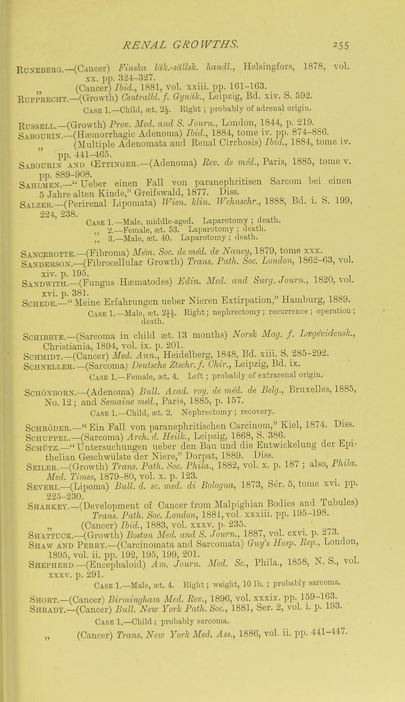 Rd.n'EBERG —(Cancer) Finshi lak.-salM. handl., Helsingfors, 1878, vol. XX. pp. 324-327. (Cancer) Ibid., 1881, vol. xxiii. pp. 161-103. EUPPRECHT.—(Growth) Centmlbl.f. Gyniik., Leipzig, Bd. xiv. S. 592. Case 1.—Child, set. 2^. Right ; probably of adrenal origin. Russell —(Growth) Prov. Med. and S. Jourti., London, 1844, p. 219. S vBOURix.—(Hioinorrhagic Adenoma) Ibid., 1884, tome iv. pp. 874-886. (Multiple Adenomata and Renal Cirrhosis) Ibid., 1884, tome iv. pp. 441-465. S.ABOURix ANM) (Ettinger.—(Adenoma) Bev. de mM., Paris, 1885, tome v. pp. 889-908. , . . n 1 • • Sahlmen — Ueber einen Fall von paranephntisen Sarcom bei emen 5 Jahre alten Kinde, Greifswald, 1877. Diss. _ Salzer.—(Perirenal Lipomata) IFien. klin. JVchnschr., 1888, Bd. 1. b. 199, 224 238. ' Case 1.—Male, middle-aged. Laparotomy ; death. 2. —Female, ajt. 53. Laparotomy ; death. 3. —Male, £Bt. 40. Laparotomy ; death. XXX. Sancerotte.—(Fibroma) Mem. Soc. de med. de Nancy, 1879, tome Sanderson.—(Fibrocellular Growth) Trans. Path. Soc. London, 1862-63, vol. Sandwith.—(Fungus Htematodes) HJdin. Med. and Surg.Journ., 1820, vol. Scheme.— Meine Erfahrungen ueber Nieren Extirpation, Hamburg, 1889. Case 1.—Male, ret. 2}*. Right; nephrectomy; recurrence ; operation ; death. Schibbte.—(Sarcoma in child tet. 13 months) Norsk Mag. f. LmjMdensh., Christiania, 1894, A'oL ix. p. 201. ScHiiiDT.—(Cancer) Med. Ann., Heidelberg, 1848, Bd. xm. b. 285-292. Schneller.—(Sarcoma) Deutsche Ztschr.f. Ghir., Leipzig, Bd. ix. Case 1.—Female, ajt. 4. Left : probably of extrarenal origin. ScHONBORN.—(Adenoma) Pull. Acad. rmj. de mM. de Pelg., Bruxelles, 1885, No. 12 ; and Senumie mecL, Paris, 1885, p. 157. Case 1.—Child, Sit. 2. Nephrectomy ; recovery. Schroder.— Ein Fall von paranephritischen Carcinom, Kiel, 1874. Diss. Schuppel.—(Sarcoma) Arch. d. HeilL, Leipzig, 1868, S. 386. _ SchOtz.— Untersuchungen ueber den Bau und die Entwickelung der Jipi- thelian Gescliwiilste der Niere, Dorpat, 1889. Diss. Seiler.—(Growth) Trans. Path. Koc. Phila., 1882, vol. x. p. 187 ; also, Phila. Med. Times, 1879-80, vol. x. p. 123. Severi.—(Lipoma) Bull. d. sc. med. di Bologna, 1873, Ser. 5, tome xvi. pp. 225-230. Sharkey.—(Development of Cancer from Malpighian Bodies and Tubules) Trcms. Path. Soc. London, 1881, vol. xxxiii. pp. 195-198. (Cancer) Ibid., 1883, vol. xxxv. p. 235. Shattuck.—(Growth) Boston Med. and S. Journ., 1887, vol. cxvi. p. 2/3. Shaw and Perry.—(Carcinomata and Sarcomata) Guy's Hosp. Bep., London, 1895, vol. ii. pp. 192, 195, 199, 201. Shepherd—(Encephaloid) Am. Journ. Med. Sc., Phila., 1858, JS. b., vol. xxxv. p. 291. Case 1.—Male, set. 4. Right; weight, 10 lb. ; probably sarcoma. Short.—(Cancer) Birmingham Med. Bev., 1896, vol. xxxix. pp. 159-163. Shrady.—(Cancer) Bidl. New York Path. Soc, 1881, Ser. 2, vol. 1. p. 193. Case 1.—Child ; probably sarcoma. (Cancer) Trans. New York Med. Ass., 1886, vol. ii. pp. 441-447.
