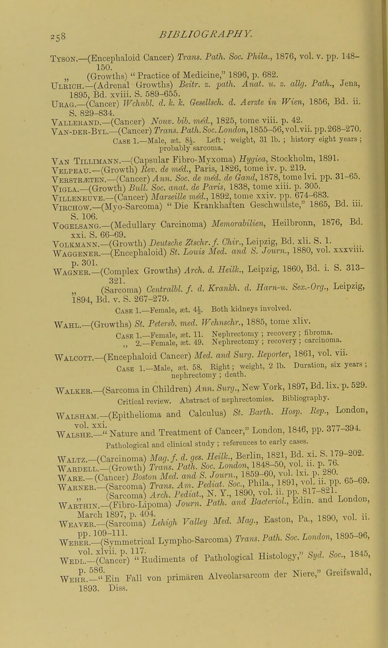 Tyson.—(Encephaloid Cancer) Trans. Path. Soc. Phila., 1876, vol. v. pp. 148- 150. „ (Growths) Practice of Medicine, 1896, p. 682. Ulrich.—(Adrenal Growths) Beitr. z. path. Anat. u. z. allcj. Path., Jena, 1895, Bd. xviii. S. 589-655. XJrag. (Cancer) Wchnhl. d. k. h. Gcsellsch. d. Aerzte in Wien, 1856, Bd. 11. S. 829-834. Vallerand.—(Cancer) Nouv. bib. mdd., 1825, tome viii. p. 42. Van-der-Byl.—(Cancer) Trans. Path. Soc. London, 1855-56, vol.vii. pp. 268-270. Case 1.—Male, set. 8^. Left ; weight, 31 lb. ; history eight years ; probablysarcoma. Van Tillimann.—(Capsular Fibro-Myxoma) Hygiea, Stockholm, 1891. Velpeau.—(Growth) Eev. de mM., Paris, 1826, tome iv. p. 219. Verstr^ten.—(Cancer) ^?m. Soc. de me'd. de Gaud, 1878, tomelvi. pp. 31-65. ViGLA.—(Growth) Bull. Soc. anat. de Paris, 1838, tome xiii. p. 305. Villeneuve.—(Cancer) Marseille mM., 1892, tome xxiv. pp. 674-683. _ ViRCHOW.—(Myo-Sarcoma) Die Kranldiaften Geschwiilste, 1865, Bd. 111. S 106 Vogelsang.—(Medullary Carcinoma) Memorabilien, Heilbronn, 1876, Bd. xxi. S. 66-69. . TOT VoLKMANN.—(Growth) Deutsche Ztschr. f. Ghir., Leipzig, Bd. xli. S. 1. Waggener.—(Encephaloid) St. Louis Med. and S. Journ., 1880, vol. xxxvui. Wagner?—(Complex Growths) Arch. d. Heilk, Leipzig, 1860, Bd. i. S. 313- 321 (Sarcoma) Gentralhl. f. d. Kranlch. d. Harn-u. Sex.-Org., Leipzig, 1894, Bd. V. S. 267-279. Case 1.—Female, ajt. ih. Both kidneys involved. Wahl.—(Growths) St. Petersb. med. JFchnschr., 1885, tome xliv. Case 1.—Female, eet. 11. Neplirectomy ; recovery ; fibroma. 2.—Female, cet. 49. Nephrectomy ; recovery ; carcinoma. Walcott.—(Encephaloid Cancer) Med. and Surg. Reporter, 1861, vol. vii. Case l.-Male, ret. 58. Eight; weight, 2 lb. Duration, six years ; nephrectomy ; death. WALKER.-(Sarcoma in Children) Ann. Surg., New York, 1897, Bd. Hx. p. 529. Critical review. Abstract of nephrectomies. Bibliography. WALSHAM.-(Epithelioma and Calculus) St. Barth. Hosp. Rep., London, WalIhe.- Nature and Treatment of Cancer, London, 1846, pp. 377-394. Pathological and clinical study ; references to early cases. WALTZ.-(Carcinoma) Mag.f. d. ges. Heilk, Berlin, 1821, Bd. xi. S. 179-202. wlRDELL:-(Growth Trc^nl Path Soc i-'^^'lf«-\Vti'\?^80 WARE - (Cancer) Boston Med. and S. Journ., 1859-60, \ol Ixi. p. /»u. wlSNER.-(Sarcima) Tra,^s. Am. Pedmi Soc, Phila 1891, ^^1, u. PP- 6o-69. Sarcoma) Arch. Pediat., N. Y., 1890, vol. 11 pp. 81 /-821. WARTHiN.-:(Fibro-Lipoma) Journ. Path, and Baderiol, Edxn. and London, WEAVET-(lariaTie/nV/^ Valley Med. Ma,., Easton, Pa., 1890, vol. ii. WEBE?:-(Symmetrical Lympho-Sarcoma) Trans. Path. Soc. London, 1895-96, WED^ifcIncS)''Eudiments of Pathological Histology, Syd. Soc, 1845. WEHR.-«Ein Fall von primiiren Alveolarsarcom der Niere, Greifswald, 1893. Diss.