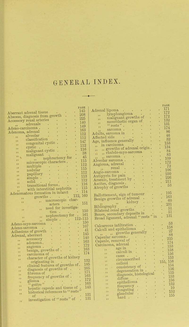 Aberrant adrenal tissue Abscess, diagnosis from growth Accessory renal arteries adrenals Adeno-carciuoma . Adenoma, adrenal alveolar ,, classification ,, congenital cystic cystic . ,, malignant cystic „ malignant . J, ,, nephrectomy microscopic characters multiple ,, nodular „ papillary ,, simple . solid transitional forms. Ajrith interstitial nephritis Adenomatous formation in infarct growths for PAGE 145 208 225 140 149 163 112 112 147 112 116 38 45 115 112 115 112 113 112 , 116 , 115 • 114 112, 160 151 macroscopic char- acters need for investiga- tion . . .150 nephrectomy for . 161 Adeno-myo-sarcoraa Adeno-sarconia Adhesions of growth Adrenal, aberrant ,, accessory simple adenoma. . . • • angioma benign, growths of . carcinoma of . character of growths of kidney originating in . • • clinical features of growths of. diagnosis of growtlis of . fibroma of . • ■ ■ frequency of growths of . glioma goitre . • • hepatic capsule and tissue of historical references to rests of investigation of  rests  of . 112-115 150 107 41 145 140 163 172 163 174 132 185 205 171 163 172 163 143 131 131 Adrenal lipoma . ,, lymphangioma ,, malignant growths of ,, mesoblastic organ of,  rests  . ,, sarcoma . Adults, sarcoma in Affected side . • • Age, influence generally ,, in carcinoma ,, growths of adrenal origin ,, rhabdo-myo-sarcoma ,, sarcoma . Alveolar sarcoma . Angioma, adrenal ., renal Angio-sarcoma Autipyrin for pain Arsenic, treatment by Ascites, diagnosis. Atrophy of growths Ballottement, sign of tumour Benio-n growths of adrenal . kidney . Bibliography Bilateral renal growths _ ^ . Bones, secondary deposits in Broad ligament, adrenal  rests m Calcareous infiltration . Calculi and epithelioma ,. growths generally Capsular sarcoma. Capsule, removal of Carcinoma, adrenal age in , • calculi in . cases . . • circumscribed . J, colloid consistency of . degeneration in . diagnosis, histological \\ difiuse epithelioma ,. frequency . ., fnugating . j, glandular . hard . PAOB 171 172 172 132 131 174 86 46 32 153 134 84 83 109 172 , 72 . 106 . 230 . 226 . 211 . 53 . 195 . 163 . 60 . 231 . 51 . 51 . 131 . 53 . 158 . 27 . 88 . 225 . 174 . 153 . 158 . 156 . 153 155, 158 . 154 . 156 . 155 . 153 . 156 . 152 . 10 . 152 . 155
