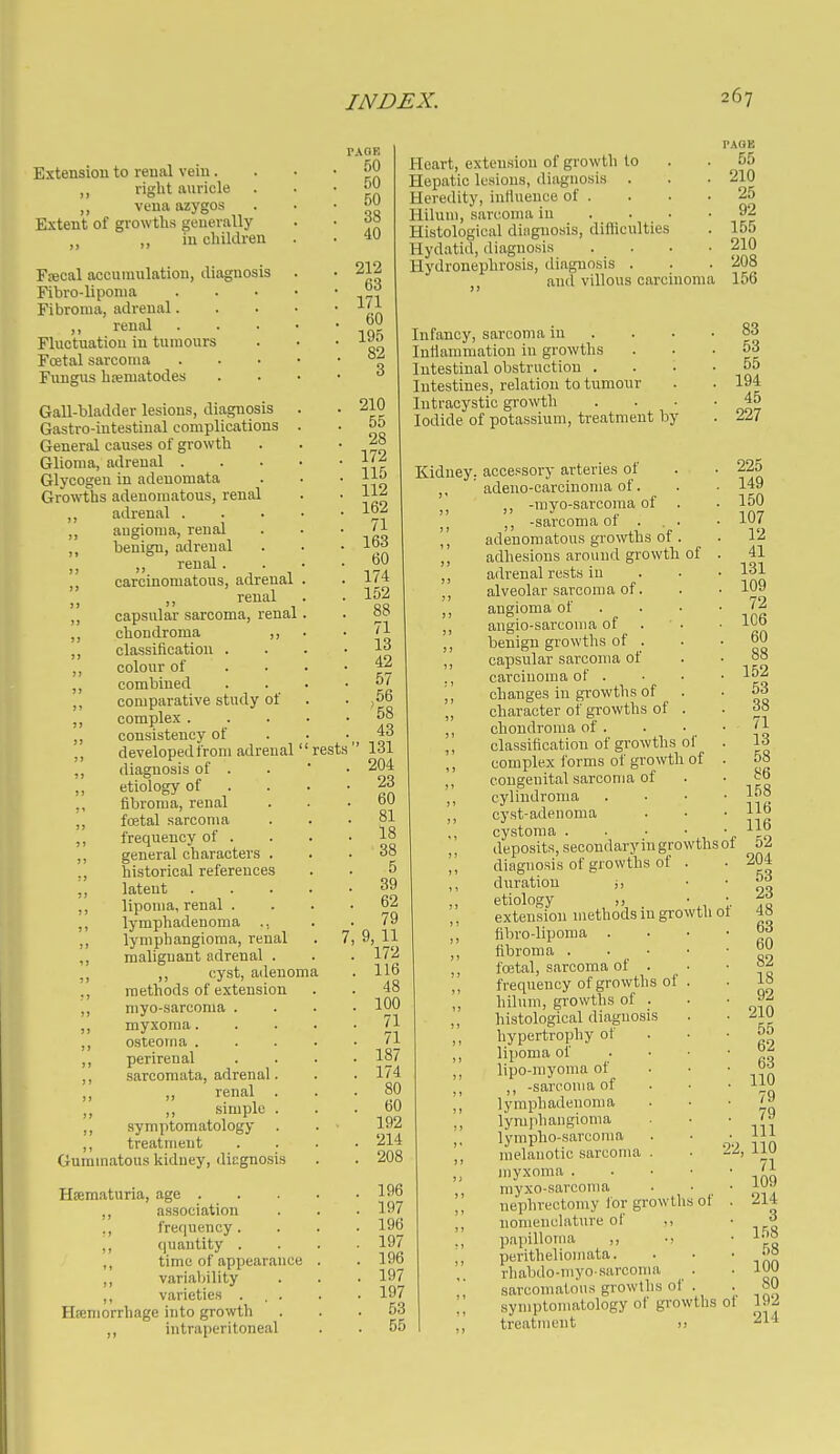 Extension to renal vein. ,, right auricle ,, vena azygos Extent of growths generally ,, „ in children Fsecal accumulation, diagnosis Fibro-lipoma Fibroma, adrenal. ,, renal Fluctuation in tumours Foetal sarcoma Fungus hreniatodes Gall-bladder lesions, diagnosis Gastro-intestinal complications General causes of growth Glioma, adrenal . Glycogen in adenomata Growths adenomatous, renal ,, adrenal . ,, augioma, renal ,, benign, adrenal „ renal . ,, carcinomatous, adrenal >) renal ,, capsular sarcoma, renal ,, chondroma ,, ,, classification . ,, colour of ,, combined ,, comparative study of ,, complex . ,, consistency of ,, developed from adrenal ,, diagnosis of . etiology of . ,, fibroma, renal ,, foetal sarcoma ,, frequency of . ,, general characters . ,, historical references ,, latent ,, lipoma, renal . ,, lymphadenoma ., ,, lymphangioma, renal ,, malignant adrenal . ,, cyst, adenoma ., methods of extension ,, myo-sarcoma . ,, myxoma. osteoma . ,, perirenal ,, sarcomata, adrenal. renal . simple . ,, symptomatology ,, treatment Gummatous kidney, diagnosis Hsematuria, age . ,, association ,, frequency. ,, quantity . time of appearance ,, variability ,, varieties . . . Hfemorrhage into growth ,, intraperitoneal rests' 50 50 50 38 40 212 63 171 60 195 82 3 210 55 28 172 115 112 162 71 163 60 174 152 88 71 13 42 57 ,56 58 43 ' 131 204 23 60 81 18 38 5 39 62 79 9, 11 172 116 48 100 71 71 187 174 80 60 192 . 214 , 208 Pleart, extension of growth to Hepatic lesions, diagnosis . Heredity, intluence of . Hilum, sarcoma iu . . Histological diagnosis, difficulties Hydatid, diagnosis Hydronephrosis, diagnosis . and villous carcinoma Infancy, sarcoma in Infiammatiou iu growths Intestinal obstruction . Intestines, relation to tumour Intracystic growth Iodide of potassium, treatment by 55 210 25 92 155 210 208 156 83 53 55 194 45 227 196 197 196 197 196 197 197 53 55 of Kidney, accessory arteries of ,, ' adeno-oarcinoma of. -myo-sarcoraa of ,, -sarcoma of . adenomatous growths of ,, adhesions around growth adrenal rests iu ,, alveolar sarcoma of. ,, angioma of ,, augio-sarcouia of ,, benign growths of . ,, capsular sarcoma of ., carcinoma of . j, changes in growths of ,, character of growths of ,, chondroma of . ,, classification of growths of ,, complex forms of growth of ,, congenital sarcoma of cylindroma cyst-adenoma ,, cystoma • • • „ ,, deposits, secondaryingrowthsoi ,, diagnosis of growths of duration etiology „ ,, extension methods m growth ot ,, fibro-liporaa . ,, fibroma . • • foetal, sarcoma of . ,, frequency of growths of ', hilum, growths of . ,, histological diagnosis ,, hypertrophy of lipoma of ,, lipo-myoma of -sarcoma of ,, lymphadenoma ,, lymphangioma ,, lympho-sarcoma melanotic sarcoma . • 22, myxoma . ,, myxo-sarcoma ,, nephrectomy lor growths ,, nomenclature of ., papilloma ,, ■! peritheliomata. rhabdo-myosarcoma sarcomatous growths of .  symptomatology of growths of treatment u of 225 149 150 107 12 41 131 109 72 106 60 88 152 53 38 71 13 58 86 158 116 116 52 204 53 23 48 63 60 82 18 92 210 55 62 63 no 79 79 111 110 71 109 214 3 158 58 100 80 192 214