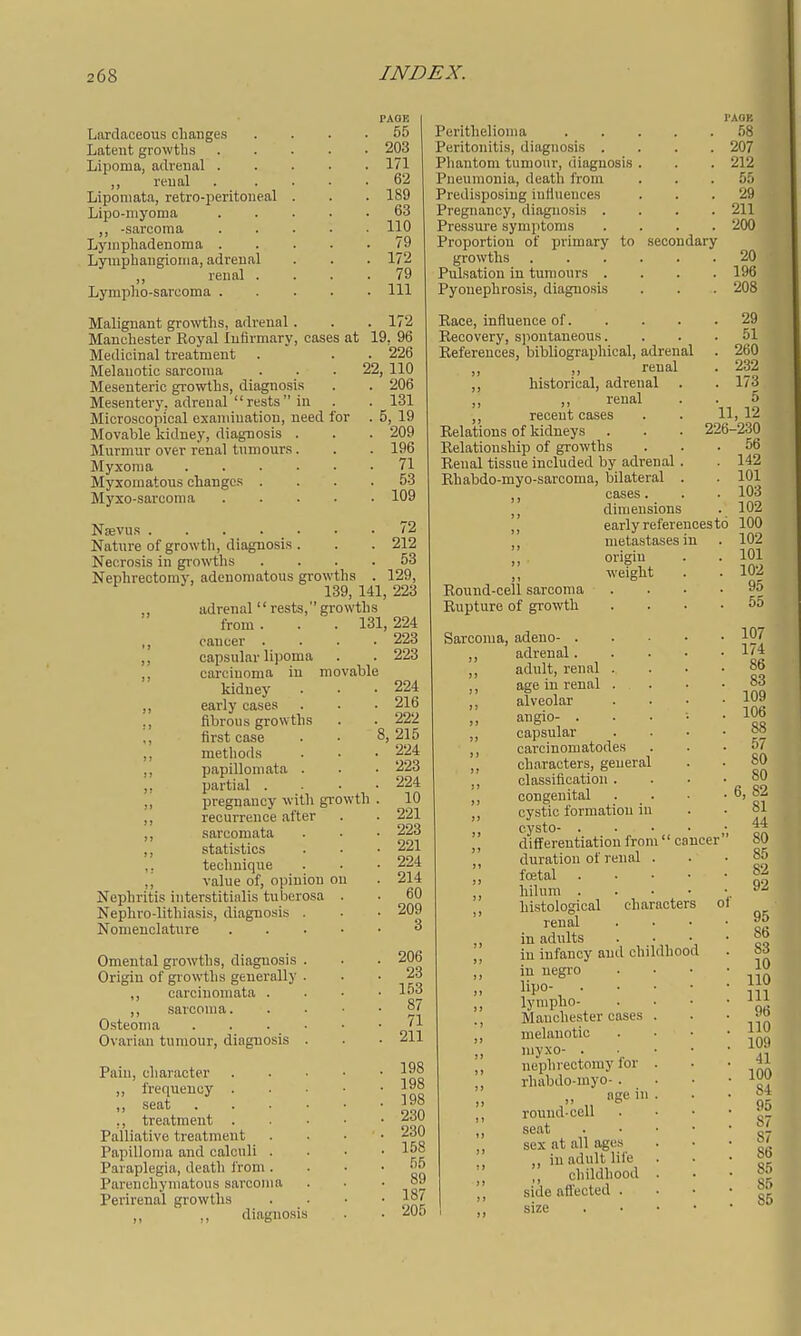 Laxdaceous changes Latent growths Lipoma, adrenal . ,, reual Liponiata, retro-peritoneal . Lipo-niyoma ,, -sarcoma Lyinphadenoma . Lymphangioma, adrenal ,, renal . Lympho-sarcoma . Malignant growths, adrenal . Manchester Royal Infirmary, cases Medicinal treatment Melanotic sarcoma Mesenteric growths, diagnosis Mesentery, adrenal rests in Microscopical examination, need f Movable kidney, diagnosis . Murmur over renal tumours. Myxoma .... Myxomatous changes . Myxo-sarcoma Nsevus .... Nature of growth, diagnosis Nec;rosis in growths Nephrectomy, adenomatous grow th 139 „ adrenal rests,gr from . ,, cancer . ,, capsular lijioma ,, carcinoma in kidney ,, early cases ,, fibrous growths ,, first case ,, methods ,, papillomata . ,, partial . ,i pregnancy with gi- ,, recurrence after ,, sarcomata ,, statistics ,. technique ,, value of, opinion c Nephritis iuterstitialis tuberosa Nephro-lithiasis, diagnosis Nomenclature Omental growths, diagnosis Origin of gr owths generally ,, carcinomata . ,, sarcoma. Osteoma Ovarian tumour, diagnosis Paiu, character ,, frequency . ,, seat ,, treatment Palliative treatment _ . Papilloma and calculi . Paraplegia, death from . Parenchymatous sarcoma Perirenal growths ,, ,, diagnosis at PAOE . 55 . 203 . 171 . 62 . 189 . 63 . 110 . 79 . 172 . 79 . Ill . 172 19. 96 . 226 22, 110 . 206 . 131 . 5, 19 . 209 . 196 . 71 . 53 . 109 72 212 53 s . 129, 141, 223 owths 131, 224 . 223 . 223 ovable . 224 . 216 . 222 8, 215 . 224 . 223 . 224 . 10 . 221 . 223 . 221 . 224 . 214 . 60 . 209 3 owth 206 23 153 87 71 211 198 198 198 230 230 158 55 89 187 205 I'AOB Perithelioma 58 Peritonitis, diagnosis .... 207 Phantom tumour, diagnosis . . . 212 Pneumonia, death from ... 55 Predisposing iufiueuces ... 29 Pregnancy, diagnosis .... 211 Pressure symptoms .... 200 Proportion of primary to secondary growths 20 Pulsation in tumours .... 196 Pyonephrosis, diagnosis . . . 208 Race, influence of. Recovery, sjiontaneous. References, bibliographical, adrenal „ renal ,, historical, adrenal . renal ,, recent cases . . 11, Relations of kidneys . . . 226- Relationship of growths Renal tissue included by adrenal Rhabdo-myo-sarcoma, bilateral cases. Round-cell sarcoma Rupture of growth Sarcoma, adeno- . adrenal dimensions early references metastases in origin weight to adult, renal . age in renal . alveolar angio- . . . ■• capsular cai'cinomatodes characters, general classification . congenital cystic formation in c.ysto differentiation from cancer duration of renal . fcetal . . • • hilum . . . • histological characters ' renal in adults in infancy and childhood in negro lipo- . . . • lynipho- Manchester cases . melanotic myxo- . . • • nephrectomy for . rhabdo-myo- . „ age in . round-cell seat . • • • sex at all ages ,, in adult life ,, childhood . side afl'ected . size . • ■ •