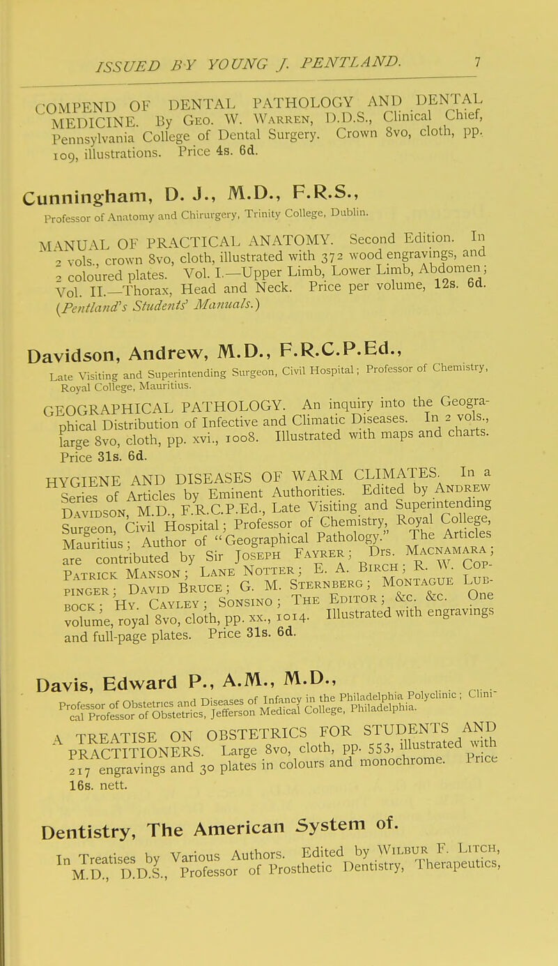 COMPEND OF DENTAL PATHOLOGY AND DENTAL MEDICINE By Geo. W. Warren, D.D.S., Clinical Chief, Pennsylvania College of Dental Surgery. Crown 8vo, cloth, pp.. 109, illustrations. Price 4s. 6d. Cunningham, D. J., M.D., F.R.S., Professor of Anatomy and Chirurgery, Trinity College, Dublin. M'^NUAL OF PRACTICAL ANATOMY. Second Edition. In * 2 vols crown 8vo, cloth, illustrated with 372 wood engravings, and 2 coloured plates. Vol. I.-Upper Limb, Lower Limb, Abdomen; Vol. II.—Thorax, Head and Neck. Price per volume, 12s. 6d. {Pentland's Stiidetiis' Manuals.) Davidson, Andrew, M.D., F.R.C.P.Ed., Late Visiting and Superintending Surgeon, Civil Hospital; Professor of Chemistry, Royal College, Mauritius. GEOGRAPHICAL PATHOLOGY. An inquiry into the Geogra- phical Distribution of Infective and Climatic Diseases. In 2 vols., krge 8vo, cloth, pp. xvi., 1008. Illustrated with maps and charts. Price 31s. 6d. HYGIENE AND DISEASES OF WARM CLIMATES^ In a Ser es of Articles by Eminent Authorities. Edited by Andrew DAViBSONrM.D , F.R.C.P.Ed., Late Visiting and Super-tending Surgeon, Civil Hospital; Professor of Chemistry Royal Co leg Mauritius ■ Author of  Geographical Pathology. The Articles rntnbuted by Sir Joseph F™ >/rs^ Macnam^^^^^ Patrick Manson ; Lane Notter; E. A. Birch; R. ^^ ■ Cov- Pi™; dIvL Bri;ce; G. M. Sternberg; Montague Lui. BOCK- Hy Cayley; Sonsino ; The Editor ; &c &c. One vofume,7oyal 8vo, cloih, pp. xx., X014. Illustrated with engravings ana full-page plates. Price 31s. 6d. Davis, Edward P., A.M., M.D., A TRFATISE on obstetrics FOR STUDENTS AND PRACTmONERS. Large Bvo, cloth, pp. 553, iUustrated with Tr y enlrav ngs and 30 platls in colours and monochrome. Price 16s. nett. Dentistry, The American System of.