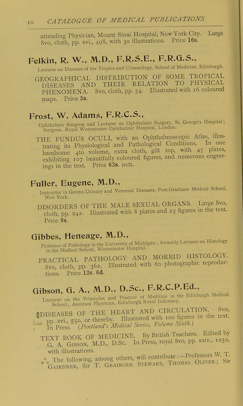 lO attending Physician, Mount Sinai Hospital, New York City. Large 8vo, cloth, pp. xvi., 498, with 30 illustrations. Price 16s. Felkin, R. W., M.D., F.R.S.E., F.R.Q.S., Lecturer on Diseases of the Tropics and Climatology, School of Medicine, Edinburgh. GEOGRAPHICAL DISTRIBUTION OF SOME TROPICAL DISEASES AND THEIR RELATION TO PHYSICAL PHENOMENA. 8vo, cloth, pp. 54- Illustrated with 16 coloured maps. Price 5s. Frost, W. Adams, F.R.C.S., Ophthalmic Surgeon and Lecturer on Ophthalmic Surgeij, St. George's Hospital; Surgeon, Royal Westminster Ophthalmic Hospital, London. THE FUNDUS OCULI, with an Ophthalmoscopic Atlas, illus- tration its Physiological and Pathological Conditions. In one handsome 4to volume, extra cloth, gilt top, with 47 plates, exhibiting 107 beautifully coloured figures, and numerous engrav- ings in the te.xt. Price 63s. nett. Fuller, Eugene, M.D., Instructor in Genito-Urinary and Venereal Diseases, Post-Graduate Medical School. New York. DISORDERS OF THE MALE SEXUAL ORGANS. Large 8vo cloth; pp. 242. Illustrated with 8 plates and 25 figures in the text. Price 9 s. Qibbes, Heneage, M.D., Professor of Pathology in the University of Michigan ; formerly Lecturer on Histology in the Medical School, Westminster Hospital. PRACTICAL PATHOLOGY AND MORBID HISTOLOGY. 8vo cloth, pp. 362. Illustrated with 60 photographic reproduc- tion's. Price 12s. 6d. Gibson, Q. A., M.D., D.Sc, F.R.C.P.Ed., . Lecturer on the Principles and Practice of Medicine in the Edinburgh Medical SchooL Assistant Physician, Edinburgh Royal Infirmary. unTSFASES OF THE HEART AND CIRCULATION 8vo I pp^'tt 550, orThlreby. Illustrated with xoo figures in the text. , fr^^.^k (PentlamVs Medical Series, Volume Sixth.) TFXT BOOK OF MEDICINE. By British Teachers. Edited by G A. SiBSON M.D., D.SC. In Press, royal 8vo, pp. xxiv., 1250, with illustrations. * The following,- among others, will contribute -.-Pro^ssors ^^. 1 • * ^gIirbner? S? T. gLnger Stewart, Thomas Oliver; Sir