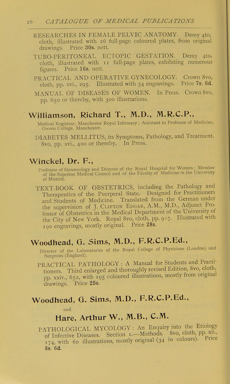 RESEARCHES IN FEMALE PELVIC ANATOMY. Demy 410, cloth, illustrated with 26 full-page coloured plates, from original drawings. Price 30s. nett. TUBO-PERITONEAL ECTOPIC GESTATION. Demy 410, cloth, illustrated with 11 full-page plates, exhibiting numerous figures. Price 16s. nett. PRACTICAL AND OPERATIVE GYNECOLOGY. Crown 8vo, cloth, pp. xvi., 295. Illustrated with 54 engravings. Price 7s. 6d. MANUAL OF DISEASES OF WOMEN. In Press. Crown 8vo, pp. 650 or thereby, with 300 illustrations. Williamson, Richard T., M.D., M.R.C.P., Medical Registrar, Manchester Royal Infirmary ; Assistant to Professor of Medicine, Owens College, Manchester. DIABETES MELLITUS, its Symptoms, Pathology, and Treatment. 8vo, pp. xvi., 400 or thereby. In Press. Winckel, Dr. F., Professor of Gynecology and Director of the Royal Hospital for Women ; Member of the Supreme Medical Council and of the Faculty of Medicme m the University of Munich. TEXT-BOOK OF OBSTETRICS, including the Pathology and Therapeutics of the Puerperal State. Designed for Practitioners and Students of Medicine. Translated from the German under the supervision of J. Clifton Edgar, A.M., M.D., Adjunct Pro- fessor of Obstetrics in the Medical Department of the University of the City of New York. Royal 8vo, cloth, pp. 927. Illustrated with 190 engravings, mostly original. Price 28s. Woodhead, G. Sims, M.D., F.R.C.P.Ed., Director of the Laboratories of the Royal College of Physicians (London) and Surgeons (England). PRACTICAL PATHOLOGY : A Manual for Students and Practi- tioners. Third enlarged and thoroughly revised Edition, 8vo, cloth, pp. xxiv., 652, with 195 coloured illustrations, mostly from original drawings. Price 25s. Woodhead, G. Sims, M.D., F.R.C.P.Ed., and Hare, Arthur W., M.B., CM. PATHOLOGICAL MYCOLOGY : An Enquiry into the Etiology of Infective Diseases. Section i.-Methods. 8vo, cloth pp^x_., 174, with 60 illustrations, mostly original (34 in colours). Price 8s. 6d.